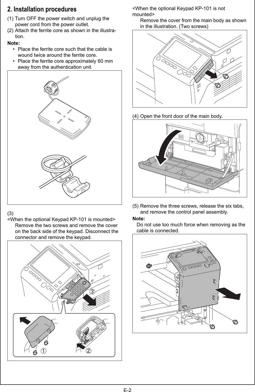 E-22. Installation procedures(1) Turn OFF the power switch and unplug the power cord from the power outlet.(2) Attach the ferrite core as shown in the illustra-tion.Note:    • Place the ferrite core such that the cable is wound twice around the ferrite core.    • Place the ferrite core approximately 60 mm away from the authentication unit.(3)&lt;When the optional Keypad KP-101 is mounted&gt;Remove the two screws and remove the cover on the back side of the keypad. Disconnect the connector and remove the keypad.&lt;When the optional Keypad KP-101 is not mounted&gt;Remove the cover from the main body as shown in the illustration. (Two screws)(4) Open the front door of the main body.(5) Remove the three screws, release the six tabs, and remove the control panel assembly.Note:Do not use too much force when removing as the cable is connected.