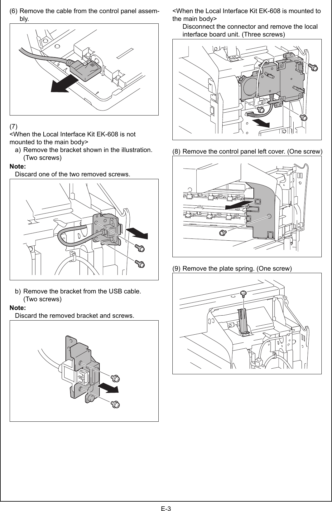 E-3(6) Remove the cable from the control panel assem-bly.(7)&lt;When the Local Interface Kit EK-608 is not mounted to the main body&gt;a) Remove the bracket shown in the illustration. (Two screws)Note:Discard one of the two removed screws.b) Remove the bracket from the USB cable. (Two screws)Note:Discard the removed bracket and screws.&lt;When the Local Interface Kit EK-608 is mounted to the main body&gt;Disconnect the connector and remove the local interface board unit. (Three screws)(8) Remove the control panel left cover. (One screw)(9) Remove the plate spring. (One screw)