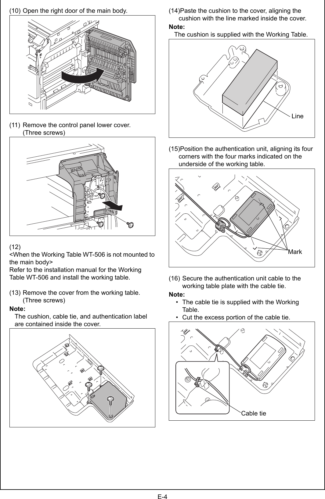 E-4(10) Open the right door of the main body.(11) Remove the control panel lower cover. (Three screws)(12)&lt;When the Working Table WT-506 is not mounted to the main body&gt;Refer to the installation manual for the Working Table WT-506 and install the working table.(13) Remove the cover from the working table. (Three screws)Note:The cushion, cable tie, and authentication label are contained inside the cover.(14)Paste the cushion to the cover, aligning the cushion with the line marked inside the cover.Note:The cushion is supplied with the Working Table.(15)Position the authentication unit, aligning its four corners with the four marks indicated on the underside of the working table.(16) Secure the authentication unit cable to the working table plate with the cable tie.Note:    • The cable tie is supplied with the Working Table.    • Cut the excess portion of the cable tie.LineMarkA09NIXC020DACable tie