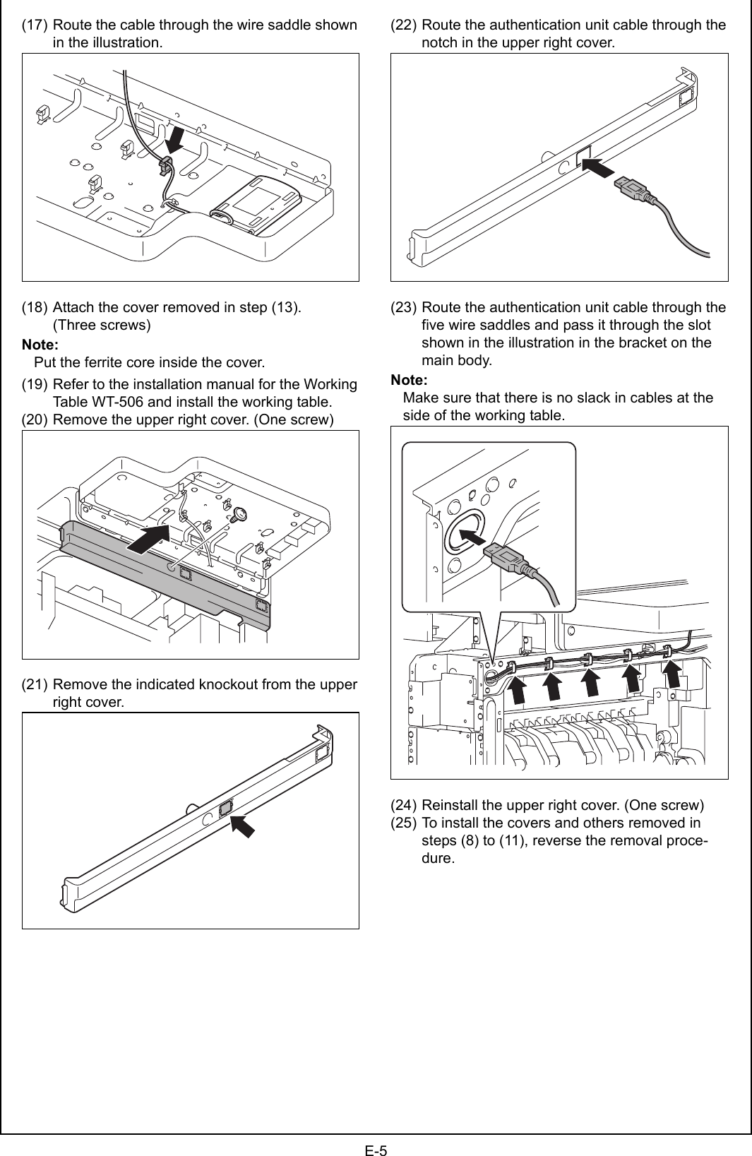 E-5(17) Route the cable through the wire saddle shown in the illustration.(18) Attach the cover removed in step (13).(Three screws)Note:Put the ferrite core inside the cover.(19) Refer to the installation manual for the Working Table WT-506 and install the working table.(20) Remove the upper right cover. (One screw)(21) Remove the indicated knockout from the upper right cover.(22) Route the authentication unit cable through the notch in the upper right cover.(23) Route the authentication unit cable through the five wire saddles and pass it through the slot shown in the illustration in the bracket on the main body.Note:Make sure that there is no slack in cables at the side of the working table.(24) Reinstall the upper right cover. (One screw)(25) To install the covers and others removed in steps (8) to (11), reverse the removal proce-dure.