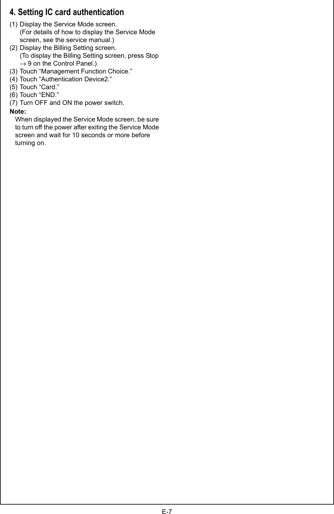 E-74. Setting IC card authentication(1) Display the Service Mode screen.(For details of how to display the Service Mode screen, see the service manual.)(2) Display the Billing Setting screen.(To display the Billing Setting screen, press Stop → 9 on the Control Panel.)(3) Touch “Management Function Choice.”(4) Touch “Authentication Device2.”(5) Touch “Card.”(6) Touch “END.”(7) Turn OFF and ON the power switch.Note:When displayed the Service Mode screen, be sure to turn off the power after exiting the Service Mode screen and wait for 10 seconds or more before turning on.