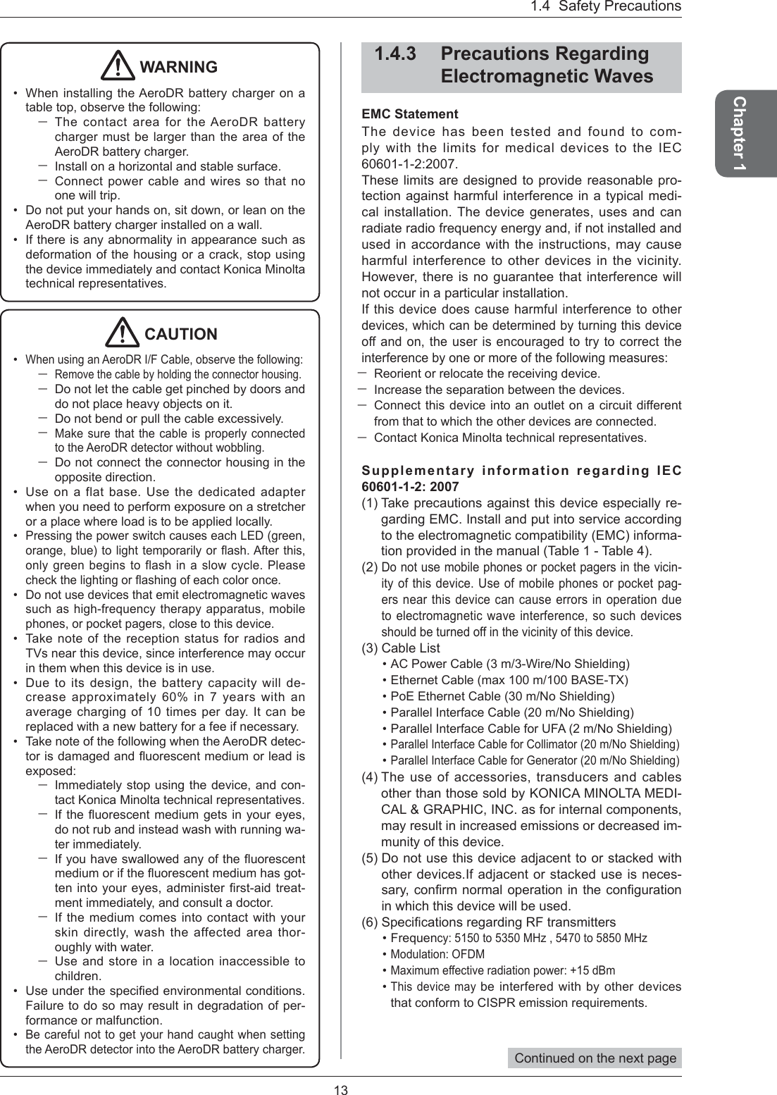 13Chapter 11.4  Safety Precautions WARNINGWhen installing the AeroDR battery charger on a table top, observe the following:The contact area for the AeroDR battery charger must be larger than the area of the AeroDR battery charger. Install on a horizontal and stable surface. Connect power cable and wires so that no one will trip. Do not put your hands on, sit down, or lean on the AeroDR battery charger installed on a wall. If there is any abnormality in appearance such as deformation of the housing or a crack, stop using the device immediately and contact Konica Minolta technical representatives. •••CAUTIONWhen using an AeroDR I/F Cable, observe the following:Remove the cable by holding the connector housing. Do not let the cable get pinched by doors and do not place heavy objects on it. Do not bend or pull the cable excessively. Make sure that the cable is properly connected to the AeroDR detector without wobbling. Do not connect the connector housing in the opposite direction. Use on a flat base. Use the dedicated adapter when you need to perform exposure on a stretcher or a place where load is to be applied locally.Pressing the power switch causes each LED (green, orange, blue) to light temporarily or ﬂ ash. After  this, only green begins to flash in a slow cycle. Please check the lighting or ﬂ ashing of each color once. Do not use devices that emit electromagnetic waves such as high-frequency therapy apparatus, mobile phones, or pocket pagers, close to this device.Take note of the reception status for radios and TVs near this device, since interference may occur in them when this device is in use.Due to its design, the battery capacity will de-crease approximately 60% in 7 years with an average charging of 10 times per day. It can be replaced with a new battery for a fee if necessary. Take note of the following when the AeroDR detec-tor is damaged and ﬂ uorescent medium or lead is exposed:Immediately stop using the device, and con-tact Konica Minolta technical representatives. If the ﬂ uorescent medium gets in your eyes, do not rub and instead wash with running wa-ter immediately. If you have swallowed any of the ﬂ uorescent medium or if the ﬂ uorescent medium has got-ten into your eyes, administer ﬁ rst-aid  treat-ment immediately, and consult a doctor. If the medium comes into contact with your skin directly, wash the affected area thor-oughly with water. Use and store in a location inaccessible to children.Use under the speciﬁ ed environmental conditions. Failure to do so may result in degradation of per-formance or malfunction. Be careful not to get your hand caught when setting the AeroDR detector into the AeroDR battery charger. •••••••••1.4.3 Precautions Regarding Electromagnetic WavesEMC StatementThe device has been tested and found to com-ply with the limits for medical devices to the IEC 60601-1-2:2007.These limits are designed to provide reasonable pro-tection against harmful interference in a typical medi-cal installation. The device generates, uses and can radiate radio frequency energy and, if not installed and used in accordance with the instructions, may cause harmful interference to other devices in the vicinity. However, there is no guarantee that interference will not occur in a particular installation. If this device does cause harmful interference to other devices, which can be determined by turning this device off and on, the user is encouraged to try to correct the interference by one or more of the following measures:Reorient or relocate the receiving device.Increase the separation between the devices. Connect this device into an outlet on a circuit different from that to which the other devices are connected. Contact Konica Minolta technical representatives. Supplementary information regarding IEC 60601-1-2: 2007 (1) Take precautions against this device especially re-garding EMC. Install and put into service according to the electromagnetic compatibility (EMC) informa-tion provided in the manual (Table 1 - Table 4). (2)Do not use mobile phones or pocket pagers in the vicin-ity of this device. Use of mobile phones or pocket pag-ers near this device can cause errors in operation due to electromagnetic wave interference, so such devices should be turned off in the vicinity of this device. (3)  Cable ListAC Power Cable (3 m/3-Wire/No Shielding) Ethernet Cable (max 100 m/100 BASE-TX) PoE Ethernet Cable (30 m/No Shielding) Parallel Interface Cable (20 m/No Shielding) Parallel Interface Cable for UFA (2 m/No Shielding) Parallel Interface Cable for Collimator (20 m/No Shielding) Parallel Interface Cable for Generator (20 m/No Shielding) (4) The use of accessories, transducers and cables other than those sold by KONICA MINOLTA MEDI-CAL &amp; GRAPHIC, INC. as for internal components, may result in increased emissions or decreased im-munity of this device. (5)   Do not use this device adjacent to or stacked with other devices.If adjacent or stacked use is neces-sary, conﬁ rm normal operation in the conﬁ guration in which this device will be used.(6)   Speciﬁ cations regarding RF transmitters Frequency: 5150 to 5350 MHz , 5470 to 5850 MHzModulation: OFDMMaximum effective radiation power: +15 dBmThis device may be interfered with by other devices that conform to CISPR emission requirements. •••••••••••Continued on the next page 