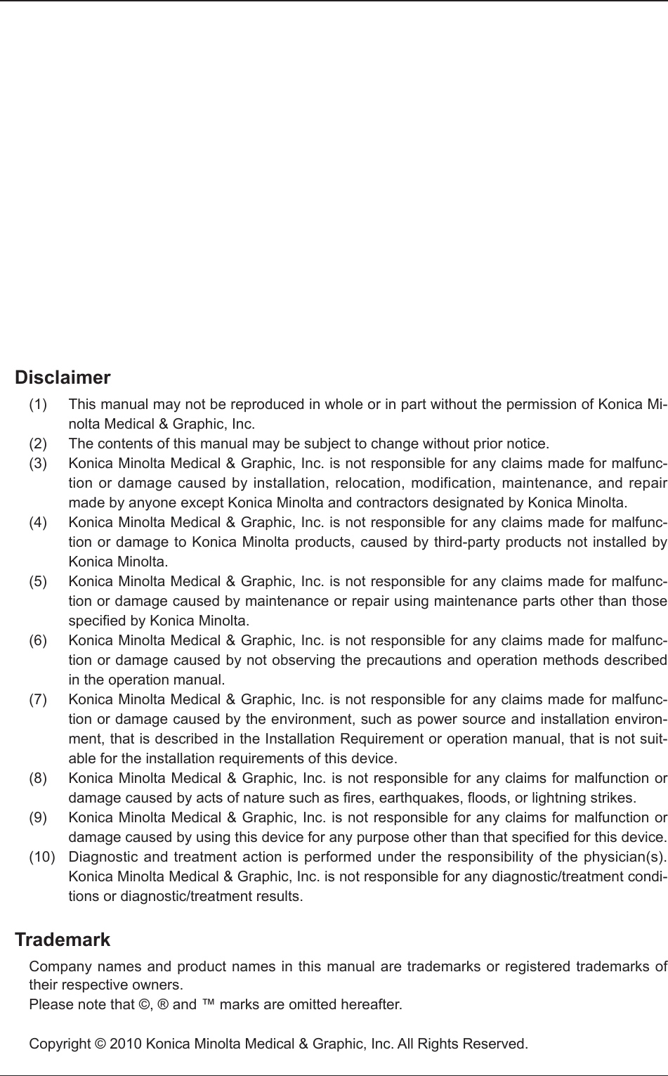 Disclaimer(1) This manual may not be reproduced in whole or in part without the permission of Konica Mi-nolta Medical &amp; Graphic, Inc. (2) The contents of this manual may be subject to change without prior notice. (3) Konica Minolta Medical &amp; Graphic, Inc. is not responsible for any claims made for malfunc-tion or damage caused by installation, relocation, modification, maintenance, and repair made by anyone except Konica Minolta and contractors designated by Konica Minolta. (4) Konica Minolta Medical &amp; Graphic, Inc. is not responsible for any claims made for malfunc-tion or damage to Konica Minolta products, caused by third-party products not installed by Konica Minolta. (5) Konica Minolta Medical &amp; Graphic, Inc. is not responsible for any claims made for malfunc-tion or damage caused by maintenance or repair using maintenance parts other than those speciﬁ ed by Konica Minolta. (6) Konica Minolta Medical &amp; Graphic, Inc. is not responsible for any claims made for malfunc-tion or damage caused by not observing the precautions and operation methods described in the operation manual. (7) Konica Minolta Medical &amp; Graphic, Inc. is not responsible for any claims made for malfunc-tion or damage caused by the environment, such as power source and installation environ-ment, that is described in the Installation Requirement or operation manual, that is not suit-able for the installation requirements of this device. (8) Konica Minolta Medical &amp; Graphic, Inc. is not responsible for any claims for malfunction or damage caused by acts of nature such as ﬁ res, earthquakes, ﬂ oods, or lightning strikes.(9) Konica Minolta Medical &amp; Graphic, Inc. is not responsible for any claims for malfunction or damage caused by using this device for any purpose other than that speciﬁ ed for this device. (10) Diagnostic and treatment action is performed under the responsibility of the physician(s). Konica Minolta Medical &amp; Graphic, Inc. is not responsible for any diagnostic/treatment condi-tions or diagnostic/treatment results. TrademarkCompany names and product names in this manual are trademarks or registered trademarks of their respective owners. Please note that ©, ® and ™ marks are omitted hereafter. Copyright © 2010 Konica Minolta Medical &amp; Graphic, Inc. All Rights Reserved.