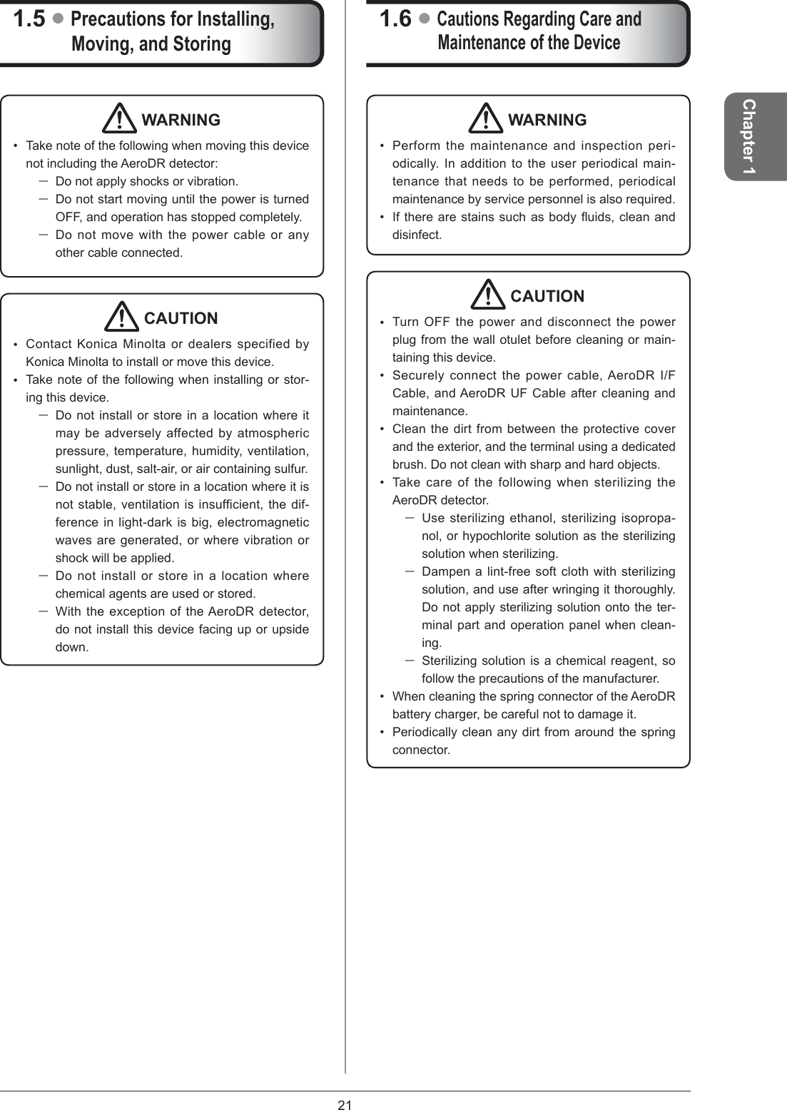 21Chapter 11.6 ●Cautions Regarding Care and Maintenance of the DeviceWARNINGPerform the maintenance and inspection peri-odically. In addition to the user periodical main-tenance that needs to be performed, periodical maintenance by service personnel is also required.If there are stains such as body ﬂ uids, clean and disinfect.••CAUTIONTurn OFF the power and disconnect the power plug from the wall otulet before cleaning or main-taining this device. Securely connect the power cable, AeroDR I/F Cable, and AeroDR UF Cable after cleaning and maintenance.Clean the dirt from between the protective cover and the exterior, and the terminal using a dedicated brush. Do not clean with sharp and hard objects.Take care of the following when sterilizing the AeroDR detector. Use sterilizing ethanol, sterilizing isopropa-nol, or hypochlorite solution as the sterilizing solution when sterilizing. Dampen a lint-free soft cloth with sterilizing solution, and use after wringing it thoroughly. Do not apply sterilizing solution onto the ter-minal part and operation panel when clean-ing.Sterilizing solution is a chemical reagent, so follow the precautions of the manufacturer.When cleaning the spring connector of the AeroDR battery charger, be careful not to damage it. Periodically clean any dirt from around the spring connector.••••••1.5 ●Precautions for Installing, Moving, and Storing WARNINGTake note of the following when moving this device not including the AeroDR detector: Do not apply shocks or vibration. Do not start moving until the power is turned OFF, and operation has stopped completely. Do not move with the power cable or any other cable connected. • CAUTIONContact Konica Minolta or dealers specified by Konica Minolta to install or move this device. Take note of the following when installing or stor-ing this device. Do not install or store in a location where it may be adversely affected by atmospheric pressure, temperature, humidity, ventilation, sunlight, dust, salt-air, or air containing sulfur.Do not install or store in a location where it is not stable, ventilation is insufficient, the dif-ference in light-dark is big, electromagnetic waves are generated, or where vibration or shock will be applied. Do not install or store in a location where chemical agents are used or stored. With the exception of the AeroDR detector, do not install this device facing up or upside down.••