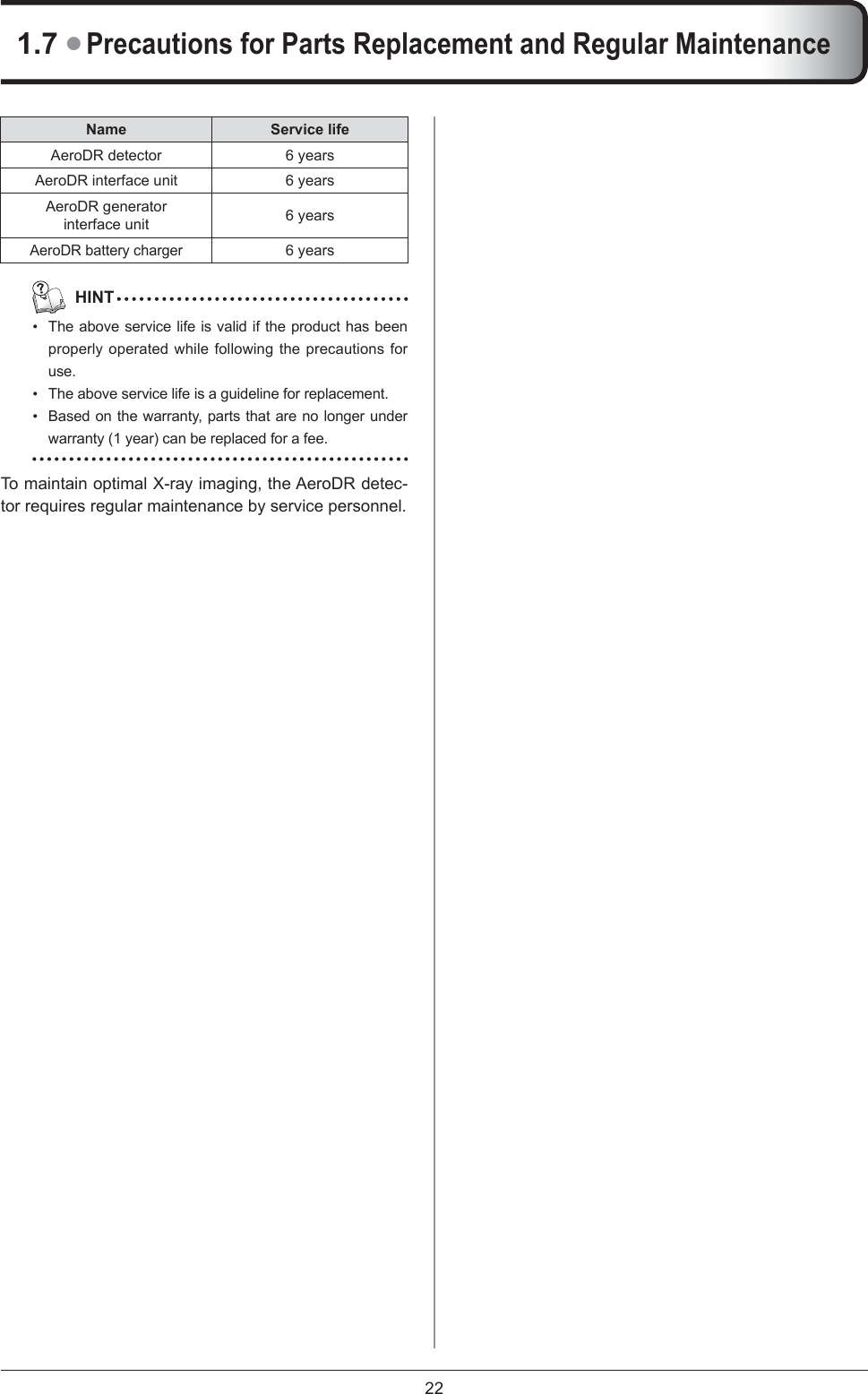 221.7 ● Precautions for Parts Replacement and Regular MaintenanceName Service lifeAeroDR detector 6 yearsAeroDR interface unit 6 yearsAeroDR generator interface unit 6 yearsAeroDR battery charger6 years  HINTThe above service life is valid if the product has been properly operated while following the precautions for use.The above service life is a guideline for replacement. Based on the warranty, parts that are no longer under warranty (1 year) can be replaced for a fee. To maintain optimal X-ray imaging, the AeroDR detec-tor requires regular maintenance by service personnel. •••