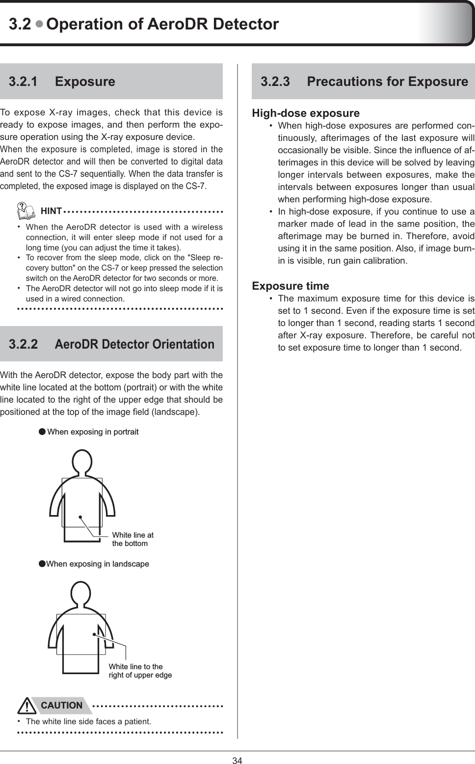 343.2 ● Operation of AeroDR Detector3.2.1 ExposureTo expose X-ray images, check that this device is ready to expose images, and then perform the expo-sure operation using the X-ray exposure device. When the exposure is completed, image is stored in the AeroDR detector and will then be converted to digital data and sent to the CS-7 sequentially. When the data transfer is completed, the exposed image is displayed on the CS-7.   HINTWhen the AeroDR detector is used with a wireless connection, it will enter sleep mode if not used for a long time (you can adjust the time it takes). To recover from the sleep mode, click on the &quot;Sleep re-covery button&quot; on the CS-7 or keep pressed the selection switch on the AeroDR detector for two seconds or more. The AeroDR detector will not go into sleep mode if it is used in a wired connection. 3.2.2AeroDR Detector OrientationWith the AeroDR detector, expose the body part with the white line located at the bottom (portrait) or with the white line located to the right of the upper edge that should be positioned at the top of the image ﬁ eld (landscape).White line at the bottom䃂 When exposing in portrait 䃂When exposing in landscapeWhite line to the right of upper edgeCAUTIONThe white line side faces a patient. ••••3.2.3  Precautions for ExposureHigh-dose exposureWhen high-dose exposures are performed con-tinuously, afterimages of the last exposure will occasionally be visible. Since the inﬂ uence of af-terimages in this device will be solved by leaving longer intervals between exposures, make the intervals between exposures longer than usual when performing high-dose exposure. In high-dose exposure, if you continue to use a marker made of lead in the same position, the afterimage may be burned in. Therefore, avoid using it in the same position. Also, if image burn-in is visible, run gain calibration. Exposure timeThe maximum exposure time for this device is set to 1 second. Even if the exposure time is set to longer than 1 second, reading starts 1 second after X-ray exposure. Therefore, be careful not to set exposure time to longer than 1 second. •••