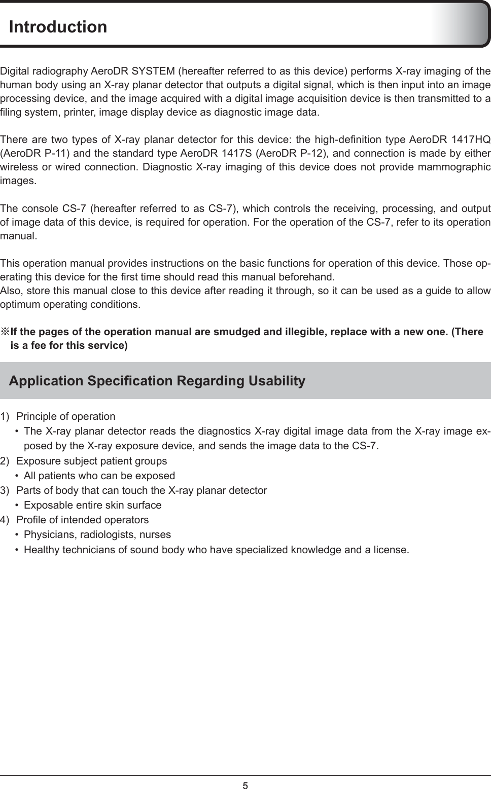 55IntroductionDigital radiography AeroDR SYSTEM (hereafter referred to as this device) performs X-ray imaging of the human body using an X-ray planar detector that outputs a digital signal, which is then input into an image processing device, and the image acquired with a digital image acquisition device is then transmitted to a ﬁ ling system, printer, image display device as diagnostic image data. There are two types of X-ray planar detector for this device: the high-deﬁ nition type AeroDR 1417HQ (AeroDR P-11) and the standard type AeroDR 1417S (AeroDR P-12), and connection is made by either wireless or wired connection. Diagnostic X-ray imaging of this device does not provide mammographic images.The console CS-7 (hereafter referred to as CS-7), which controls the receiving, processing, and output of image data of this device, is required for operation. For the operation of the CS-7, refer to its operation manual.This operation manual provides instructions on the basic functions for operation of this device. Those op-erating this device for the ﬁ rst time should read this manual beforehand. Also, store this manual close to this device after reading it through, so it can be used as a guide to allow optimum operating conditions. ※ If the pages of the operation manual are smudged and illegible, replace with a new one. (There is a fee for this service)Application Speciﬁ cation Regarding Usability 1)  Principle of operation •  The X-ray planar detector reads the diagnostics X-ray digital image data from the X-ray image ex-posed by the X-ray exposure device, and sends the image data to the CS-7. 2)  Exposure subject patient groups •  All patients who can be exposed 3)  Parts of body that can touch the X-ray planar detector •  Exposable entire skin surface 4) Proﬁ le of intended operators •  Physicians, radiologists, nurses •  Healthy technicians of sound body who have specialized knowledge and a license. 