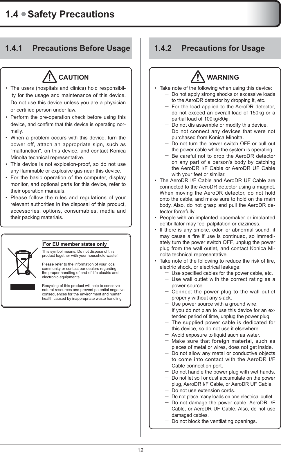 121.4 ● Safety Precautions1.4.1  Precautions Before Usage CAUTION The users (hospitals and clinics) hold responsibil-ity for the usage and maintenance of this device. Do not use this device unless you are a physician or certiﬁ ed person under law.Perform the pre-operation check before using this device, and conﬁ rm that this device is operating nor-mally. When a problem occurs with this device, turn the power off, attach an appropriate sign, such as &quot;malfunction&quot;, on this device, and contact Konica Minolta technical representative. This device is not explosion-proof, so do not use any ﬂ ammable or explosive gas near this device. For the basic operation of the computer, display monitor, and optional parts for this device, refer to their operation manuals. Please follow the rules and regulations of your relevant authorities in the disposal of this product, accessories, options, consumables, media and their packing materials. ••••••For EU member states only This symbol means: Do not dispose of this product together with your household waste!Please refer to the information of your local community or contact our dealers regarding the proper handling of end-of-life electric and electronic equipments.Recycling of this product will help to conserve natural resources and prevent potential negative consequences for the environment and human health caused by inappropriate waste handling.1.4.2  Precautions for UsageWARNINGTake note of the following when using this device: Do not apply strong shocks or excessive loads to the AeroDR detector by dropping it, etc. For the load applied to the AeroDR detector, do not exceed an overall load of 150kg or a partial load of 100kg/80ĳ.Do not dis assemble or modify this device. Do not connect any devices that were not purchased from Konica Minolta. Do not turn the power switch OFF or pull out the power cable while the system is operating. Be careful not to drop the AeroDR detector on any part of a person&apos;s body by catching the AeroDR I/F Cable or AeroDR UF Cable with your feet or similar.The AeroDR I/F Cable and AeroDR UF Cable are connected to the AeroDR detector using a magnet. When moving the AeroDR detector, do not hold onto the cable, and make sure to hold on the main body. Also, do not grasp and pull the AeroDR de-tector forcefully.People with an implanted pacemaker or implanted deﬁ brillator may feel palpitation or dizziness.If there is any smoke, odor, or abnormal sound, it may cause a fire if use is continued, so immedi-ately turn the power switch OFF, unplug the power plug from the wall outlet, and contact Konica Mi-nolta technical representative.Take note of the following to reduce the risk of ﬁ re, electric shock, or electrical leakage:Use speciﬁ ed cables for the power cable, etc. Use wall outlet with the correct rating as a power source. Connect the power plug to the wall outlet properly without any slack. Use power source with a ground wire.If you do not plan to use this device for an ex-tended period of time, unplug the power plug. The supplied power cable is dedicated for this device, so do not use it elsewhere. Avoid exposure to liquid such as water. Make sure that foreign material, such as pieces of metal or wires, does not get inside. Do not allow any metal or conductive objects to come into contact with the AeroDR I/F Cable connection port. Do not handle the power plug with wet hands.Do not let soil or dust accumulate on the power plug, AeroDR I/F Cable, or AeroDR UF Cable. Do not use extension cords. Do not place many loads on one electrical outlet. Do not damage the power cable, AeroDR I/F Cable, or AeroDR UF Cable. Also, do not use damaged cables. Do not block the ventilating openings.•••••