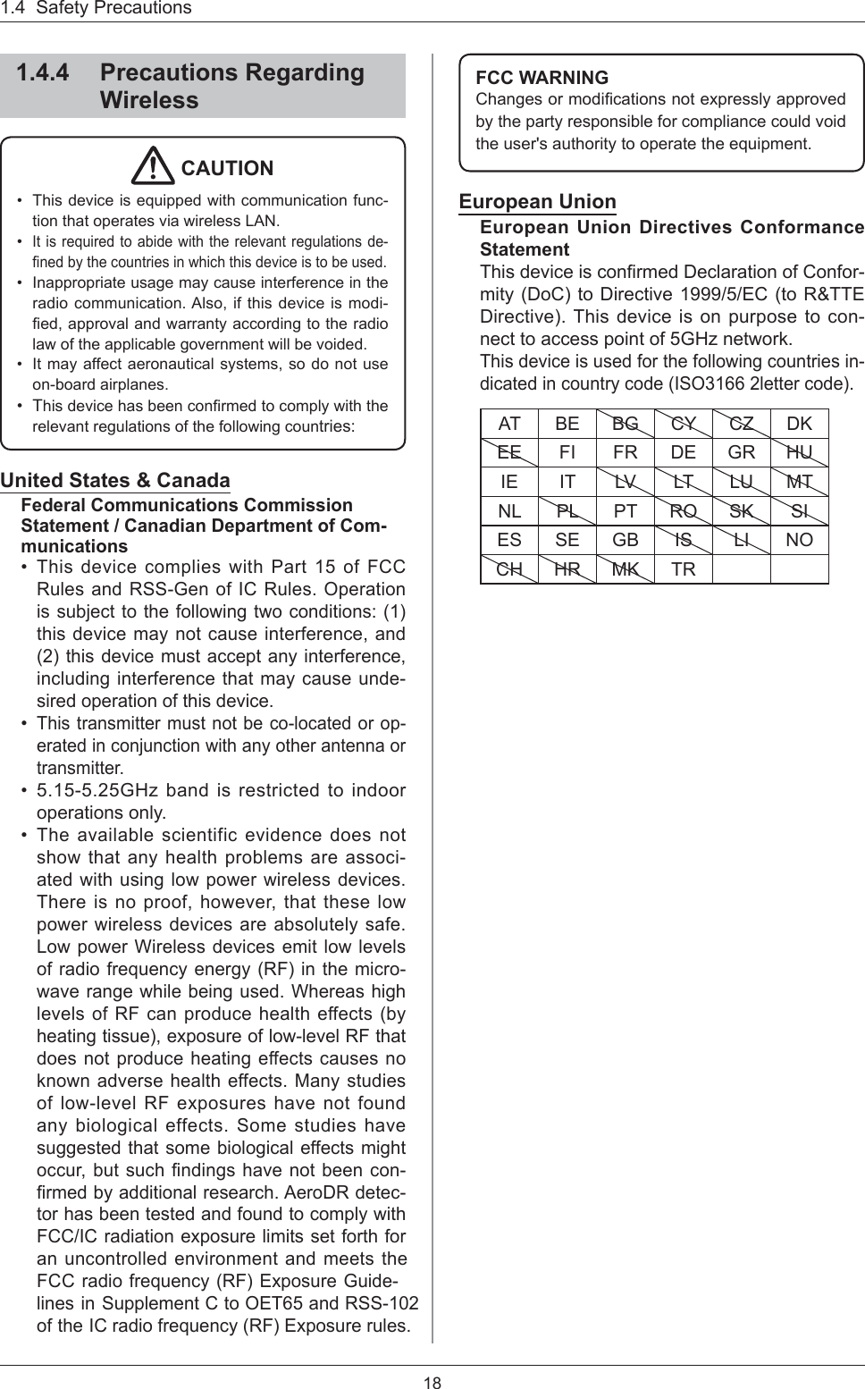 181.4  Safety Precautions1.4.4 Precautions Regarding Wireless CAUTION This device is equipped with communication func-tion that operates via wireless LAN. It is required to abide with the relevant regulations de-ﬁ ned by the countries in which this device is to be used.Inappropriate usage may cause interference in the radio communication. Also, if this device is modi-ﬁ ed, approval and warranty according to the radio law of the applicable government will be voided.It may affect aeronautical systems, so do not use on-board airplanes. This device has been conﬁ rmed to comply with the relevant regulations of the following countries:•••••United States &amp; CanadaFederal Communications Commission Statement / Canadian Department of Com-municationsThis device complies with Part 15 of FCC Rules and RSS-Gen of IC Rules. Operation is subject to the following two conditions: (1) this device may not cause interference, and (2) this device must accept any interference, including interference that may cause unde-sired operation of this device.This transmitter must not be co-located or op-erated in conjunction with any other antenna or transmitter.5.15-5.25GHz band is restricted to indoor operations only.The available scientific evidence does not show that any health problems are associ-ated with using low power wireless devices. There is no proof, however, that these low power wireless devices are absolutely safe. Low power Wireless devices emit low levels of radio frequency energy (RF) in the micro-wave range while being used. Whereas high levels of RF can produce health effects (by heating tissue), exposure of low-level RF that does not produce heating effects causes no known adverse health effects. Many studies of low-level RF exposures have not found any biological effects. Some studies have suggested that some biological effects might occur, but such ﬁ ndings have not been con-ﬁ rmed by additional research. AeroDR detec-tor has been tested and found to comply with FCC/IC radiation exposure limits set forth for an uncontrolled environment and meets the FCC radio frequency (RF) Exposure Guide-lines in Supplement C to OET65 and RSS-102 of the IC radio frequency (RF) Exposure rules.••••FCC WARNINGChanges or modiﬁ cations not expressly approved by the party responsible for compliance could void the user&apos;s authority to operate the equipment.European UnionEuropean Union Directives Conformance StatementThis device is conﬁ rmed Declaration of Confor-mity (DoC) to Directive 1999/5/EC (to R&amp;TTE Directive). This device is on purpose to con-nect to access point of 5GHz network.This device is used for the following countries in-dicated in country code (ISO3166 2letter code).AT BE BG CY CZ DKEE FI FR DE GR HUIE IT LV LT LU MTNL PL PT RO SK SIES SE GB IS LI NOCH HR MK TR