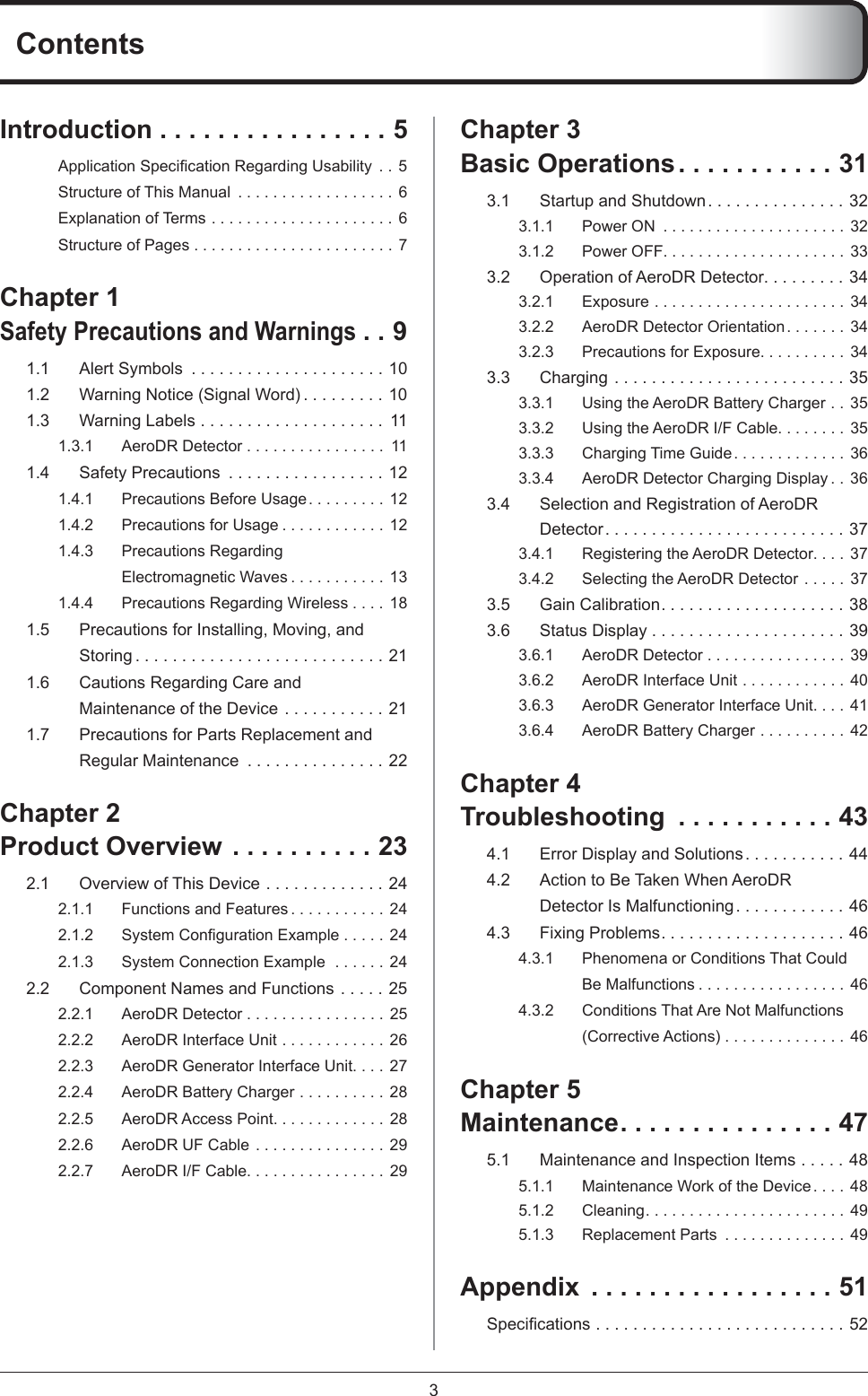 3ContentsIntroduction . . . . . . . . . . . . . . . . 5Application Speciﬁ cation Regarding Usability  . . 5Structure of This Manual  . . . . . . . . . . . . . . . . . . 6Explanation of Terms . . . . . . . . . . . . . . . . . . . . . 6Structure of Pages . . . . . . . . . . . . . . . . . . . . . . . 7Chapter 1 Safety Precautions and Warnings . . 91.1  Alert Symbols  . . . . . . . . . . . . . . . . . . . . . 101.2  Warning Notice (Signal Word) . . . . . . . . . 101.3  Warning Labels  . . . . . . . . . . . . . . . . . . . .  111.3.1  AeroDR Detector . . . . . . . . . . . . . . . .  111.4  Safety Precautions  . . . . . . . . . . . . . . . . . 121.4.1  Precautions Before Usage . . . . . . . . . 121.4.2  Precautions for Usage . . . . . . . . . . . . 121.4.3 Precautions Regarding Electromagnetic Waves . . . . . . . . . . .  131.4.4  Precautions Regarding Wireless . . . . 181.5  Precautions for Installing, Moving, and Storing . . . . . . . . . . . . . . . . . . . . . . . . . . . 211.6  Cautions Regarding Care and Maintenance of the Device  . . . . . . . . . . . 211.7  Precautions for Parts Replacement and Regular Maintenance  . . . . . . . . . . . . . . . 22Chapter 2Product Overview . . . . . . . . . . 232.1  Overview of This Device  . . . . . . . . . . . . . 242.1.1  Functions and Features . . . . . . . . . . .  242.1.2 System Conﬁ guration Example . . . . .  242.1.3  System Connection Example  . . . . . .  242.2  Component Names and Functions  . . . . . 252.2.1  AeroDR Detector . . . . . . . . . . . . . . . . 252.2.2  AeroDR Interface Unit . . . . . . . . . . . .  262.2.3  AeroDR Generator Interface Unit. . . . 272.2.4  AeroDR Battery Charger . . . . . . . . . .  282.2.5  AeroDR Access Point. . . . . . . . . . . . . 282.2.6  AeroDR UF Cable . . . . . . . . . . . . . . .  292.2.7  AeroDR I/F Cable. . . . . . . . . . . . . . . . 29Chapter 3 Basic Operations . . . . . . . . . . . 313.1  Startup and Shutdown. . . . . . . . . . . . . . . 323.1.1  Power ON  . . . . . . . . . . . . . . . . . . . . . 323.1.2  Power OFF. . . . . . . . . . . . . . . . . . . . . 333.2  Operation of AeroDR Detector. . . . . . . . . 343.2.1  Exposure . . . . . . . . . . . . . . . . . . . . . .  343.2.2  AeroDR Detector Orientation . . . . . . .  343.2.3  Precautions for Exposure. . . . . . . . . . 343.3  Charging  . . . . . . . . . . . . . . . . . . . . . . . . . 353.3.1  Using the AeroDR Battery Charger . .  353.3.2  Using the AeroDR I/F Cable. . . . . . . . 353.3.3  Charging Time Guide . . . . . . . . . . . . . 363.3.4  AeroDR Detector Charging Display . .  363.4  Selection and Registration of AeroDR Detector. . . . . . . . . . . . . . . . . . . . . . . . . . 373.4.1  Registering the AeroDR Detector. . . . 373.4.2  Selecting the AeroDR Detector . . . . .  373.5  Gain Calibration. . . . . . . . . . . . . . . . . . . . 383.6  Status Display . . . . . . . . . . . . . . . . . . . . . 393.6.1  AeroDR Detector . . . . . . . . . . . . . . . . 393.6.2  AeroDR Interface Unit . . . . . . . . . . . .  403.6.3  AeroDR Generator Interface Unit. . . . 413.6.4  AeroDR Battery Charger . . . . . . . . . .  42Chapter 4 Troubleshooting  . . . . . . . . . . . 434.1  Error Display and Solutions. . . . . . . . . . . 444.2  Action to Be Taken When AeroDR Detector Is Malfunctioning. . . . . . . . . . . . 464.3  Fixing Problems. . . . . . . . . . . . . . . . . . . . 464.3.1  Phenomena or Conditions That Could Be Malfunctions . . . . . . . . . . . . . . . . . 464.3.2  Conditions That Are Not Malfunctions (Corrective Actions) . . . . . . . . . . . . . . 46Chapter 5Maintenance . . . . . . . . . . . . . . . 475.1  Maintenance and Inspection Items  . . . . . 485.1.1  Maintenance Work of the Device . . . . 485.1.2  Cleaning . . . . . . . . . . . . . . . . . . . . . . .  495.1.3  Replacement Parts  . . . . . . . . . . . . . . 49Appendix  . . . . . . . . . . . . . . . . . 51Speciﬁ cations  . . . . . . . . . . . . . . . . . . . . . . . . . . . 52