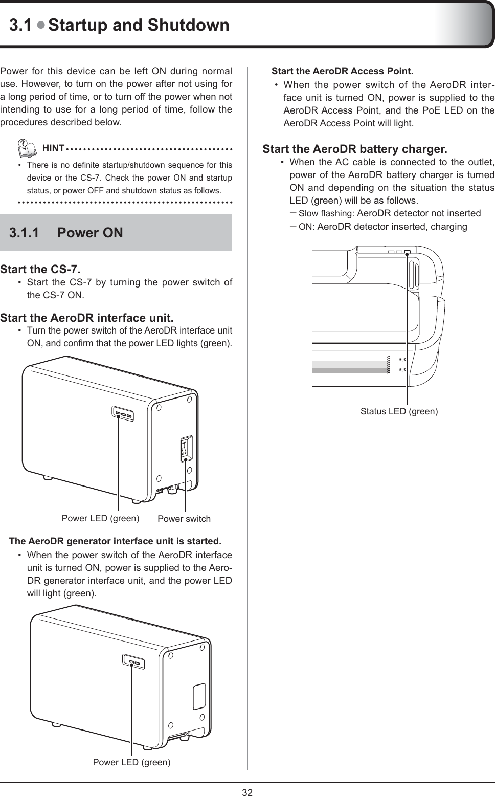 323.1 ● Startup and ShutdownPower for this device can be left ON during normal use. However, to turn on the power after not using for a long period of time, or to turn off the power when not intending to use for a long period of time, follow the procedures described below.   HINTThere is no deﬁ nite startup/shutdown sequence for this device or the CS-7. Check the power ON and startup status, or power OFF and shutdown status as follows.3.1.1 Power ONStart the CS-7. Start the CS-7 by turning the power switch of the CS-7 ON.Start the AeroDR interface unit. Turn the power switch of the AeroDR interface unit ON, and conﬁ rm that the power LED lights (green). Power switchPower LED (green)The AeroDR generator interface unit is started.When the power switch of the AeroDR interface unit is turned ON, power is supplied to the Aero-DR generator interface unit, and the power LED will light (green). Power LED (green)••••Start the AeroDR Access Point. When the power switch of the AeroDR inter-face unit is turned ON, power is supplied to the AeroDR Access Point, and the PoE LED on the AeroDR Access Point will light. Start the AeroDR battery charger. When the AC cable is connected to the outlet, power of the AeroDR battery charger is turned ON and depending on the situation the status LED (green) will be as follows.Slow ﬂ ashing:  AeroDR detector not insertedON: AeroDR detector inserted, chargingStatus LED (green)••