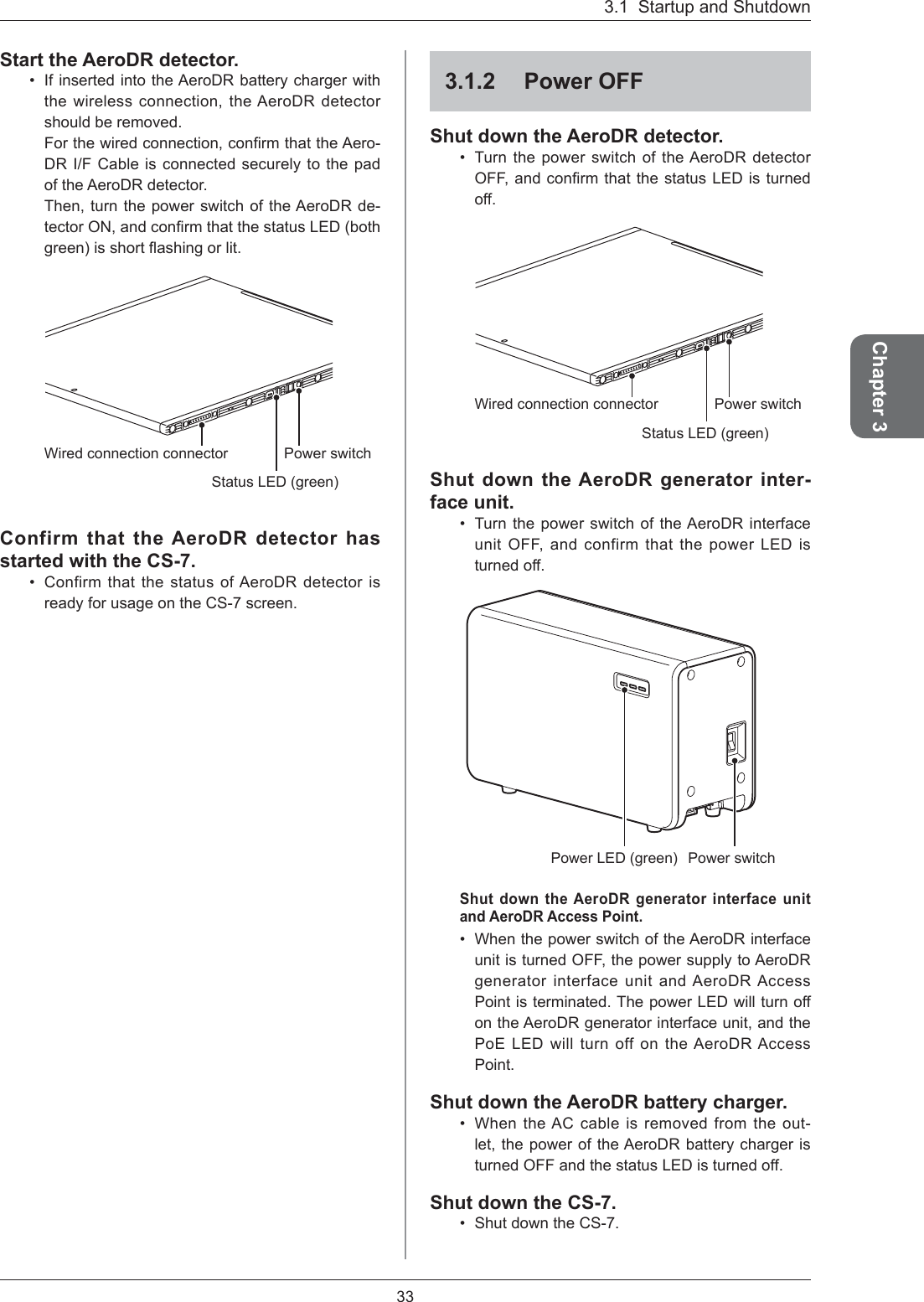 3.1  Startup and Shutdown33Chapter 3Start the AeroDR detector. If inserted into the AeroDR battery charger with the wireless connection, the AeroDR detector should be removed. For the wired connection, conﬁ rm that the Aero-DR I/F Cable is connected securely to the pad of the AeroDR detector. Then, turn the power switch of the AeroDR de-tector ON, and conﬁ rm that the status LED (both green) is short ﬂ ashing or lit. Status LED (green)Wired connection connector Power switchConfirm that the AeroDR detector has started with the CS-7. Confirm that the status of AeroDR detector is ready for usage on the CS-7 screen.••3.1.2 Power OFFShut down the AeroDR detector. Turn the power switch of the AeroDR detector OFF, and conﬁ rm that the status LED is turned off. Status LED (green)Wired connection connector Power switchShut down the AeroDR generator inter-face unit.Turn the power switch of the AeroDR interface unit OFF, and confirm that the power LED is turned off. Power switchPower LED (green)Shut down the AeroDR generator interface unit and AeroDR Access Point. When the power switch of the AeroDR interface unit is turned OFF, the power supply to AeroDR generator interface unit and AeroDR Access Point is terminated. The power LED will turn off on the AeroDR generator interface unit, and the PoE LED will turn off on the AeroDR Access Point.Shut down the AeroDR battery charger. When the AC cable is removed from the out-let, the power of the AeroDR battery charger is turned OFF and the status LED is turned off. Shut down the CS-7. Shut down the CS-7.•••••