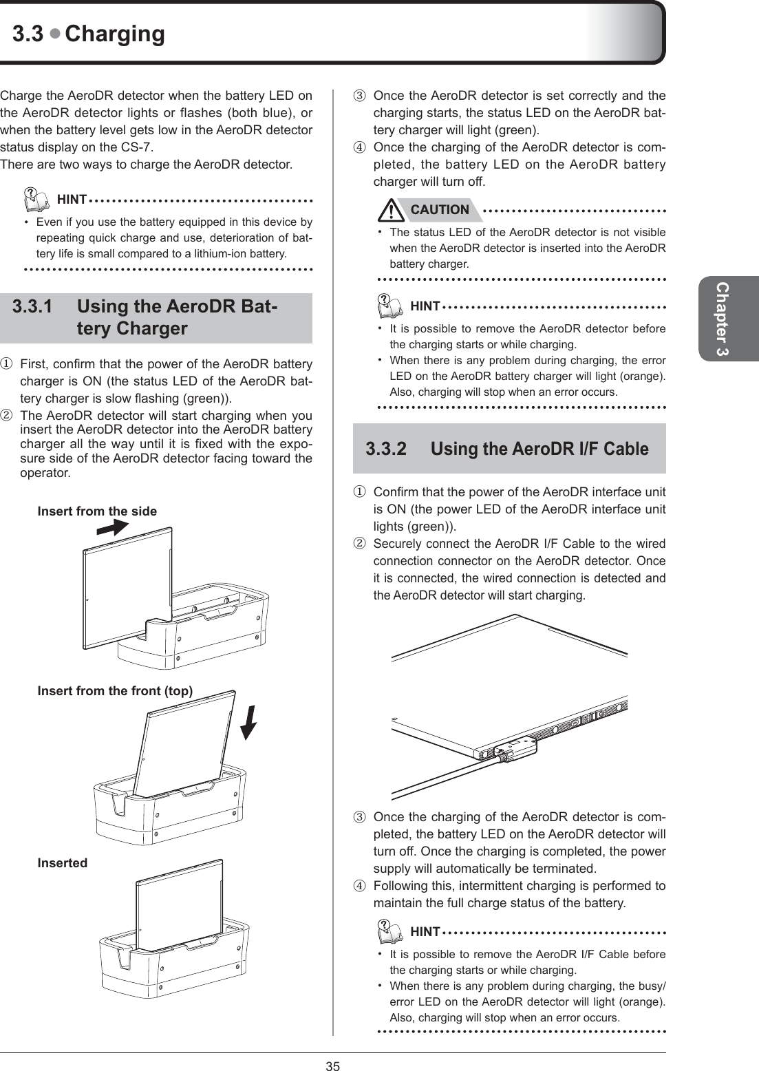 35Chapter 3Charge the AeroDR detector when the battery LED on the AeroDR detector lights or flashes (both blue), or when the battery level gets low in the AeroDR detector status display on the CS-7. There are two ways to charge the AeroDR detector.   HINTEven if you use the battery equipped in this device by repeating quick charge and use, deterioration of bat-tery life is small compared to a lithium-ion battery.3.3.1  Using the AeroDR Bat-tery Charger①  First, conﬁ rm that the power of the AeroDR battery charger is ON (the status LED of the AeroDR bat-tery charger is slow ﬂ ashing (green)). ②  The AeroDR detector will start charging when you insert the AeroDR detector into the AeroDR battery charger all the way until it is fixed with the expo-sure side of the AeroDR detector facing toward the operator. Insert from the side Insert from the front (top) Inserted•③  Once the AeroDR detector is set correctly and the charging starts, the status LED on the AeroDR bat-tery charger will light (green). ④  Once the charging of the AeroDR detector is com-pleted, the battery LED on the AeroDR battery charger will turn off. CAUTIONThe status LED of the AeroDR detector is not visible when the AeroDR detector is inserted into the AeroDR battery charger.  HINTIt is possible to remove the AeroDR detector before the charging starts or while charging.When there is any problem during charging, the error LED on the AeroDR battery charger will light (orange). Also, charging will stop when an error occurs.3.3.2 Using the AeroDR I/F Cable①  Conﬁ rm that the power of the AeroDR interface unit is ON (the power LED of the AeroDR interface unit lights (green)). ② Securely connect the AeroDR I/F Cable to the wired connection connector on the AeroDR detector. Once it is connected, the wired connection is detected and the AeroDR detector will start charging. ③  Once the charging of the AeroDR detector is com-pleted, the battery LED on the AeroDR detector will turn off. Once the charging is completed, the power supply will automatically be terminated. ④  Following this, intermittent charging is performed to maintain the full charge status of the battery.   HINTIt is possible to remove the AeroDR I/F Cable before the charging starts or while charging.When there is any problem during charging, the busy/error LED on the AeroDR detector will light (orange). Also, charging will stop when an error occurs. •••••3.3 ● Charging