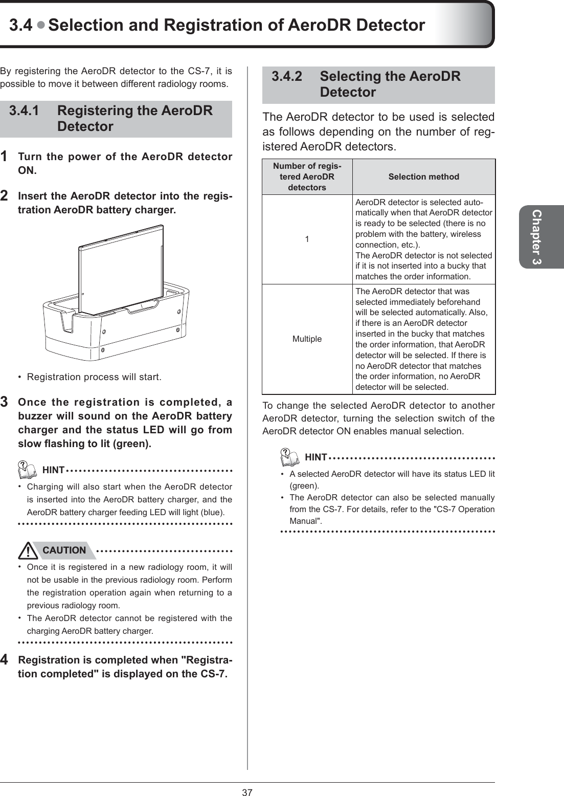 37Chapter 3By registering the AeroDR detector to the CS-7, it is possible to move it between different radiology rooms. 3.4.1 Registering the AeroDR Detector1  Turn the power of the AeroDR detector ON.2  Insert the AeroDR detector into the regis-tration AeroDR battery charger. Registration process will start. 3Once the registration is completed, a buzzer will sound on the AeroDR battery charger and the status LED will go from slow ﬂ ashing to lit (green).   HINTCharging will also start when the AeroDR detector is inserted into the AeroDR battery charger, and the AeroDR battery charger feeding LED will light (blue). CAUTIONOnce it is registered in a new radiology room, it will not be usable in the previous radiology room. Perform the registration operation again when returning to a previous radiology room. The AeroDR detector cannot be registered with the charging AeroDR battery charger. 4  Registration is completed when &quot;Registra-tion completed&quot; is displayed on the CS-7. ••••3.4.2 Selecting the AeroDR DetectorThe AeroDR detector to be used is selected as follows depending on the number of reg-istered AeroDR detectors. Number of regis-tered AeroDR detectorsSelection method 1AeroDR detector is selected auto-matically when that AeroDR detector is ready to be selected (there is no problem with the battery, wireless connection, etc.). The AeroDR detector is not selected if it is not inserted into a bucky that matches the order information. MultipleThe AeroDR detector that was selected immediately beforehand will be selected automatically. Also, if there is an AeroDR detector inserted in the bucky that matches the order information, that AeroDR detector will be selected. If there is no AeroDR detector that matches the order information, no AeroDR detector will be selected. To change the selected AeroDR detector to another AeroDR detector, turning the selection switch of the AeroDR detector ON enables manual selection.   HINTA selected AeroDR detector will have its status LED lit (green).The AeroDR detector can also be selected manually from the CS-7. For details, refer to the &quot;CS-7 Operation Manual&quot;.••3.4 ● Selection and Registration of AeroDR Detector