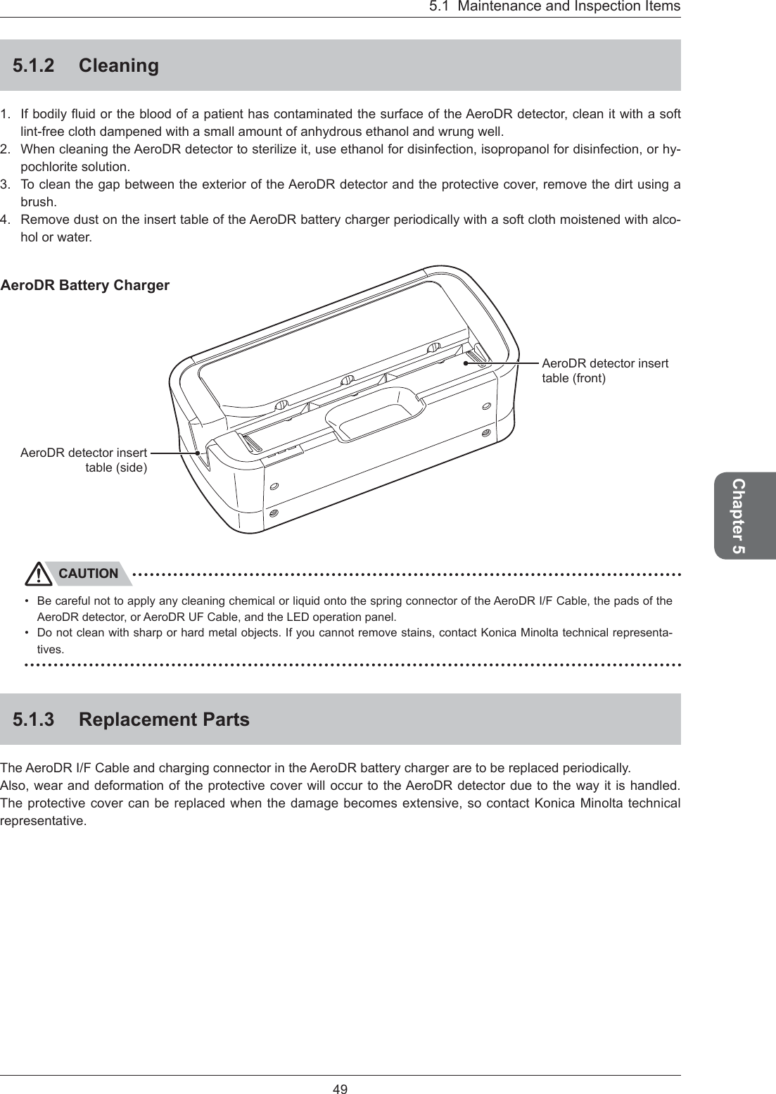 Chapter 5495.1  Maintenance and Inspection Items5.1.2 Cleaning1. If bodily ﬂ uid or the blood of a patient has contaminated the surface of the AeroDR detector, clean it with a soft lint-free cloth dampened with a small amount of anhydrous ethanol and wrung well. 2.  When cleaning the AeroDR detector to sterilize it, use ethanol for disinfection, isopropanol for disinfection, or hy-pochlorite solution. 3.  To clean the gap between the exterior of the AeroDR detector and the protective cover, remove the dirt using a brush.4.  Remove dust on the insert table of the AeroDR battery charger periodically with a soft cloth moistened with alco-hol or water. AeroDR detector insert table (side) AeroDR detector insert table (front) AeroDR Battery ChargerCAUTIONBe careful not to apply any cleaning chemical or liquid onto the spring connector of the AeroDR I/F Cable, the pads of the AeroDR detector, or AeroDR UF Cable, and the LED operation panel. Do not clean with sharp or hard metal objects. If you cannot remove stains, contact Konica Minolta technical representa-tives.5.1.3 Replacement PartsThe AeroDR I/F Cable and charging connector in the AeroDR battery charger are to be replaced periodically.Also, wear and deformation of the protective cover will occur to the AeroDR detector due to the way it is handled. The protective cover can be replaced when the damage becomes extensive, so contact Konica Minolta technical representative.••