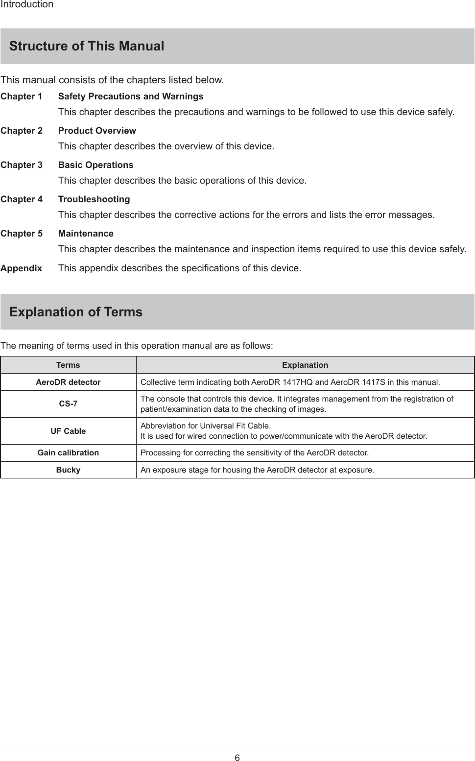 6IntroductionStructure of This ManualThis manual consists of the chapters listed below. Chapter 1   Safety Precautions and WarningsThis chapter describes the precautions and warnings to be followed to use this device safely. Chapter 2   Product OverviewThis chapter describes the overview of this device. Chapter 3   Basic OperationsThis chapter describes the basic operations of this device. Chapter 4   TroubleshootingThis chapter describes the corrective actions for the errors and lists the error messages. Chapter 5   MaintenanceThis chapter describes the maintenance and inspection items required to use this device safely. Appendix This appendix describes the speciﬁ cations of this device. Explanation of TermsThe meaning of terms used in this operation manual are as follows: Terms ExplanationAeroDR detector Collective term indicating both AeroDR 1417HQ and AeroDR 1417S in this manual. CS-7 The console that controls this device. It integrates management from the registration of patient/examination data to the checking of images. UF Cable Abbreviation for Universal Fit Cable. It is used for wired connection to power/communicate with the AeroDR detector.  Gain calibration Processing for correcting the sensitivity of the AeroDR detector. Bucky An exposure stage for housing the AeroDR detector at exposure. 