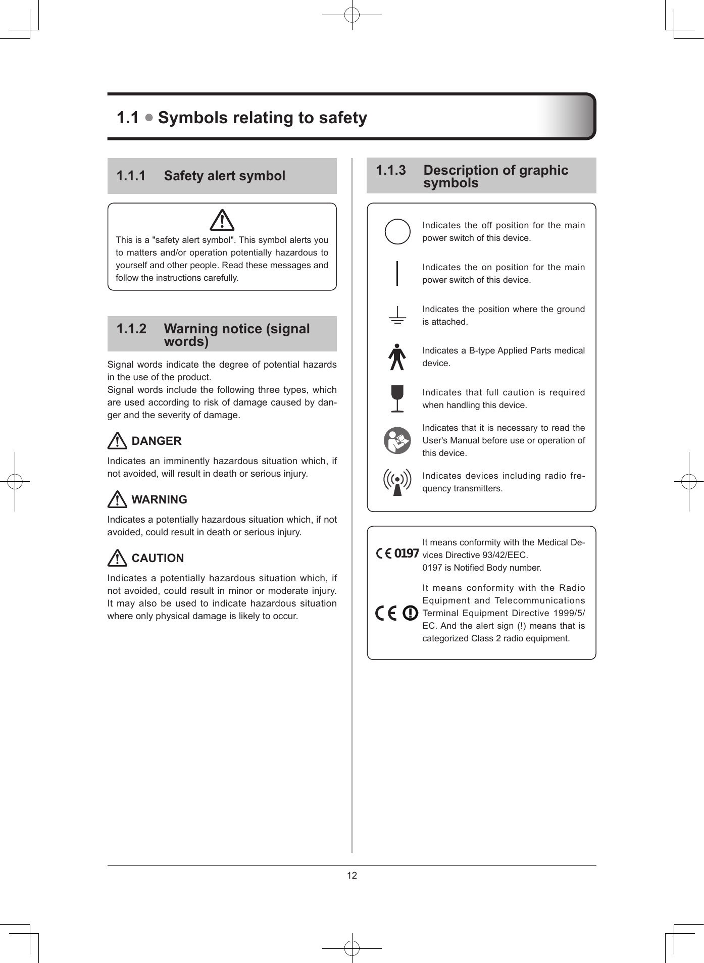 12111 Safety alert symbolThisisa&quot;safetyalertsymbol&quot;.Thissymbolalertsyoutomattersand/oroperationpotentiallyhazardoustoyourselfandotherpeople.Readthesemessagesandfollowtheinstructionscarefully.112  Warning notice (signal words)Signalwordsindicatethedegreeofpotentialhazardsintheuseoftheproduct.Signalwordsincludethefollowingthreetypes,whichareusedaccordingtoriskofdamagecausedbydan-gerandtheseverityofdamage. DANGERIndicatesanimminentlyhazardoussituationwhich,ifnotavoided,willresultindeathorseriousinjury. WARNINGIndicatesapotentiallyhazardoussituationwhich,ifnotavoided,couldresultindeathorseriousinjury. CAUTIONIndicatesapotentiallyhazardoussituationwhich,ifnotavoided,couldresultinminorormoderateinjury.Itmayalsobeusedtoindicatehazardoussituationwhereonlyphysicaldamageislikelytooccur.113  Description of graphic symbolsIndicates the off position forthemainpowerswitchofthisdevice.Indicatestheonpositionforthemainpowerswitchofthisdevice.Indicatesthepositionwherethegroundisattached.IndicatesaB-typeAppliedPartsmedicaldevice.Indicatesthatfullcautionisrequiredwhenhandlingthisdevice.IndicatesthatitisnecessarytoreadtheUser&apos;sManualbeforeuseoroperationofthisdevice.Indicates devices including radio fre-quencytransmitters.0197ItmeansconformitywiththeMedicalDe-vicesDirective93/42/EEC.0197isNotiedBodynumber.ItmeansconformitywiththeRadioEquipmentandTelecommunicationsTerminalEquipmentDirective1999/5/EC.Andthealertsign(!)meansthatiscategorizedClass2radioequipment.11  Symbols relating to safety