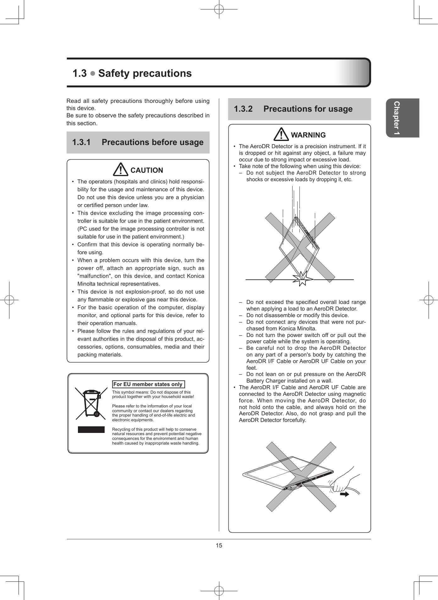 15Chapter 1132  Precautions for usage WARNING• TheAeroDRDetectorisaprecisioninstrument.Ifitisdroppedorhitagainstanyobject,afailuremayoccurduetostrongimpactorexcessiveload.• Takenoteofthefollowingwhenusingthisdevice:–DonotsubjecttheAeroDRDetectortostrongshocksorexcessiveloadsbydroppingit,etc.– DonotexceedthespeciedoverallloadrangewhenapplyingaloadtoanAeroDRDetector.– Donotdisassembleormodifythisdevice.– Donotconnectanydevicesthatwerenotpur-chasedfromKonicaMinolta.– Donotturnthepowerswitchofforpulloutthepowercablewhilethesystemisoperating.– BecarefulnottodroptheAeroDRDetectoronanypartofaperson&apos;sbodybycatchingtheAeroDRI/FCableorAeroDRUFCableonyourfeet.– DonotleanonorputpressureontheAeroDRBatteryChargerinstalledonawall.• TheAeroDRI/FCableandAeroDRUFCableareconnectedtotheAeroDRDetectorusingmagneticforce.WhenmovingtheAeroDRDetector,donotholdontothecable,andalwaysholdontheAeroDRDetector.Also,donotgraspandpulltheAeroDRDetectorforcefully.13  Safety precautionsReadallsafetyprecautionsthoroughlybeforeusingthisdevice.Besuretoobservethesafetyprecautionsdescribedinthissection.131 Precautions before usage CAUTION• Theoperators(hospitalsandclinics)holdresponsi-bilityfortheusageandmaintenanceofthisdevice.Donotusethisdeviceunlessyouareaphysicianorcertiedpersonunderlaw.• Thisdeviceexcludingtheimageprocessingcon-trollerissuitableforuseinthepatientenvironment.(PCusedfortheimageprocessingcontrollerisnotsuitableforuseinthepatientenvironment.)• Confirmthatthisdeviceisoperatingnormallybe-foreusing.• Whenaproblemoccurswiththisdevice,turnthepoweroff,attachanappropriatesign,suchas&quot;malfunction&quot;,onthisdevice,andcontactKonicaMinoltatechnicalrepresentatives.• Thisdeviceisnotexplosion-proof,sodonotuseanyammableorexplosivegasnearthisdevice.• Forthebasicoperationofthecomputer,displaymonitor,andoptionalpartsforthisdevice,refertotheiroperationmanuals.• Pleasefollowtherulesandregulationsofyourrel-evantauthoritiesinthedisposalofthisproduct,ac-cessories,options,consumables,mediaandtheirpackingmaterials.For EU member states only Thissymbolmeans:Donotdisposeofthisproducttogetherwithyourhouseholdwaste!Pleaserefertotheinformationofyourlocalcommunityorcontactourdealersregardingtheproperhandlingofend-of-lifeelectricandelectronicequipments.Recyclingofthisproductwillhelptoconservenaturalresourcesandpreventpotentialnegativeconsequencesfortheenvironmentandhumanhealthcausedbyinappropriatewastehandling.