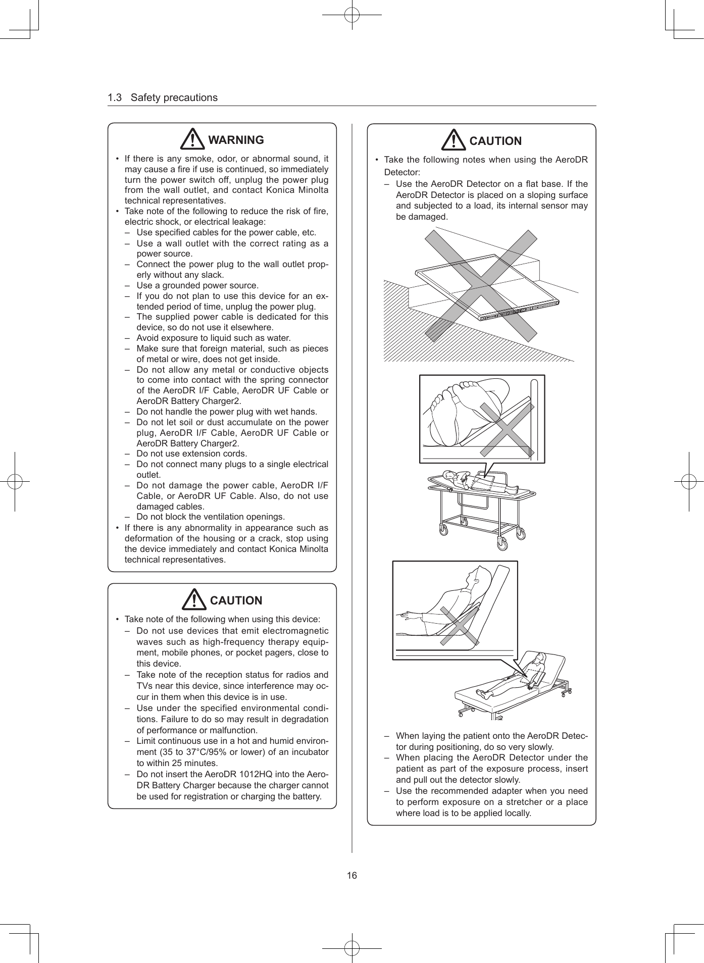 1.3Safetyprecautions16 WARNING• Ifthereisanysmoke,odor,orabnormalsound,itmaycauseareifuseiscontinued,soimmediatelyturnthepowerswitchoff,unplugthepowerplugfromthewalloutlet,andcontactKonicaMinoltatechnicalrepresentatives.• Takenoteofthefollowingtoreducetheriskofre,electricshock,orelectricalleakage:– Usespeciedcablesforthepowercable,etc.– Useawalloutletwiththecorrectratingasapowersource.– Connectthepowerplugtothewalloutletprop-erlywithoutanyslack.– Useagroundedpowersource.– Ifyoudonotplantousethisdeviceforanex-tendedperiodoftime,unplugthepowerplug.– Thesuppliedpowercableisdedicatedforthisdevice,sodonotuseitelsewhere.– Avoidexposuretoliquidsuchaswater.– Makesurethatforeignmaterial,suchaspiecesofmetalorwire,doesnotgetinside.– DonotallowanymetalorconductiveobjectstocomeintocontactwiththespringconnectoroftheAeroDRI/FCable,AeroDRUFCableorAeroDRBatteryCharger2.– Donothandlethepowerplugwithwethands.–Donotletsoilordustaccumulateonthepowerplug,AeroDRI/FCable,AeroDR UFCableorAeroDRBatteryCharger2.– Donotuseextensioncords.– Donotconnectmanyplugstoasingleelectricaloutlet.– Donotdamagethepowercable,AeroDRI/FCable,orAeroDRUFCable.Also,donotusedamagedcables.– Donotblocktheventilationopenings.• Ifthereisanyabnormalityinappearancesuchasdeformationofthehousingoracrack,stopusingthedeviceimmediatelyandcontactKonicaMinoltatechnicalrepresentatives. CAUTION• Takenoteofthefollowingwhenusingthisdevice:– Donotusedevicesthatemitelectromagneticwavessuchashigh-frequencytherapyequip-ment,mobilephones,orpocketpagers,closetothisdevice.– TakenoteofthereceptionstatusforradiosandTVsnearthisdevice,sinceinterferencemayoc-curinthemwhenthisdeviceisinuse.– Useunderthespecifiedenvironmentalcondi-tions.Failuretodosomayresultindegradationofperformanceormalfunction.– Limitcontinuoususeinahotandhumidenviron-ment(35to37°C/95%orlower)ofanincubatortowithin25minutes.– DonotinserttheAeroDR1012HQintotheAero-DRBatteryChargerbecausethechargercannotbeusedforregistrationorchargingthebattery. CAUTION• TakethefollowingnoteswhenusingtheAeroDRDetector:– UsetheAeroDRDetectoronaatbase.IftheAeroDRDetectorisplacedonaslopingsurfaceandsubjectedtoaload,itsinternalsensormaybedamaged.– WhenlayingthepatientontotheAeroDRDetec-torduringpositioning,dosoveryslowly.– WhenplacingtheAeroDRDetectorunderthepatientaspartoftheexposureprocess,insertandpulloutthedetectorslowly.– Usetherecommendedadapterwhenyouneedtoperformexposureonastretcheroraplacewhereloadistobeappliedlocally.