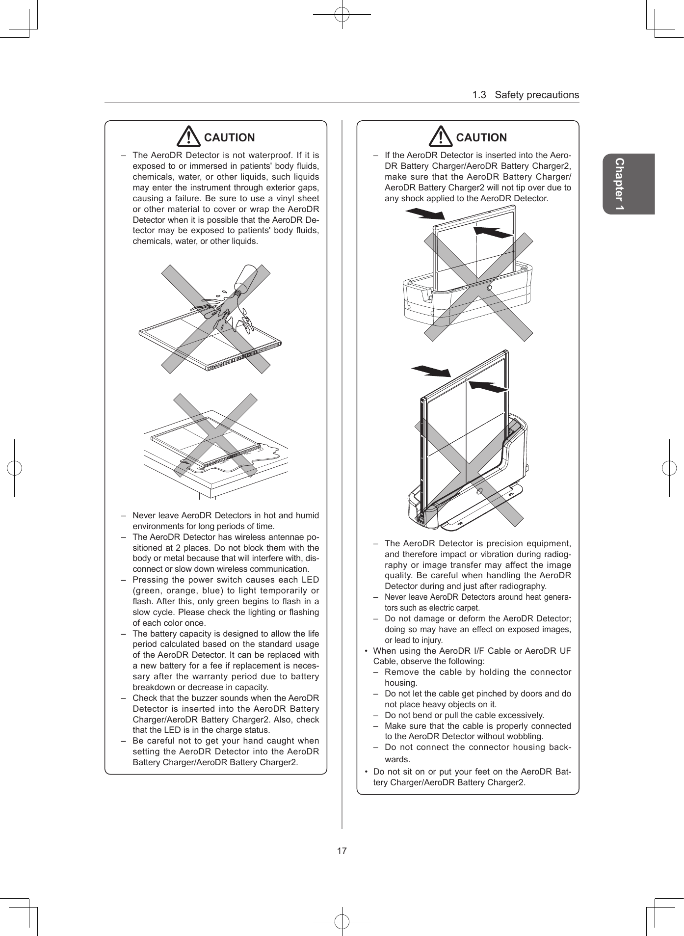 1.3Safetyprecautions17Chapter 1 CAUTION– TheAeroDRDetectorisnotwaterproof.Ifitisexposedtoorimmersedinpatients&apos;bodyuids,chemicals,water,orotherliquids,suchliquidsmayentertheinstrumentthroughexteriorgaps,causingafailure.BesuretouseavinylsheetorothermaterialtocoverorwraptheAeroDRDetectorwhenitispossiblethattheAeroDRDe-tectormaybeexposedtopatients&apos;bodyfluids,chemicals,water,orotherliquids.– NeverleaveAeroDRDetectorsinhotandhumidenvironmentsforlongperiodsoftime.– TheAeroDRDetectorhaswirelessantennaepo-sitionedat2places.Donotblockthemwiththebodyormetalbecausethatwillinterferewith,dis-connectorslowdownwirelesscommunication.– PressingthepowerswitchcauseseachLED(green,orange,blue)tolighttemporarilyorash.Afterthis,onlygreenbeginstoashinaslowcycle.Pleasecheckthelightingorashingofeachcoloronce.– ThebatterycapacityisdesignedtoallowthelifeperiodcalculatedbasedonthestandardusageoftheAeroDRDetector.Itcanbereplacedwithanewbatteryforafeeifreplacementisneces-saryafterthewarrantyperiodduetobatterybreakdownordecreaseincapacity.– CheckthatthebuzzersoundswhentheAeroDRDetectorisinsertedintotheAeroDRBatteryCharger/AeroDRBatteryCharger2.Also,checkthattheLEDisinthechargestatus.– BecarefulnottogetyourhandcaughtwhensettingtheAeroDRDetectorintotheAeroDRBatteryCharger/AeroDRBatteryCharger2. CAUTION– IftheAeroDRDetectorisinsertedintotheAero-DRBatteryCharger/AeroDRBatteryCharger2,makesurethattheAeroDRBatteryCharger/AeroDRBatteryCharger2willnottipoverduetoanyshockappliedtotheAeroDRDetector.– TheAeroDRDetectorisprecisionequipment,andthereforeimpactorvibrationduringradiog-raphyorimagetransfermayaffecttheimagequality.BecarefulwhenhandlingtheAeroDRDetectorduringandjustafterradiography.–NeverleaveAeroDRDetectorsaroundheatgenera-torssuchaselectriccarpet.–DonotdamageordeformtheAeroDRDetector;doingsomayhaveaneffectonexposedimages,orleadtoinjury.• WhenusingtheAeroDRI/FCableorAeroDRUFCable,observethefollowing:– Removethecablebyholdingtheconnectorhousing.– Donotletthecablegetpinchedbydoorsanddonotplaceheavyobjectsonit.– Donotbendorpullthecableexcessively.– MakesurethatthecableisproperlyconnectedtotheAeroDRDetectorwithoutwobbling.– Donotconnecttheconnectorhousingback-wards.• DonotsitonorputyourfeetontheAeroDRBat-teryCharger/AeroDRBatteryCharger2.