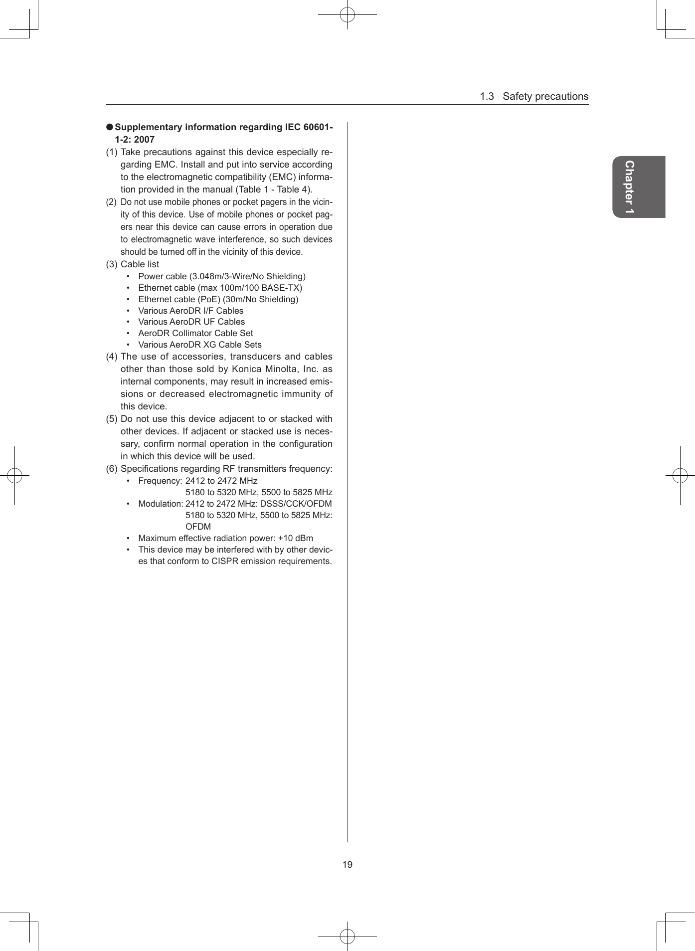 1.3Safetyprecautions19Chapter 1 Supplementary information regarding IEC 60601-1-2: 2007(1)Takeprecautionsagainstthisdeviceespeciallyre-gardingEMC.Installandputintoserviceaccordingtotheelectromagneticcompatibility(EMC)informa-tionprovidedinthemanual(Table1-Table4).(2) Donotusemobilephonesorpocketpagersinthevicin-ityofthisdevice.Useofmobilephonesorpocketpag-ersnearthisdevicecancauseerrorsinoperationduetoelectromagneticwaveinterference,sosuchdevicesshouldbeturnedoffinthevicinityofthisdevice.(3)Cablelist• Powercable(3.048m/3-Wire/NoShielding)• Ethernetcable(max100m/100BASE-TX)• Ethernetcable(PoE)(30m/NoShielding)• VariousAeroDRI/FCables• VariousAeroDRUFCables• AeroDRCollimatorCableSet• VariousAeroDRXGCableSets(4)Theuseofaccessories,transducersandcablesotherthanthosesoldbyKonicaMinolta,Inc.asinternalcomponents,mayresultinincreasedemis-sionsordecreasedelectromagneticimmunityofthisdevice.(5)Donotusethisdeviceadjacenttoorstackedwithotherdevices.Ifadjacentorstackeduseisneces-sary,conrmnormaloperationinthecongurationinwhichthisdevicewillbeused.(6)SpecicationsregardingRFtransmittersfrequency:• Frequency:2412to2472MHz5180to5320MHz,5500to5825MHz• Modulation:2412to2472MHz:DSSS/CCK/OFDM5180to5320MHz,5500to5825MHz:OFDM• Maximumeffectiveradiationpower:+10dBm• Thisdevicemaybeinterferedwithbyotherdevic-esthatconformtoCISPRemissionrequirements.