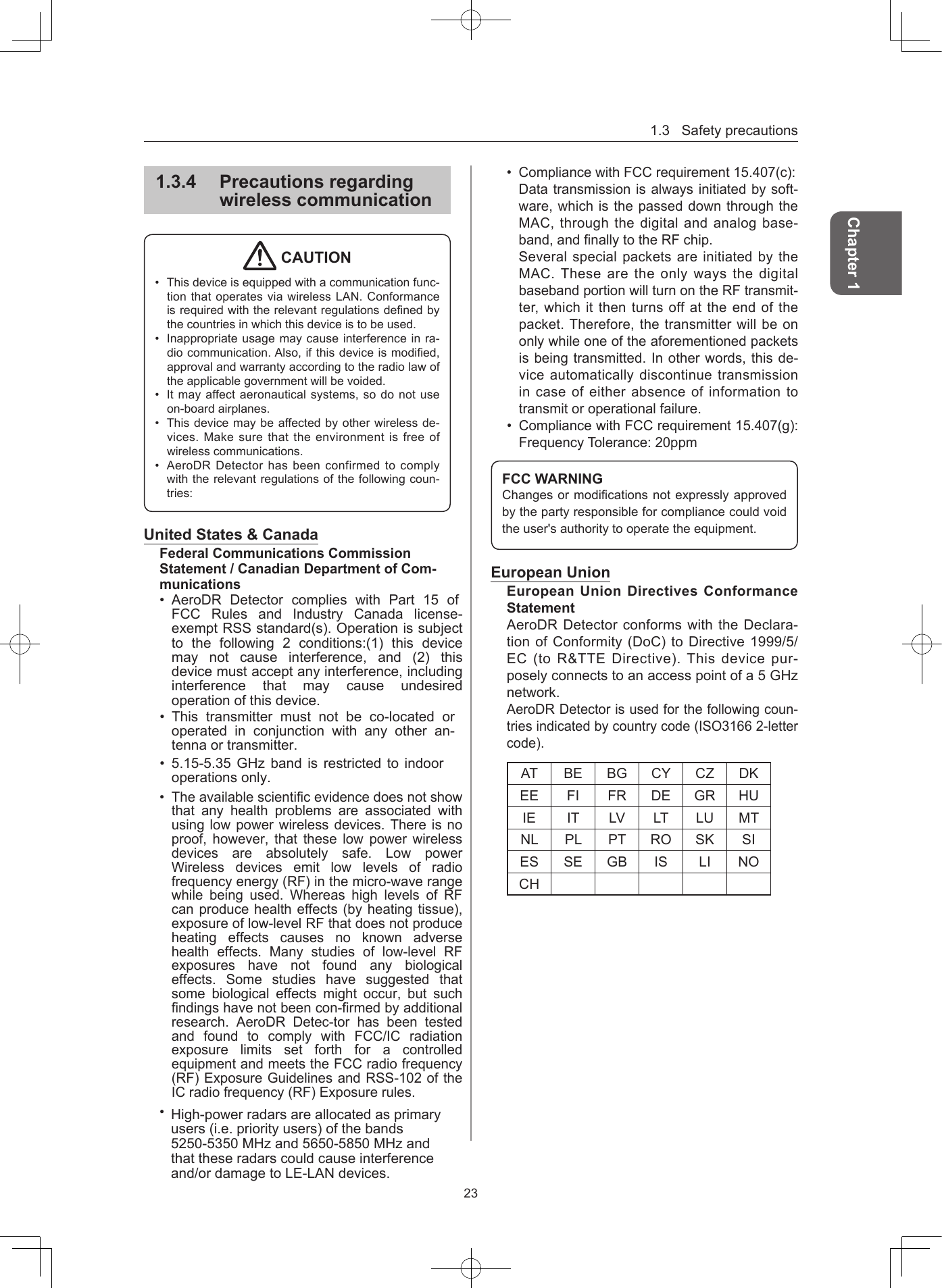 1.3Safetyprecautions23Chapter 1134  Precautions regarding wireless communication CAUTION• Thisdeviceisequippedwithacommunicationfunc-tionthatoperatesviawirelessLAN.Conformanceisrequiredwiththerelevantregulationsdenedbythecountriesinwhichthisdeviceistobeused.• Inappropriateusagemaycauseinterferenceinra-diocommunication.Also,ifthisdeviceismodied,approvalandwarrantyaccordingtotheradiolawoftheapplicablegovernmentwillbevoided.• Itmayaffectaeronauticalsystems,sodonotuseon-boardairplanes.• Thisdevicemaybeaffectedbyotherwirelessde-vices.Makesurethattheenvironmentisfreeofwirelesscommunications.• AeroDRDetectorhasbeenconfirmedtocomplywiththerelevantregulationsofthefollowingcoun-tries:United States &amp; CanadaFederal Communications Commission Statement / Canadian Department of Com-munications•AeroDR Detector complies with Part 15 of FCC Rules and Industry  Canada  license-exempt RSS standard(s).Operationis subjectto the following 2 conditions:(1) this devicemay not cause interference, and (2) thisdevicemustacceptanyinterference, includinginterference that may cause undesiredoperationofthisdevice.•This transmitter must not be co-located oroperated in conjunction with any other an-tennaortransmitter.•5.15-5.35GHzband isrestrictedtoindooroperationsonly.•Theavailablescientificevidencedoesnot showthat any health problems are associated withusinglowpowerwirelessdevices. There isnoproof, however, that these low power wirelessdevices are absolutely safe. Low powerWireless devices emit low levels of radiofrequencyenergy(RF)inthemicro-wave rangewhile being used. Whereas high levels of RFcanproducehealtheffects(by heating tissue),exposureoflow-levelRFthat doesnot produceheating effects causes no known adversehealth effects. Many studies of low-level RFexposures have not found any biologicaleffects. Some studies have suggested thatsome biological effects might occur, but suchfindingshavenotbeencon-firmedbyadditionalresearch. AeroDR Detec-tor has been testedand found to comply with FCC/IC radiationexposure limits set forth for a controlledequipmentandmeetstheFCC radio frequency(RF)ExposureGuidelines and RSS-102ofthe ICradiofrequency(RF) Exposurerules.• CompliancewithFCCrequirement15.407(c):Datatransmissionisalwaysinitiatedbysoft-ware,whichisthepasseddownthroughtheMAC,throughthedigitalandanalogbase-band,andnallytotheRFchip.SeveralspecialpacketsareinitiatedbytheMAC.ThesearetheonlywaysthedigitalbasebandportionwillturnontheRFtransmit-ter,whichitthenturnsoffattheendofthepacket.Therefore,thetransmitterwillbeononlywhileoneoftheaforementionedpacketsisbeingtransmitted.Inotherwords,thisde-viceautomaticallydiscontinuetransmissionincaseofeitherabsenceofinformationtotransmitoroperationalfailure.• CompliancewithFCCrequirement15.407(g):FrequencyTolerance:20ppmFCC WARNINGChangesormodicationsnotexpresslyapprovedbythepartyresponsibleforcompliancecouldvoidtheuser&apos;sauthoritytooperatetheequipment.European UnionEuropean Union Directives Conformance StatementAeroDRDetectorconformswiththeDeclara-tionofConformity(DoC)toDirective1999/5/EC(toR&amp;TTEDirective).Thisdevicepur-poselyconnectstoanaccesspointofa5GHznetwork.AeroDRDetectorisusedforthefollowingcoun-triesindicatedbycountrycode(ISO31662-lettercode).AT BE BG CY CZ DKEE FI FR DE GR HUIE IT LV LT LU MTNL PL PT RO SK SIES SE GB IS LI NOCH•High-power radars are allocated as primaryusers (i.e. priority users) of the bands5250-5350 MHz and 5650-5850 MHz andthat these radars could cause interferenceand/or damage to LE-LAN devices.