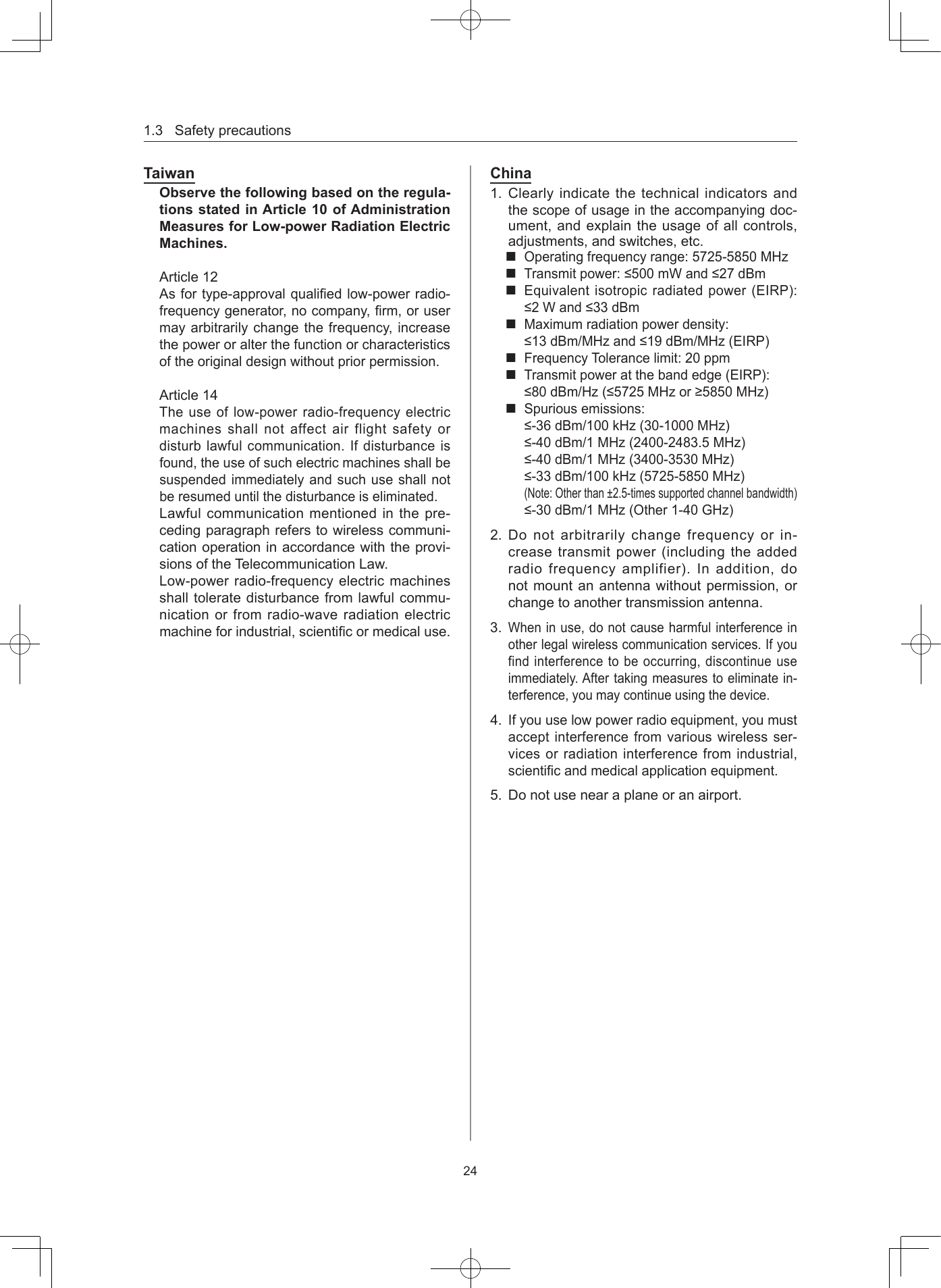 1.3Safetyprecautions24TaiwanObserve the following based on the regula-tions stated in Article 10 of Administration Measures for Low-power Radiation Electric MachinesArticle12Asfortype-approvalqualiedlow-powerradio-frequencygenerator,nocompany,rm,orusermayarbitrarilychangethefrequency,increasethepoweroralterthefunctionorcharacteristicsoftheoriginaldesignwithoutpriorpermission.Article14Theuseoflow-powerradio-frequencyelectricmachinesshallnotaffectairflightsafetyordisturblawfulcommunication.Ifdisturbanceisfound,theuseofsuchelectricmachinesshallbesuspendedimmediatelyandsuchuseshallnotberesumeduntilthedisturbanceiseliminated.Lawfulcommunicationmentionedinthepre-cedingparagraphreferstowirelesscommuni-cationoperationinaccordancewiththeprovi-sionsoftheTelecommunicationLaw.Low-powerradio-frequencyelectricmachinesshalltoleratedisturbancefromlawfulcommu-nicationorfromradio-waveradiationelectricmachineforindustrial,scienticormedicaluse.China1. Clearlyindicatethetechnicalindicatorsandthescopeofusageintheaccompanyingdoc-ument,andexplaintheusageofallcontrols,adjustments,andswitches,etc.Operatingfrequencyrange:5725-5850MHzTransmitpower:≤500mWand≤27dBmEquivalentisotropicradiatedpower(EIRP):≤2Wand≤33dBmMaximumradiationpowerdensity:≤13dBm/MHzand≤19dBm/MHz(EIRP)FrequencyTolerancelimit:20ppmTransmitpoweratthebandedge(EIRP):≤80dBm/Hz(≤5725MHzor≥5850MHz)Spuriousemissions:≤-36dBm/100kHz(30-1000MHz)≤-40dBm/1MHz(2400-2483.5MHz)≤-40dBm/1MHz(3400-3530MHz)≤-33dBm/100kHz(5725-5850MHz)(Note:Otherthan±2.5-timessupportedchannelbandwidth)≤-30dBm/1MHz(Other1-40GHz)2. Donotarbitrarilychangefrequencyorin-creasetransmitpower(includingtheaddedradiofrequencyamplifier).Inaddition,donotmountanantennawithoutpermission,orchangetoanothertransmissionantenna.3.Wheninuse,donotcauseharmfulinterferenceinotherlegalwirelesscommunicationservices.Ifyoufindinterferencetobeoccurring,discontinueuseimmediately.Aftertakingmeasurestoeliminatein-terference,youmaycontinueusingthedevice.4.Ifyouuselowpowerradioequipment,youmustacceptinterferencefromvariouswirelessser-vicesorradiationinterferencefromindustrial,scienticandmedicalapplicationequipment.5. Donotusenearaplaneoranairport.