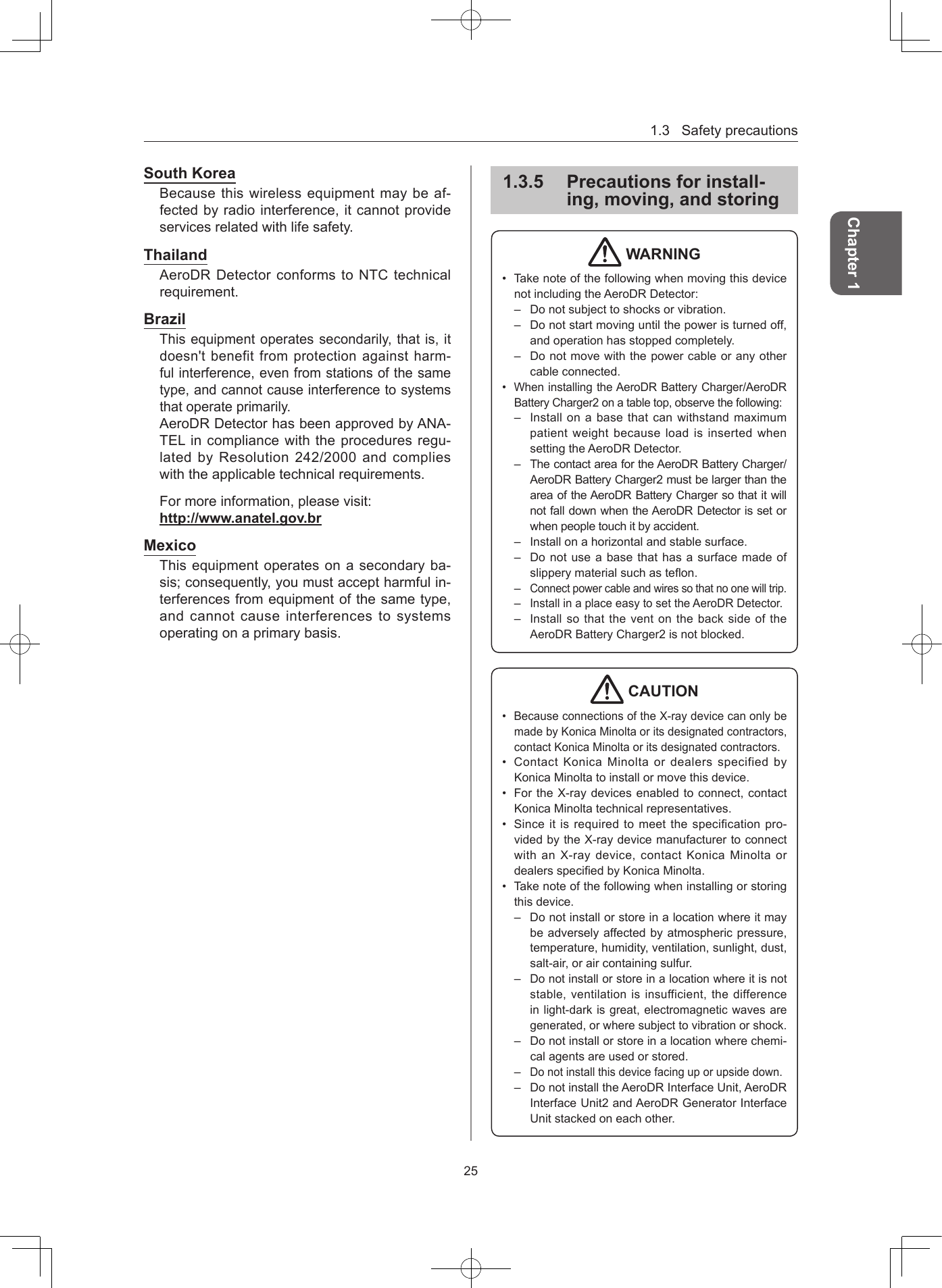 1.3Safetyprecautions25Chapter 1South KoreaBecausethiswirelessequipmentmaybeaf-fectedbyradiointerference,itcannotprovideservicesrelatedwithlifesafety.ThailandAeroDRDetectorconformstoNTCtechnicalrequirement.BrazilThisequipmentoperatessecondarily,thatis,itdoesn&apos;tbenefitfromprotectionagainstharm-fulinterference,evenfromstationsofthesametype,andcannotcauseinterferencetosystemsthatoperateprimarily.AeroDRDetectorhasbeenapprovedbyANA-TELincompliancewiththeproceduresregu-latedbyResolution242/2000andcomplieswiththeapplicabletechnicalrequirements.Formoreinformation,pleasevisit:http://wwwanatelgovbrMexicoThisequipmentoperatesonasecondaryba-sis;consequently,youmustacceptharmfulin-terferencesfromequipmentofthesametype,andcannotcauseinterferencestosystemsoperatingonaprimarybasis.135  Precautions for install-ing, moving, and storing WARNING• TakenoteofthefollowingwhenmovingthisdevicenotincludingtheAeroDRDetector:– Donotsubjecttoshocksorvibration.– Donotstartmovinguntilthepoweristurnedoff,andoperationhasstoppedcompletely.– Donotmovewiththepowercableoranyothercableconnected.• WheninstallingtheAeroDRBatteryCharger/AeroDRBatteryCharger2onatabletop,observethefollowing:– InstallonabasethatcanwithstandmaximumpatientweightbecauseloadisinsertedwhensettingtheAeroDRDetector.– ThecontactareafortheAeroDRBatteryCharger/AeroDRBatteryCharger2mustbelargerthantheareaoftheAeroDRBatteryChargersothatitwillnotfalldownwhentheAeroDRDetectorissetorwhenpeopletouchitbyaccident.– Installonahorizontalandstablesurface.– Donotuseabasethathasasurfacemadeofslipperymaterialsuchasteon.–Connectpowercableandwiressothatnoonewilltrip.–InstallinaplaceeasytosettheAeroDRDetector.–InstallsothattheventonthebacksideoftheAeroDRBatteryCharger2isnotblocked. CAUTION• BecauseconnectionsoftheX-raydevicecanonlybemadebyKonicaMinoltaoritsdesignatedcontractors,contactKonicaMinoltaoritsdesignatedcontractors.• ContactKonicaMinoltaordealersspecifiedbyKonicaMinoltatoinstallormovethisdevice.• FortheX-raydevicesenabledtoconnect,contactKonicaMinoltatechnicalrepresentatives.• Sinceitisrequiredtomeetthespecificationpro-videdbytheX-raydevicemanufacturertoconnectwithanX-raydevice,contactKonicaMinoltaordealersspeciedbyKonicaMinolta.• Takenoteofthefollowingwheninstallingorstoringthisdevice.– Donotinstallorstoreinalocationwhereitmaybeadverselyaffectedbyatmosphericpressure,temperature,humidity,ventilation,sunlight,dust,salt-air,oraircontainingsulfur.–Donotinstallorstoreinalocationwhereitisnotstable,ventilationisinsufficient,thedifferenceinlight-darkisgreat,electromagneticwavesaregenerated,orwheresubjecttovibrationorshock.– Donotinstallorstoreinalocationwherechemi-calagentsareusedorstored.–Donotinstallthisdevicefacinguporupsidedown.– DonotinstalltheAeroDRInterfaceUnit,AeroDRInterfaceUnit2andAeroDRGeneratorInterfaceUnitstackedoneachother.