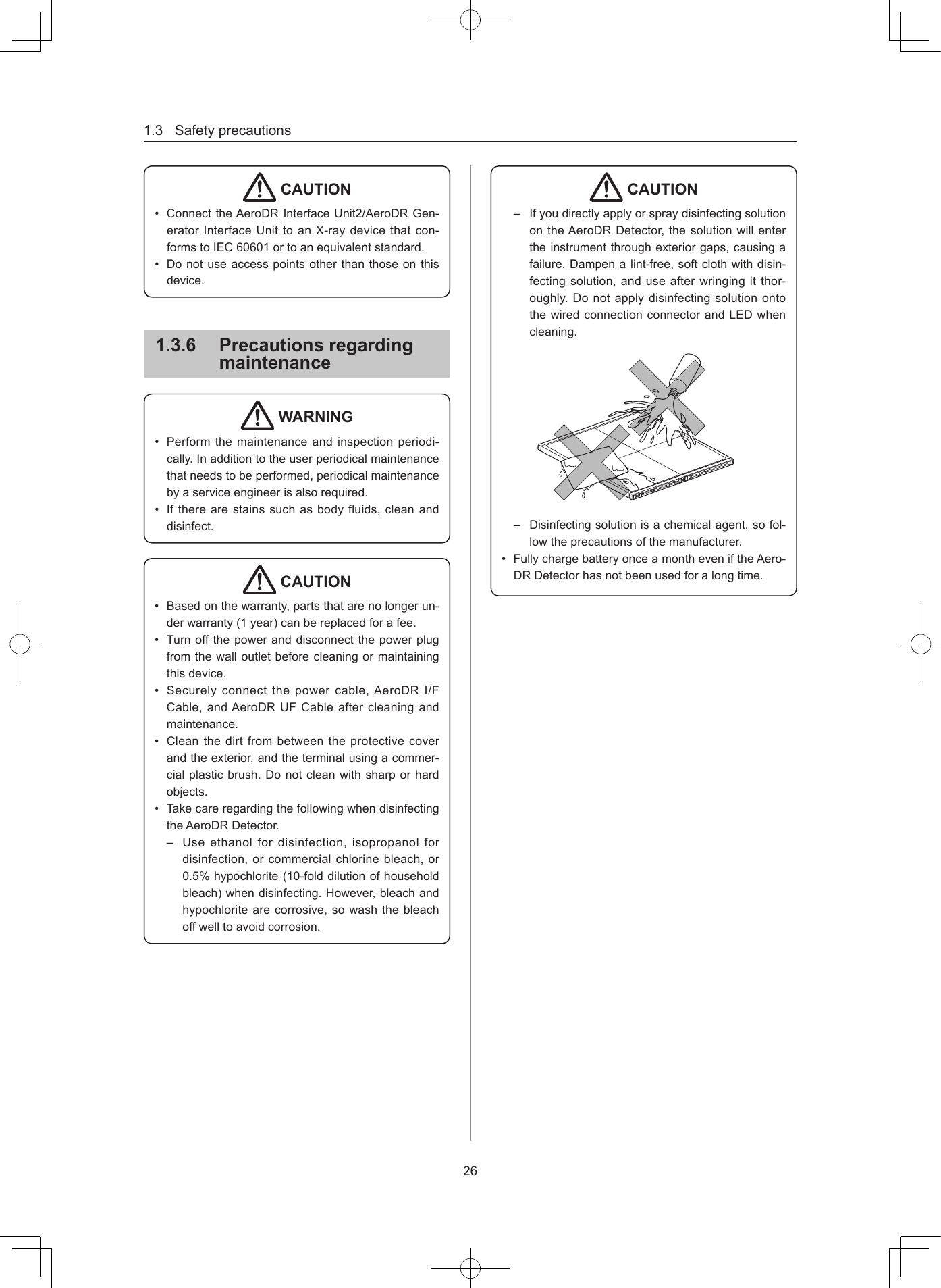 1.3Safetyprecautions26 CAUTION• ConnecttheAeroDRInterfaceUnit2/AeroDRGen-eratorInterfaceUnittoanX-raydevicethatcon-formstoIEC60601ortoanequivalentstandard.• Donotuseaccesspointsotherthanthoseonthisdevice.136  Precautions regarding maintenance WARNING• Performthemaintenanceandinspectionperiodi-cally.Inadditiontotheuserperiodicalmaintenancethatneedstobeperformed,periodicalmaintenancebyaserviceengineerisalsorequired.• Iftherearestainssuchasbodyfluids,cleananddisinfect. CAUTION• Basedonthewarranty,partsthatarenolongerun-derwarranty(1year)canbereplacedforafee.• Turnoffthepoweranddisconnectthepowerplugfromthewalloutletbeforecleaningormaintainingthisdevice.• Securelyconnectthepowercable,AeroDRI/FCable,andAeroDRUFCableaftercleaningandmaintenance.• Cleanthedirtfrombetweentheprotectivecoverandtheexterior,andtheterminalusingacommer-cialplasticbrush.Donotcleanwithsharporhardobjects.• TakecareregardingthefollowingwhendisinfectingtheAeroDRDetector.– Useethanolfordisinfection,isopropanolfordisinfection,orcommercialchlorinebleach,or0.5%hypochlorite(10-folddilutionofhouseholdbleach)whendisinfecting.However,bleachandhypochloritearecorrosive,sowashthebleachoffwelltoavoidcorrosion. CAUTION– IfyoudirectlyapplyorspraydisinfectingsolutionontheAeroDRDetector,thesolutionwillentertheinstrumentthroughexteriorgaps,causingafailure.Dampenalint-free,softclothwithdisin-fectingsolution,anduseafterwringingitthor-oughly.DonotapplydisinfectingsolutionontothewiredconnectionconnectorandLEDwhencleaning.– Disinfectingsolutionisachemicalagent,sofol-lowtheprecautionsofthemanufacturer.• FullychargebatteryonceamontheveniftheAero-DRDetectorhasnotbeenusedforalongtime.
