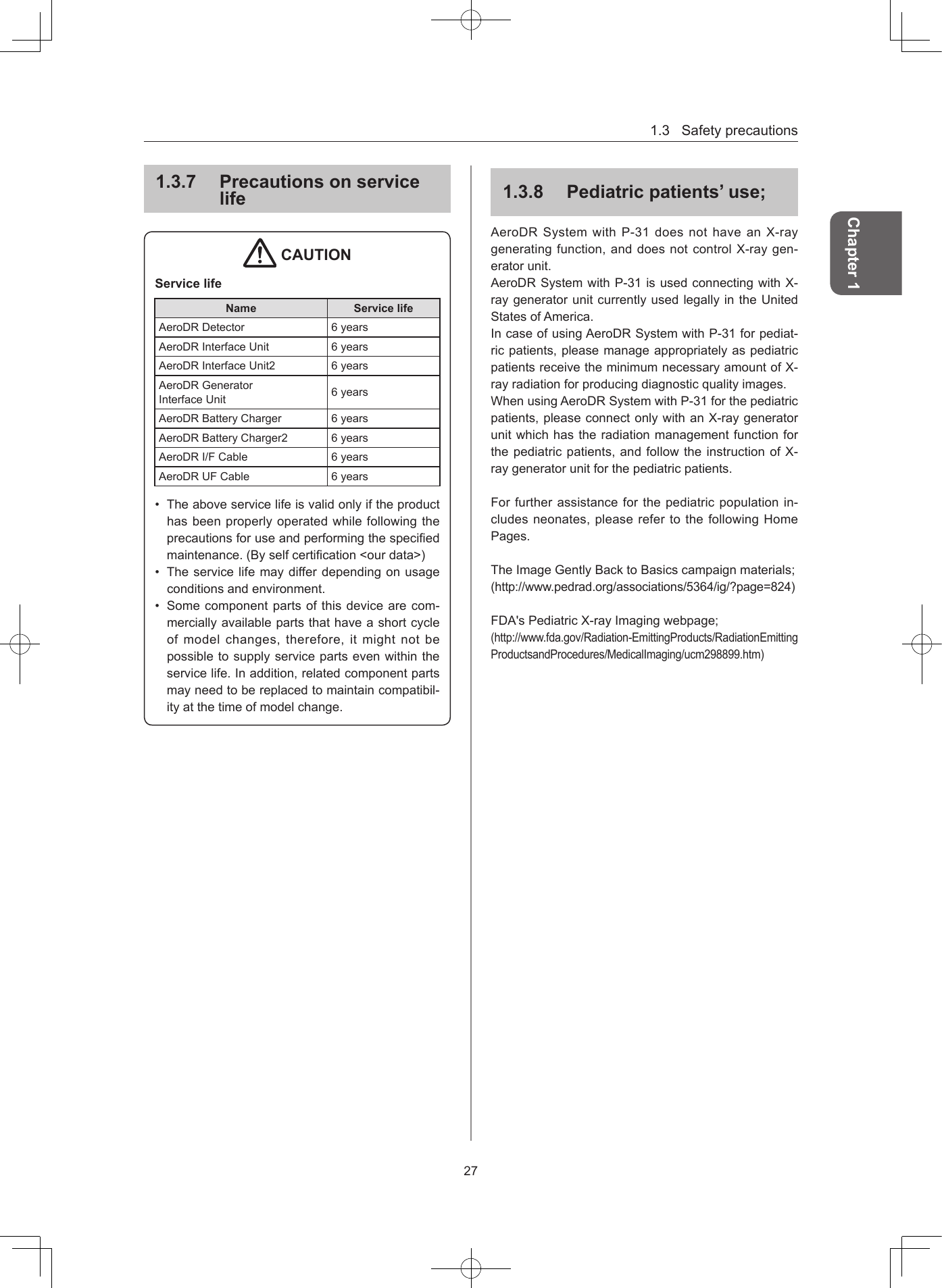 1.3Safetyprecautions27Chapter 1137  Precautions on service life CAUTIONService lifeName Service lifeAeroDRDetector 6yearsAeroDRInterfaceUnit 6yearsAeroDRInterfaceUnit2 6yearsAeroDRGeneratorInterfaceUnit 6yearsAeroDRBatteryCharger 6yearsAeroDRBatteryCharger2 6yearsAeroDRI/FCable 6yearsAeroDRUFCable 6years• Theaboveservicelifeisvalidonlyiftheproducthasbeenproperlyoperatedwhilefollowingtheprecautionsforuseandperformingthespeciedmaintenance.(Byselfcertication&lt;ourdata&gt;)• Theservicelifemaydifferdependingonusageconditionsandenvironment.• Somecomponentpartsofthisdevicearecom-merciallyavailablepartsthathaveashortcycleofmodelchanges,therefore,itmightnotbepossibletosupplyservicepartsevenwithintheservicelife.Inaddition,relatedcomponentpartsmayneedtobereplacedtomaintaincompatibil-ityatthetimeofmodelchange.138  Pediatric patients’ use;AeroDRSystemwithP-31doesnothaveanX-raygeneratingfunction,anddoesnotcontrolX-raygen-eratorunit.AeroDRSystemwithP-31isusedconnectingwithX-raygeneratorunitcurrentlyusedlegallyintheUnitedStatesofAmerica.IncaseofusingAeroDRSystemwithP-31forpediat-ricpatients,pleasemanageappropriatelyaspediatricpatientsreceivetheminimumnecessaryamountofX-rayradiationforproducingdiagnosticqualityimages.WhenusingAeroDRSystemwithP-31forthepediatricpatients,pleaseconnectonlywithanX-raygeneratorunitwhichhastheradiationmanagementfunctionforthepediatricpatients,andfollowtheinstructionofX-raygeneratorunitforthepediatricpatients.Forfurtherassistanceforthepediatricpopulationin-cludesneonates,pleaserefertothefollowingHomePages.TheImageGentlyBacktoBasicscampaignmaterials;(http://www.pedrad.org/associations/5364/ig/?page=824)FDA&apos;sPediatricX-rayImagingwebpage;(http://www.fda.gov/Radiation-EmittingProducts/RadiationEmittingProductsandProcedures/MedicalImaging/ucm298899.htm)