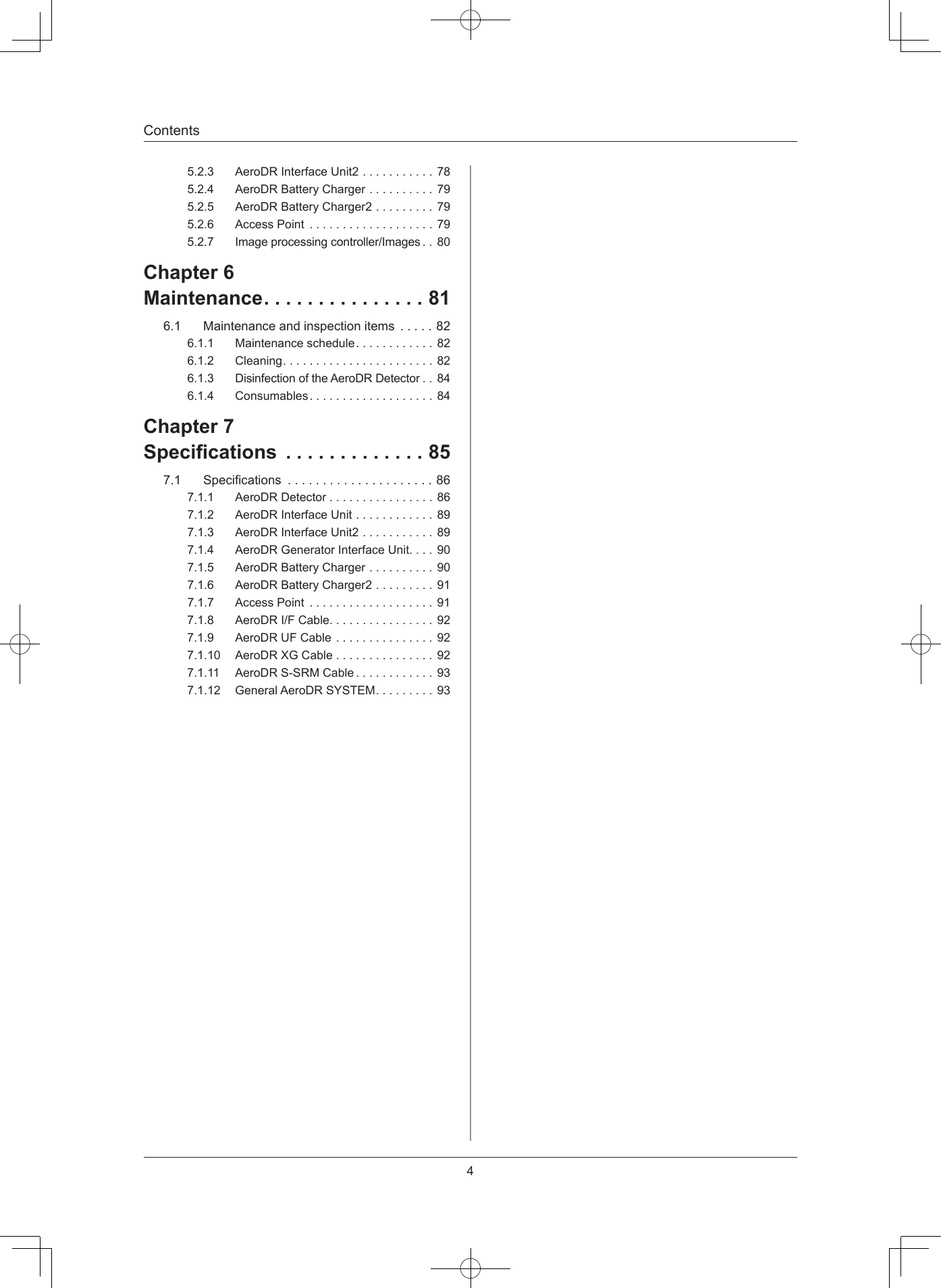 Contents45.2.3 AeroDRInterfaceUnit2. . . . . . . . . . . 785.2.4 AeroDRBatteryCharger. . . . . . . . . . 795.2.5 AeroDRBatteryCharger2. . . . . . . . . 795.2.6 AccessPoint . . . . . . . . . . . . . . . . . . . 795.2.7 Imageprocessingcontroller/Images. . 80Chapter 6Maintenance                816.1 Maintenanceandinspectionitems . . . . . 826.1.1 Maintenanceschedule. . . . . . . . . . . . 826.1.2 Cleaning.......................826.1.3 DisinfectionoftheAeroDRDetector. . 846.1.4 Consumables. . . . . . . . . . . . . . . . . . . 84Chapter 7Specications               857.1 Specications . . . . . . . . . . . . . . . . . . . . . 867.1.1 AeroDRDetector. . . . . . . . . . . . . . . . 867.1.2 AeroDRInterfaceUnit. . . . . . . . . . . . 897.1.3 AeroDRInterfaceUnit2. . . . . . . . . . . 897.1.4 AeroDRGeneratorInterfaceUnit....907.1.5 AeroDRBatteryCharger. . . . . . . . . . 907.1.6 AeroDRBatteryCharger2. . . . . . . . . 917.1.7 AccessPoint . . . . . . . . . . . . . . . . . . . 917.1.8 AeroDRI/FCable................927.1.9 AeroDRUFCable. . . . . . . . . . . . . . . 927.1.10 AeroDRXGCable. . . . . . . . . . . . . . . 927.1.11 AeroDRS-SRMCable. . . . . . . . . . . . 937.1.12 GeneralAeroDRSYSTEM. . . . . . . . . 93