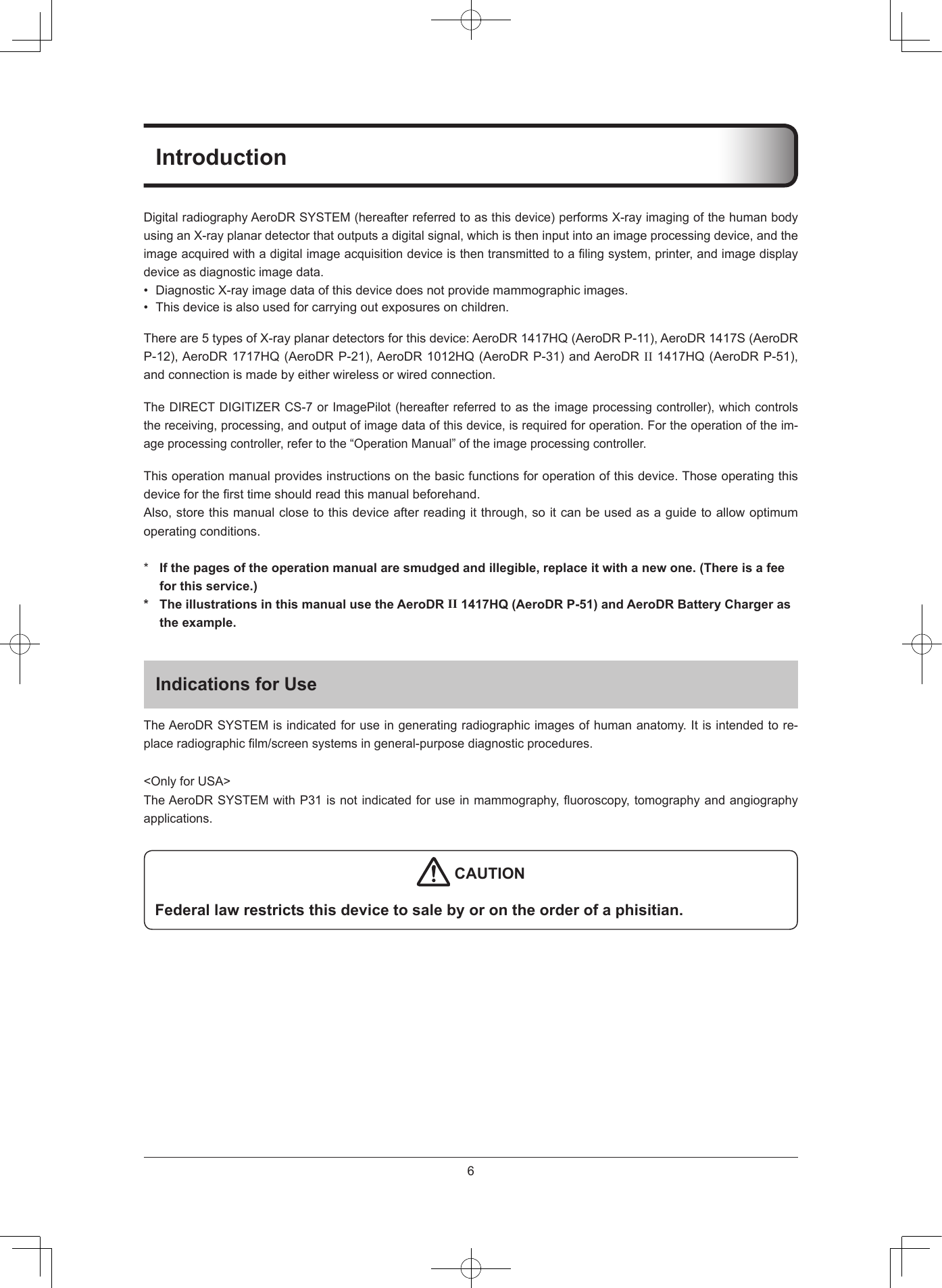 6IntroductionDigitalradiographyAeroDRSYSTEM(hereafterreferredtoasthisdevice)performsX-rayimagingofthehumanbodyusinganX-rayplanardetectorthatoutputsadigitalsignal,whichistheninputintoanimageprocessingdevice,andtheimageacquiredwithadigitalimageacquisitiondeviceisthentransmittedtoalingsystem,printer,andimagedisplaydeviceasdiagnosticimagedata.• DiagnosticX-rayimagedataofthisdevicedoesnotprovidemammographicimages.• Thisdeviceisalsousedforcarryingoutexposuresonchildren.Thereare5typesofX-rayplanardetectorsforthisdevice:AeroDR1417HQ(AeroDRP-11),AeroDR1417S(AeroDRP-12),AeroDR1717HQ(AeroDRP-21),AeroDR1012HQ(AeroDRP-31)andAeroDRII1417HQ(AeroDRP-51),andconnectionismadebyeitherwirelessorwiredconnection.TheDIRECTDIGITIZERCS-7orImagePilot(hereafterreferredtoastheimageprocessingcontroller),whichcontrolsthereceiving,processing,andoutputofimagedataofthisdevice,isrequiredforoperation.Fortheoperationoftheim-ageprocessingcontroller,refertothe“OperationManual”oftheimageprocessingcontroller.Thisoperationmanualprovidesinstructionsonthebasicfunctionsforoperationofthisdevice.Thoseoperatingthisdeviceforthersttimeshouldreadthismanualbeforehand.Also,storethismanualclosetothisdeviceafterreadingitthrough,soitcanbeusedasaguidetoallowoptimumoperatingconditions.*If the pages of the operation manual are smudged and illegible, replace it with a new one (There is a feefor this service)* The illustrations in this manual use the AeroDRII 1417HQ (AeroDR P-51) and AeroDR Battery Charger asthe exampleIndications for UseTheAeroDRSYSTEMisindicatedforuseingeneratingradiographicimagesofhumananatomy.Itisintendedtore-placeradiographiclm/screensystemsingeneral-purposediagnosticprocedures.&lt;OnlyforUSA&gt;TheAeroDRSYSTEMwithP31isnotindicatedforuseinmammography,uoroscopy,tomographyandangiographyapplications. CAUTIONFederal law restricts this device to sale by or on the order of a phisitian