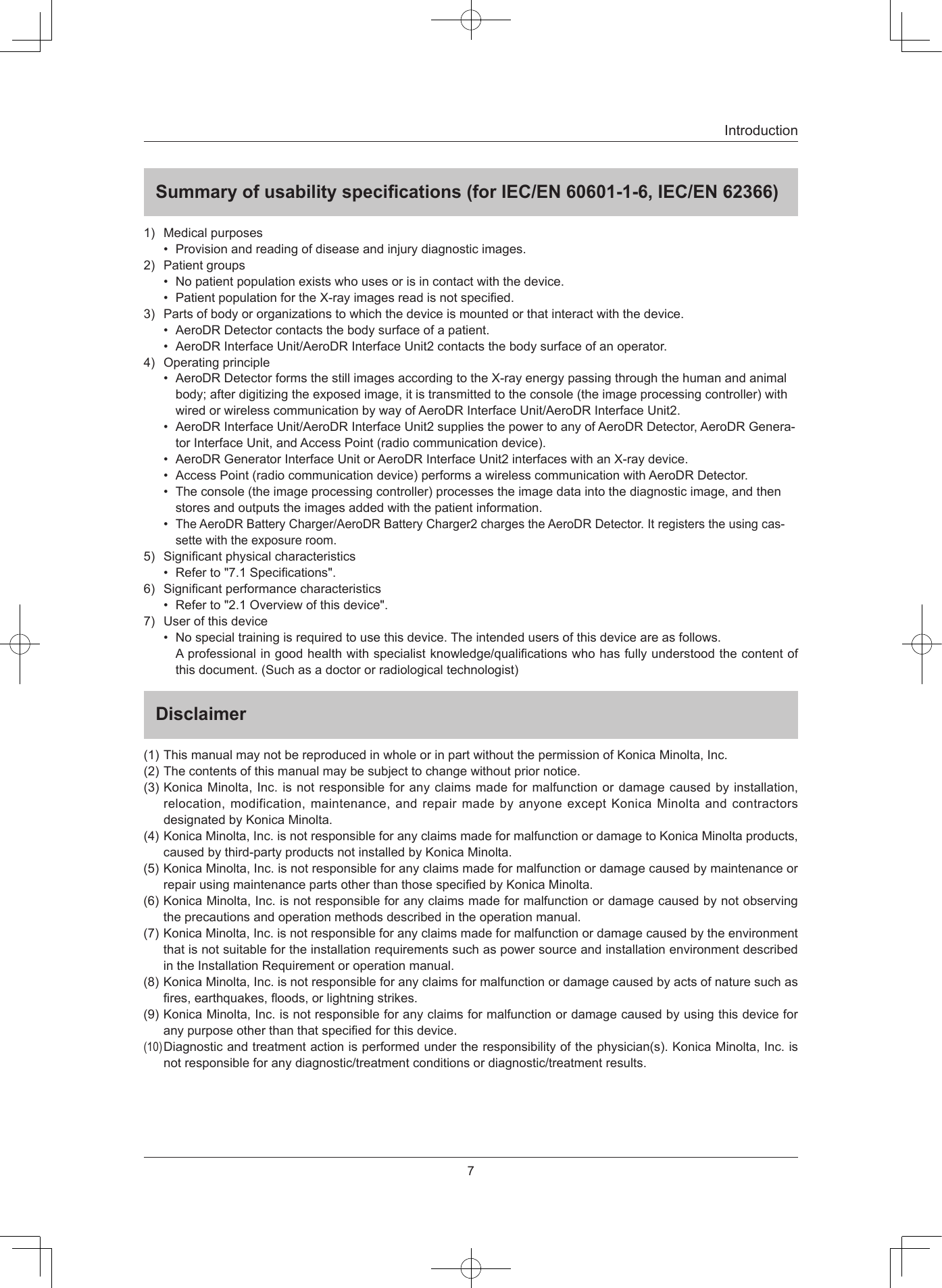 7IntroductionSummary of usability specications (for IEC/EN 60601-1-6, IEC/EN 62366)1) Medicalpurposes• Provisionandreadingofdiseaseandinjurydiagnosticimages.2) Patientgroups• Nopatientpopulationexistswhousesorisincontactwiththedevice.• PatientpopulationfortheX-rayimagesreadisnotspecied.3) Partsofbodyororganizationstowhichthedeviceismountedorthatinteractwiththedevice.• AeroDRDetectorcontactsthebodysurfaceofapatient.• AeroDRInterfaceUnit/AeroDRInterfaceUnit2contactsthebodysurfaceofanoperator.4) Operatingprinciple• AeroDRDetectorformsthestillimagesaccordingtotheX-rayenergypassingthroughthehumanandanimalbody;afterdigitizingtheexposedimage,itistransmittedtotheconsole(theimageprocessingcontroller)withwiredorwirelesscommunicationbywayofAeroDRInterfaceUnit/AeroDRInterfaceUnit2.• AeroDRInterfaceUnit/AeroDRInterfaceUnit2suppliesthepowertoanyofAeroDRDetector,AeroDRGenera-torInterfaceUnit,andAccessPoint(radiocommunicationdevice).• AeroDRGeneratorInterfaceUnitorAeroDRInterfaceUnit2interfaceswithanX-raydevice.• AccessPoint(radiocommunicationdevice)performsawirelesscommunicationwithAeroDRDetector.• Theconsole(theimageprocessingcontroller)processestheimagedataintothediagnosticimage,andthenstoresandoutputstheimagesaddedwiththepatientinformation.•TheAeroDRBatteryCharger/AeroDRBatteryCharger2chargestheAeroDRDetector.Itregisterstheusingcas-settewiththeexposureroom.5) Signicantphysicalcharacteristics• Referto&quot;7.1Specications&quot;.6) Signicantperformancecharacteristics• Referto&quot;2.1Overviewofthisdevice&quot;.7) Userofthisdevice• Nospecialtrainingisrequiredtousethisdevice.Theintendedusersofthisdeviceareasfollows.Aprofessionalingoodhealthwithspecialistknowledge/qualicationswhohasfullyunderstoodthecontentofthisdocument.(Suchasadoctororradiologicaltechnologist)Disclaimer(1)ThismanualmaynotbereproducedinwholeorinpartwithoutthepermissionofKonicaMinolta,Inc.(2)Thecontentsofthismanualmaybesubjecttochangewithoutpriornotice.(3)KonicaMinolta,Inc.isnotresponsibleforanyclaimsmadeformalfunctionordamagecausedbyinstallation,relocation,modification,maintenance,andrepairmadebyanyoneexceptKonicaMinoltaandcontractorsdesignatedbyKonicaMinolta.(4)KonicaMinolta,Inc.isnotresponsibleforanyclaimsmadeformalfunctionordamagetoKonicaMinoltaproducts,causedbythird-partyproductsnotinstalledbyKonicaMinolta.(5)KonicaMinolta,Inc.isnotresponsibleforanyclaimsmadeformalfunctionordamagecausedbymaintenanceorrepairusingmaintenancepartsotherthanthosespeciedbyKonicaMinolta.(6)KonicaMinolta,Inc.isnotresponsibleforanyclaimsmadeformalfunctionordamagecausedbynotobservingtheprecautionsandoperationmethodsdescribedintheoperationmanual.(7)KonicaMinolta,Inc.isnotresponsibleforanyclaimsmadeformalfunctionordamagecausedbytheenvironmentthatisnotsuitablefortheinstallationrequirementssuchaspowersourceandinstallationenvironmentdescribedintheInstallationRequirementoroperationmanual.(8)KonicaMinolta,Inc.isnotresponsibleforanyclaimsformalfunctionordamagecausedbyactsofnaturesuchasres,earthquakes,oods,orlightningstrikes.(9)KonicaMinolta,Inc.isnotresponsibleforanyclaimsformalfunctionordamagecausedbyusingthisdeviceforanypurposeotherthanthatspeciedforthisdevice.(10)Diagnosticandtreatmentactionisperformedundertheresponsibilityofthephysician(s).KonicaMinolta,Inc.isnotresponsibleforanydiagnostic/treatmentconditionsordiagnostic/treatmentresults.