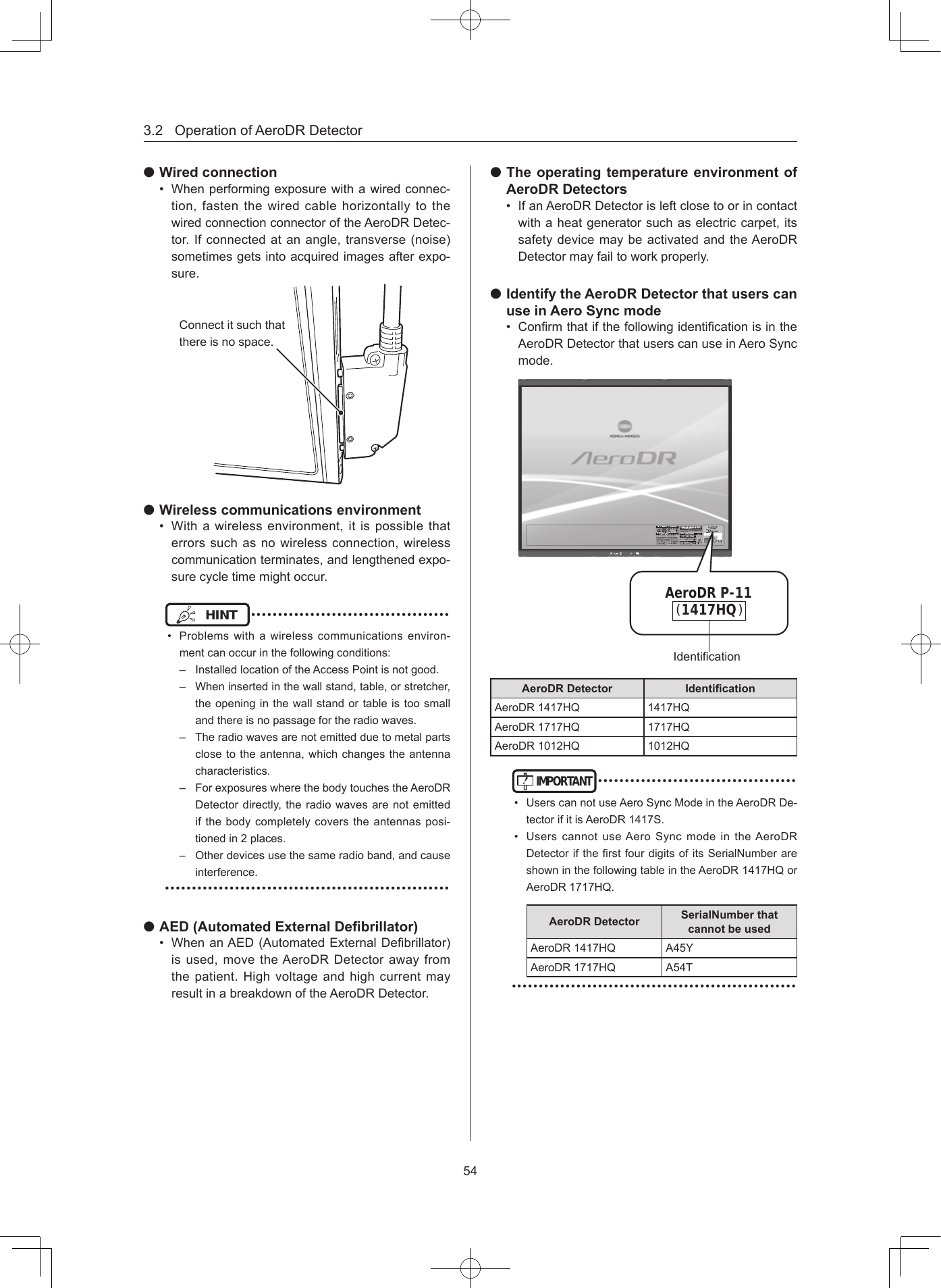 3.2OperationofAeroDRDetector54 Wired connection• Whenperformingexposurewithawiredconnec-tion,fastenthewiredcablehorizontallytothewiredconnectionconnectoroftheAeroDRDetec-tor.Ifconnectedatanangle,transverse(noise)sometimesgetsintoacquiredimagesafterexpo-sure.Connectitsuchthatthereisnospace. Wireless communications environment• Withawirelessenvironment,itispossiblethaterrorssuchasnowirelessconnection,wirelesscommunicationterminates,andlengthenedexpo-surecycletimemightoccur.HINT •••••••••••••••••••••••••••••••••••••• Problemswithawirelesscommunicationsenviron-mentcanoccurinthefollowingconditions:– InstalledlocationoftheAccessPointisnotgood.– Wheninsertedinthewallstand,table,orstretcher,theopeninginthewallstandortableistoosmallandthereisnopassagefortheradiowaves.– Theradiowavesarenotemittedduetometalpartsclosetotheantenna,whichchangestheantennacharacteristics.– ForexposureswherethebodytouchestheAeroDRDetectordirectly,theradiowavesarenotemittedifthebodycompletelycoverstheantennasposi-tionedin2places.– Otherdevicesusethesameradioband,andcauseinterference.••••••••••••••••••••••••••••••••••••••••••••••••••••• AED (Automated External Debrillator)• WhenanAED(AutomatedExternalDebrillator)isused,movetheAeroDRDetectorawayfromthepatient.HighvoltageandhighcurrentmayresultinabreakdownoftheAeroDRDetector. The operating temperature environment of AeroDR Detectors• IfanAeroDRDetectorisleftclosetoorincontactwithaheatgeneratorsuchaselectriccarpet,itssafetydevicemaybeactivatedandtheAeroDRDetectormayfailtoworkproperly. Identify the AeroDR Detector that users can use in Aero Sync mode• ConrmthatifthefollowingidenticationisintheAeroDRDetectorthatuserscanuseinAeroSyncmode.( )AeroDR P-111417HQIdenticationAeroDR Detector Identication AeroDR1417HQ 1417HQAeroDR1717HQ 1717HQAeroDR1012HQ 1012HQIMPORTANT•••••••••••••••••••••••••••••••••••••• UserscannotuseAeroSyncModeintheAeroDRDe-tectorifitisAeroDR1417S.• UserscannotuseAeroSyncmodeintheAeroDRDetectoriftherstfourdigitsofitsSerialNumberareshowninthefollowingtableintheAeroDR1417HQorAeroDR1717HQ.AeroDR Detector SerialNumber that cannot be usedAeroDR1417HQ A45YAeroDR1717HQ A54T•••••••••••••••••••••••••••••••••••••••••••••••••••••