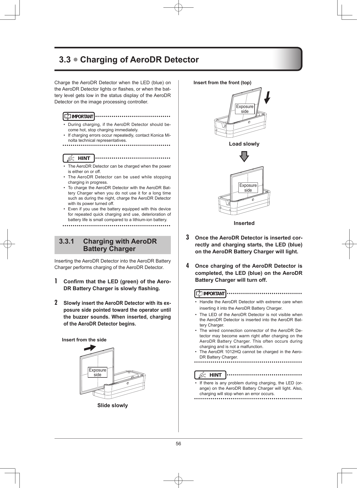 56ChargetheAeroDRDetectorwhentheLED(blue)ontheAeroDRDetectorlightsorashes,orwhenthebat-terylevelgetslowinthestatusdisplayoftheAeroDRDetectorontheimageprocessingcontroller.IMPORTANT•••••••••••••••••••••••••••••••••••••• Duringcharging,iftheAeroDRDetectorshouldbe-comehot,stopchargingimmediately.• Ifchargingerrorsoccurrepeatedly,contactKonicaMi-noltatechnicalrepresentatives.•••••••••••••••••••••••••••••••••••••••••••••••••••••HINT •••••••••••••••••••••••••••••••••••••• TheAeroDRDetectorcanbechargedwhenthepoweriseitheronoroff.• TheAeroDRDetectorcan be used while stoppingcharginginprogress.• TochargetheAeroDRDetectorwiththeAeroDRBat-teryChargerwhenyoudonotuseitforalongtimesuchasduringthenight,chargetheAeroDRDetectorwithitspowerturnedoff.• Evenifyouusethebatteryequippedwiththisdeviceforrepeatedquickcharginganduse,deteriorationofbatterylifeissmallcomparedtoalithium-ionbattery.•••••••••••••••••••••••••••••••••••••••••••••••••••••331  Charging with AeroDR  Battery ChargerInsertingtheAeroDRDetectorintotheAeroDRBatteryChargerperformschargingoftheAeroDRDetector.1  Conrm that the LED (green) of the Aero-DR Battery Charger is slowly ashing 2  Slowly insert the AeroDR Detector with its ex-posure side pointed toward the operator until the buzzer sounds When inserted, charging of the AeroDR Detector beginsInsert from the sideExposuresideSlide slowlyInsert from the front (top)ExposuresideLoad slowlyExposuresideInserted3  Once the AeroDR Detector is inserted cor-rectly and charging starts, the LED (blue) on the AeroDR Battery Charger will light4  Once charging of the AeroDR Detector is completed, the LED (blue) on the AeroDR Battery Charger will turn offIMPORTANT•••••••••••••••••••••••••••••••••••••• HandletheAeroDRDetectorwithextremecarewheninsertingitintotheAeroDRBatteryCharger.• TheLEDoftheAeroDRDetectorisnotvisiblewhentheAeroDRDetectorisinsertedintotheAeroDRBat-teryCharger.• ThewiredconnectionconnectoroftheAeroDRDe-tectormaybecomewarmrightafterchargingontheAeroDRBatteryCharger.Thisoftenoccursduringchargingandisnotamalfunction.• TheAeroDR1012HQcannotbechargedintheAero-DRBatteryCharger.•••••••••••••••••••••••••••••••••••••••••••••••••••••HINT •••••••••••••••••••••••••••••••••••••• Ifthereisanyproblemduringcharging,theLED(or-ange)ontheAeroDRBatteryChargerwilllight.Also,chargingwillstopwhenanerroroccurs.•••••••••••••••••••••••••••••••••••••••••••••••••••••33  Charging of AeroDR Detector