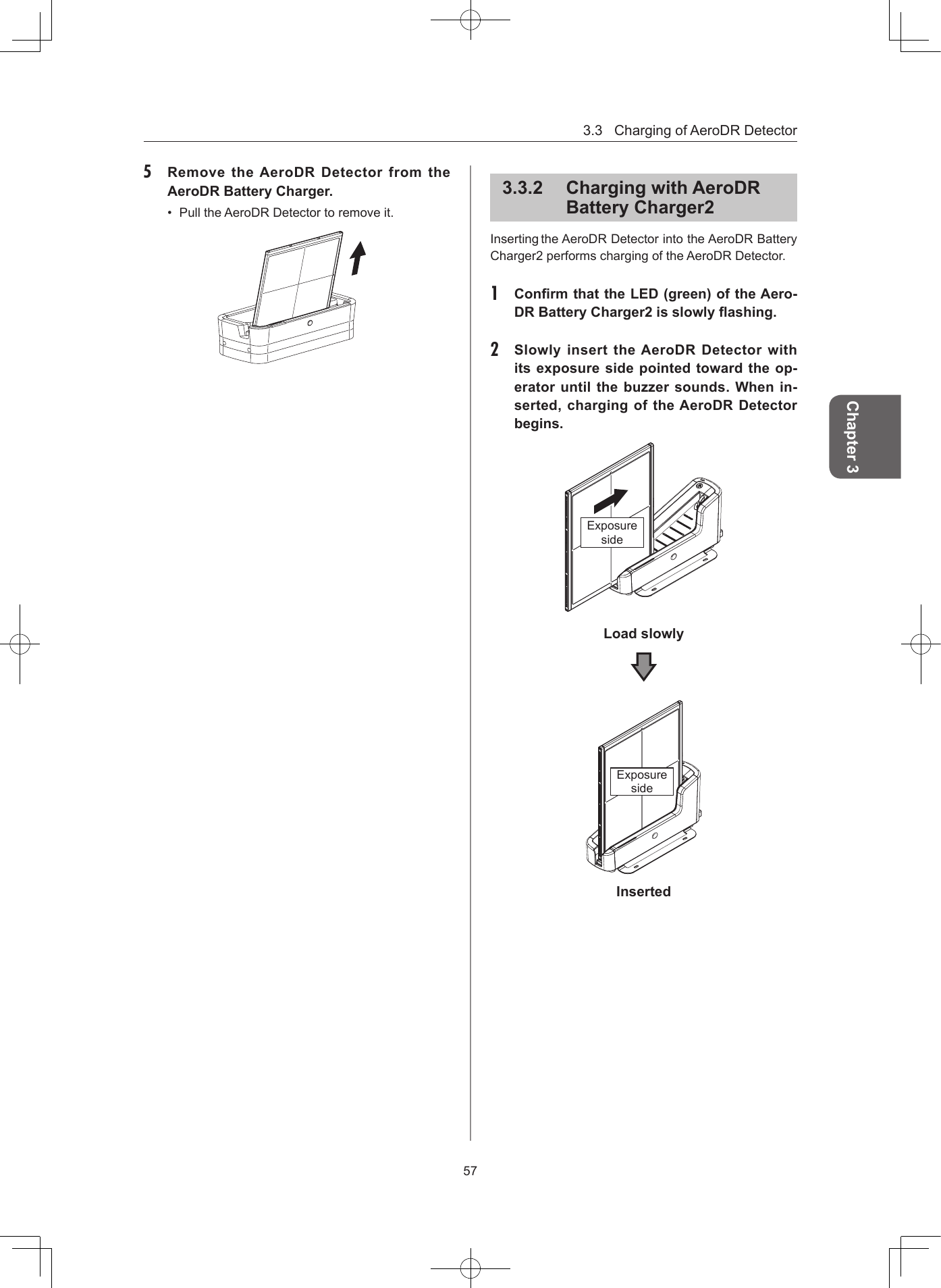 3.3ChargingofAeroDRDetector57Chapter 35  Remove the AeroDR Detector from the AeroDR Battery Charger• PulltheAeroDRDetectortoremoveit.332  Charging with AeroDR Battery Charger2InsertingtheAeroDRDetectorintotheAeroDRBatteryCharger2performschargingoftheAeroDRDetector.1  Conrm that the LED (green) of the Aero-DR Battery Charger2 is slowly ashing 2  Slowly insert the AeroDR Detector with its exposure side pointed toward the op-erator until the buzzer sounds When in-serted, charging of the AeroDR Detector beginsExposuresideLoad slowlyExposuresideInserted