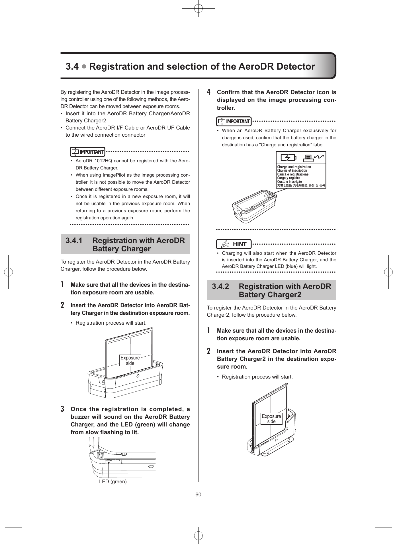 60ByregisteringtheAeroDRDetectorintheimageprocess-ingcontrollerusingoneofthefollowingmethods,theAero-DRDetectorcanbemovedbetweenexposurerooms.• InsertitintotheAeroDRBatteryCharger/AeroDRBatteryCharger2• ConnecttheAeroDRI/FCableorAeroDRUFCabletothewiredconnectionconnectorIMPORTANT•••••••••••••••••••••••••••••••••••••• AeroDR1012HQcannotberegisteredwiththeAero-DRBatteryCharger.• WhenusingImagePilotastheimageprocessingcon-troller,itisnotpossibletomovetheAeroDRDetectorbetweendifferentexposurerooms.• Onceitisregisteredinanewexposureroom,itwillnotbeusableinthepreviousexposureroom.Whenreturningtoapreviousexposureroom,performtheregistrationoperationagain.•••••••••••••••••••••••••••••••••••••••••••••••••••••341  Registration with AeroDR Battery ChargerToregistertheAeroDRDetectorintheAeroDRBatteryCharger,followtheprocedurebelow.1  Make sure that all the devices in the destina-tion exposure room are usable2 Insert the AeroDR Detector into AeroDR Bat-tery Charger in the destination exposure room• Registrationprocesswillstart.Exposureside3  Once  the  registration  is  completed,  a buzzer will sound on the AeroDR Battery Charger, and the LED (green) will change from slow ashing to lit LED(green)34  Registration and selection of the AeroDR Detector4  Conrm that the AeroDR Detector icon is displayed on the image processing con-trollerIMPORTANT•••••••••••••••••••••••••••••••••••••• When anAeroDRBatteryChargerexclusively forchargeisused,conrmthatthebatterychargerinthedestinationhasa&quot;Chargeandregistration&quot;label.•••••••••••••••••••••••••••••••••••••••••••••••••••••HINT •••••••••••••••••••••••••••••••••••••• Charging willalsostartwhentheAeroDR DetectorisinsertedintotheAeroDRBatteryCharger,andtheAeroDRBatteryChargerLED(blue)willlight.•••••••••••••••••••••••••••••••••••••••••••••••••••••342  Registration with AeroDR Battery Charger2ToregistertheAeroDRDetectorintheAeroDRBatteryCharger2,followtheprocedurebelow.1 Make sure that all the devices in the destina-tion exposure room are usable2  Insert the AeroDR Detector into AeroDR Battery Charger2 in the destination expo-sure room• Registrationprocesswillstart.Exposureside