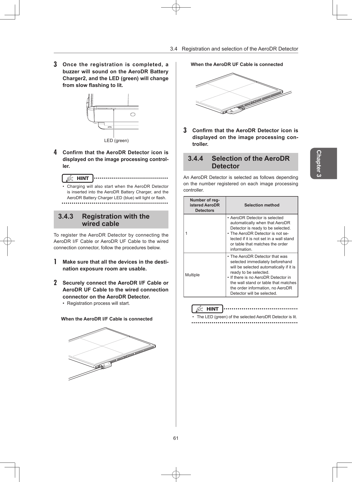 3.4RegistrationandselectionoftheAeroDRDetector61Chapter 33  Once  the  registration  is  completed,  a buzzer will sound on the AeroDR Battery Charger2, and the LED (green) will change from slow ashing to lit LED(green)4 Confirm that the AeroDR Detector icon is displayed on the image processing control-lerHINT •••••••••••••••••••••••••••••••••••••• Charging willalsostartwhentheAeroDR DetectorisinsertedintotheAeroDRBatteryCharger,andtheAeroDRBatteryChargerLED(blue)willlightorash.•••••••••••••••••••••••••••••••••••••••••••••••••••••343  Registration with the wired cableTo registertheAeroDRDetector by connectingtheAeroDRI/FCableorAeroDRUFCabletothewiredconnectionconnector,followtheproceduresbelow.1  Make sure that all the devices in the desti-nation exposure room are usable2  Securely connect the AeroDR I/F Cable or AeroDR UF Cable to the wired connection connector on the AeroDR Detector • Registrationprocesswillstart.When the AeroDR I/F Cable is connectedWhen the AeroDR UF Cable is connected3  Conrm that the AeroDR Detector icon is displayed on the image processing con-troller344  Selection of the AeroDR DetectorAnAeroDRDetectorisselectedasfollowsdependingonthenumberregisteredoneachimageprocessingcontroller.Number of reg-istered AeroDR DetectorsSelection method1•AeroDRDetectorisselectedautomaticallywhenthatAeroDRDetectorisreadytobeselected.•TheAeroDRDetectorisnotse-lectedifitisnotsetinawallstandortablethatmatchestheorderinformation.Multiple•TheAeroDRDetectorthatwasselectedimmediatelybeforehandwillbeselectedautomaticallyifitisreadytobeselected.•IfthereisnoAeroDRDetectorinthewallstandortablethatmatchestheorderinformation,noAeroDRDetectorwillbeselected.HINT •••••••••••••••••••••••••••••••••••••• TheLED(green)oftheselectedAeroDRDetectorislit.•••••••••••••••••••••••••••••••••••••••••••••••••••••