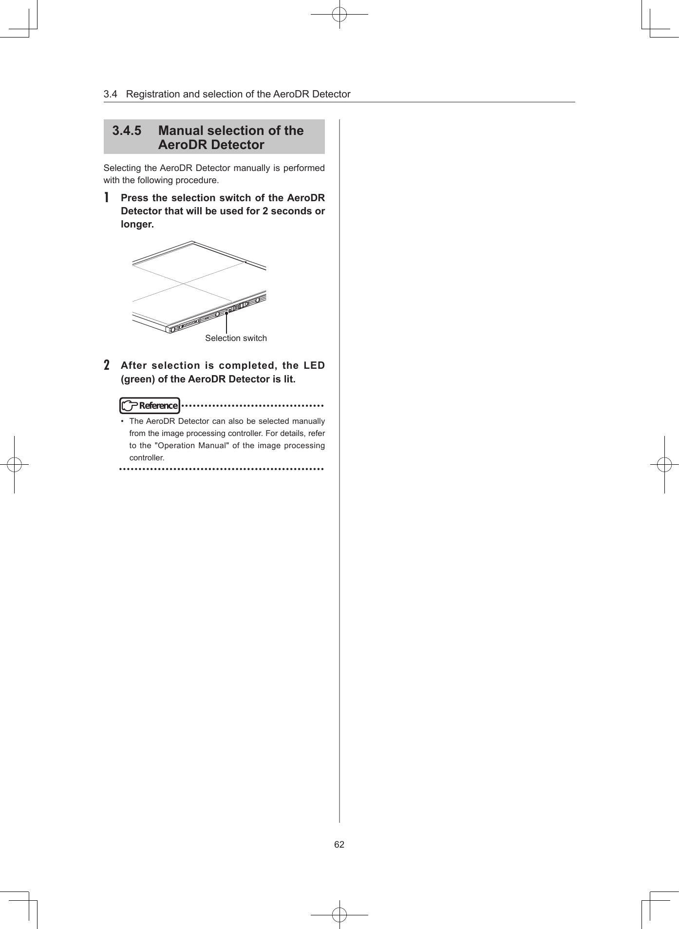 3.4RegistrationandselectionoftheAeroDRDetector62345  Manual selection of the AeroDR DetectorSelectingtheAeroDRDetectormanuallyisperformedwiththefollowingprocedure.1  Press the selection switch of the AeroDR Detector that will be used for 2 seconds or longerSelectionswitch2  After  selection  is  completed,  the  LED (green) of the AeroDR Detector is litReference•••••••••••••••••••••••••••••••••••••• TheAeroDRDetectorcanalsobeselectedmanuallyfromtheimageprocessingcontroller.Fordetails,refertothe&quot;OperationManual&quot;oftheimageprocessingcontroller.•••••••••••••••••••••••••••••••••••••••••••••••••••••
