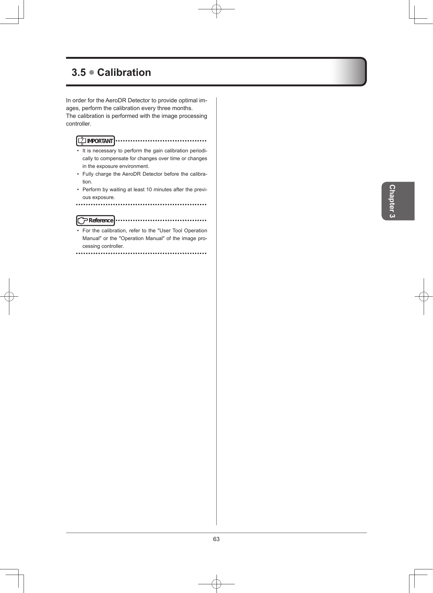 63Chapter 335  CalibrationInorderfortheAeroDRDetectortoprovideoptimalim-ages,performthecalibrationeverythreemonths.Thecalibrationisperformedwiththeimageprocessingcontroller.IMPORTANT•••••••••••••••••••••••••••••••••••••• Itisnecessarytoperformthegaincalibrationperiodi-callytocompensateforchangesovertimeorchangesintheexposureenvironment.• FullychargetheAeroDRDetectorbeforethecalibra-tion.• Performbywaitingatleast10minutesaftertheprevi-ousexposure.•••••••••••••••••••••••••••••••••••••••••••••••••••••Reference•••••••••••••••••••••••••••••••••••••• Forthecalibration,refertothe&quot;UserToolOperationManual&quot;orthe&quot;OperationManual&quot;oftheimagepro-cessingcontroller.•••••••••••••••••••••••••••••••••••••••••••••••••••••