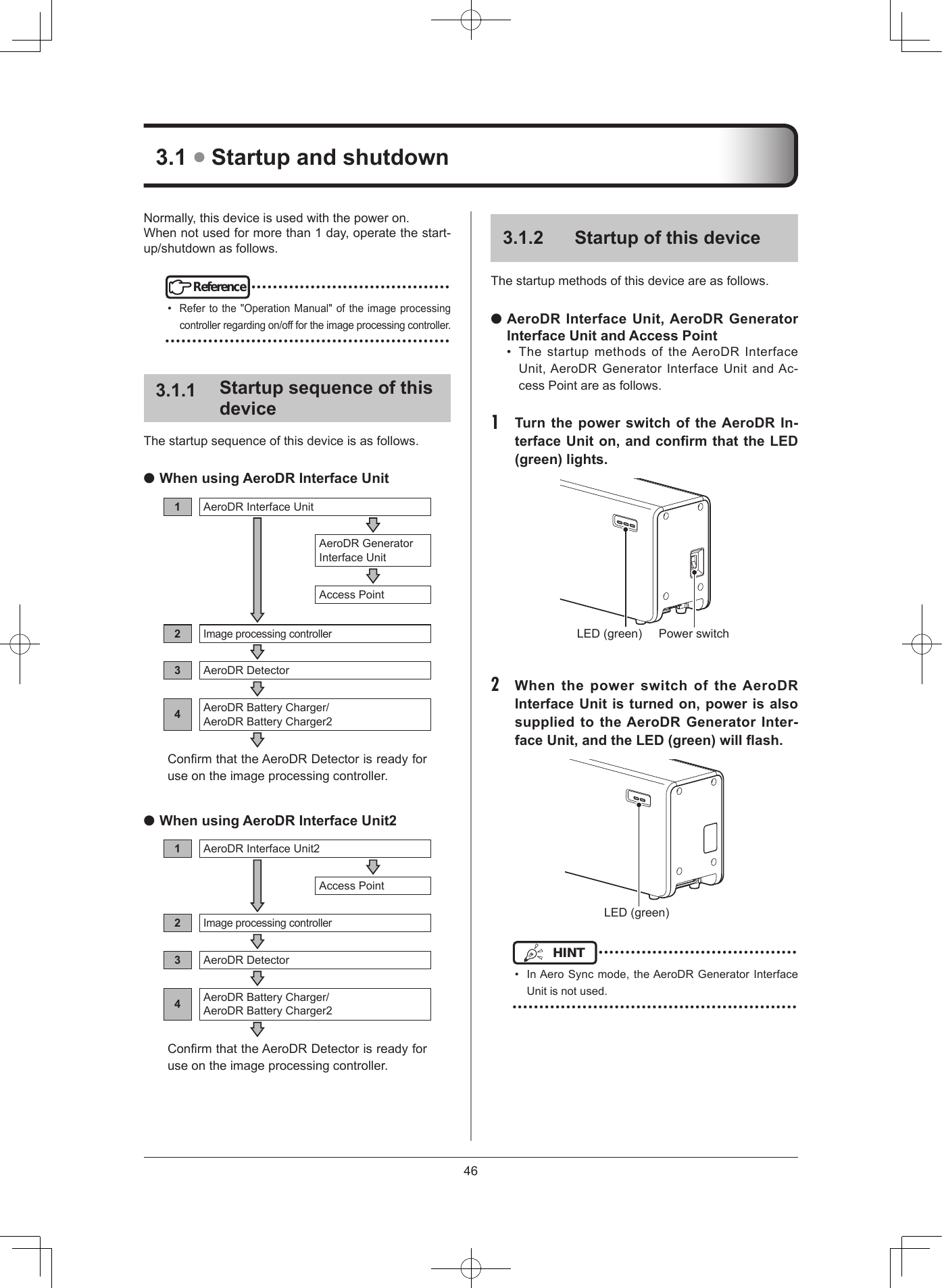 4631  Startup and shutdown312  Startup of this deviceThestartupmethodsofthisdeviceareasfollows. AeroDR Interface Unit, AeroDR Generator Interface Unit and Access Point• ThestartupmethodsoftheAeroDRInterfaceUnit,AeroDRGeneratorInterface UnitandAc-cessPointareasfollows.1  Turn the power switch of the AeroDR In-terface Unit on, and conrm that the LED (green) lights PowerswitchLED(green)2  When the power switch of the AeroDR Interface Unit is turned on, power is also supplied to the AeroDR Generator Inter-face Unit, and the LED (green) will ashLED(green)HINT •••••••••••••••••••••••••••••••••••••• InAeroSyncmode,theAeroDRGeneratorInterfaceUnitisnotused.•••••••••••••••••••••••••••••••••••••••••••••••••••••Normally,thisdeviceisusedwiththepoweron.Whennotusedformorethan1day,operatethestart-up/shutdownasfollows.Reference••••••••••••••••••••••••••••••••••••••Refertothe&quot;OperationManual&quot;oftheimageprocessingcontrollerregardingon/offfortheimageprocessingcontroller.•••••••••••••••••••••••••••••••••••••••••••••••••••••311  Startup sequence of this deviceThestartupsequenceofthisdeviceisasfollows. When using AeroDR Interface Unit1AeroDRInterfaceUnitAeroDRGeneratorInterfaceUnitAccessPoint2Imageprocessingcontroller3AeroDRDetector4AeroDRBatteryCharger/AeroDRBatteryCharger2ConrmthattheAeroDRDetectorisreadyforuseontheimageprocessingcontroller. When using AeroDR Interface Unit21AeroDRInterfaceUnit2AccessPoint2Imageprocessingcontroller3AeroDRDetector4AeroDRBatteryCharger/AeroDRBatteryCharger2ConrmthattheAeroDRDetectorisreadyforuseontheimageprocessingcontroller.