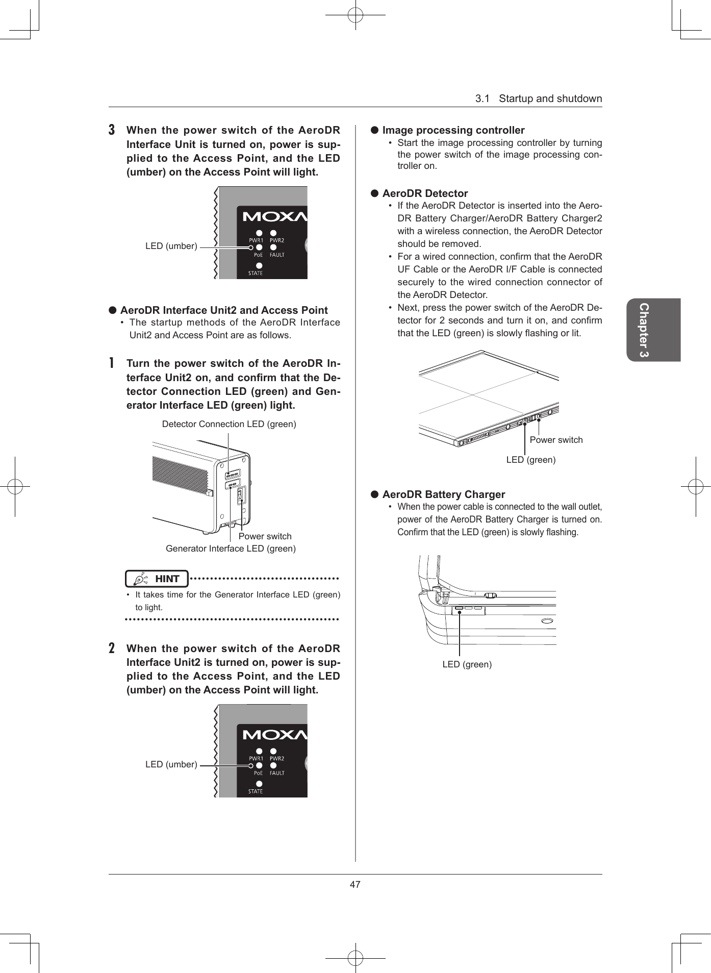 3.1Startupandshutdown47Chapter 33  When the power switch of the AeroDR Interface Unit is turned on, power is sup-plied to the Access Point, and  the LED (umber) on the Access Point will light LED(umber) AeroDR Interface Unit2 and Access Point• ThestartupmethodsoftheAeroDRInterfaceUnit2andAccessPointareasfollows.1  Turn the power switch of the AeroDR In-terface Unit2 on, and conrm that the De-tector Connection LED (green) and Gen-erator Interface LED (green) light PowerswitchDetectorConnectionLED(green)GeneratorInterfaceLED(green)HINT •••••••••••••••••••••••••••••••••••••• IttakestimefortheGeneratorInterfaceLED(green)tolight.•••••••••••••••••••••••••••••••••••••••••••••••••••••2  When the power switch of the AeroDR Interface Unit2 is turned on, power is sup-plied to the Access Point, and  the LED (umber) on the Access Point will lightLED(umber) Image processing controller• Starttheimageprocessingcontrollerbyturningthepowerswitchoftheimageprocessingcon-trolleron. AeroDR Detector• IftheAeroDRDetectorisinsertedintotheAero-DRBatteryCharger/AeroDRBatteryCharger2withawirelessconnection,theAeroDRDetectorshouldberemoved.• Forawiredconnection,conrmthattheAeroDRUFCableortheAeroDRI/FCableisconnectedsecurelytothewiredconnectionconnectoroftheAeroDRDetector.• Next,pressthepowerswitchoftheAeroDRDe-tectorfor2secondsandturniton,andconrmthattheLED(green)isslowlyashingorlit.LED(green)Powerswitch AeroDR Battery Charger• Whenthepowercableisconnectedtothewalloutlet,poweroftheAeroDRBatteryChargeristurnedon.ConrmthattheLED(green)isslowlyashing.LED(green)