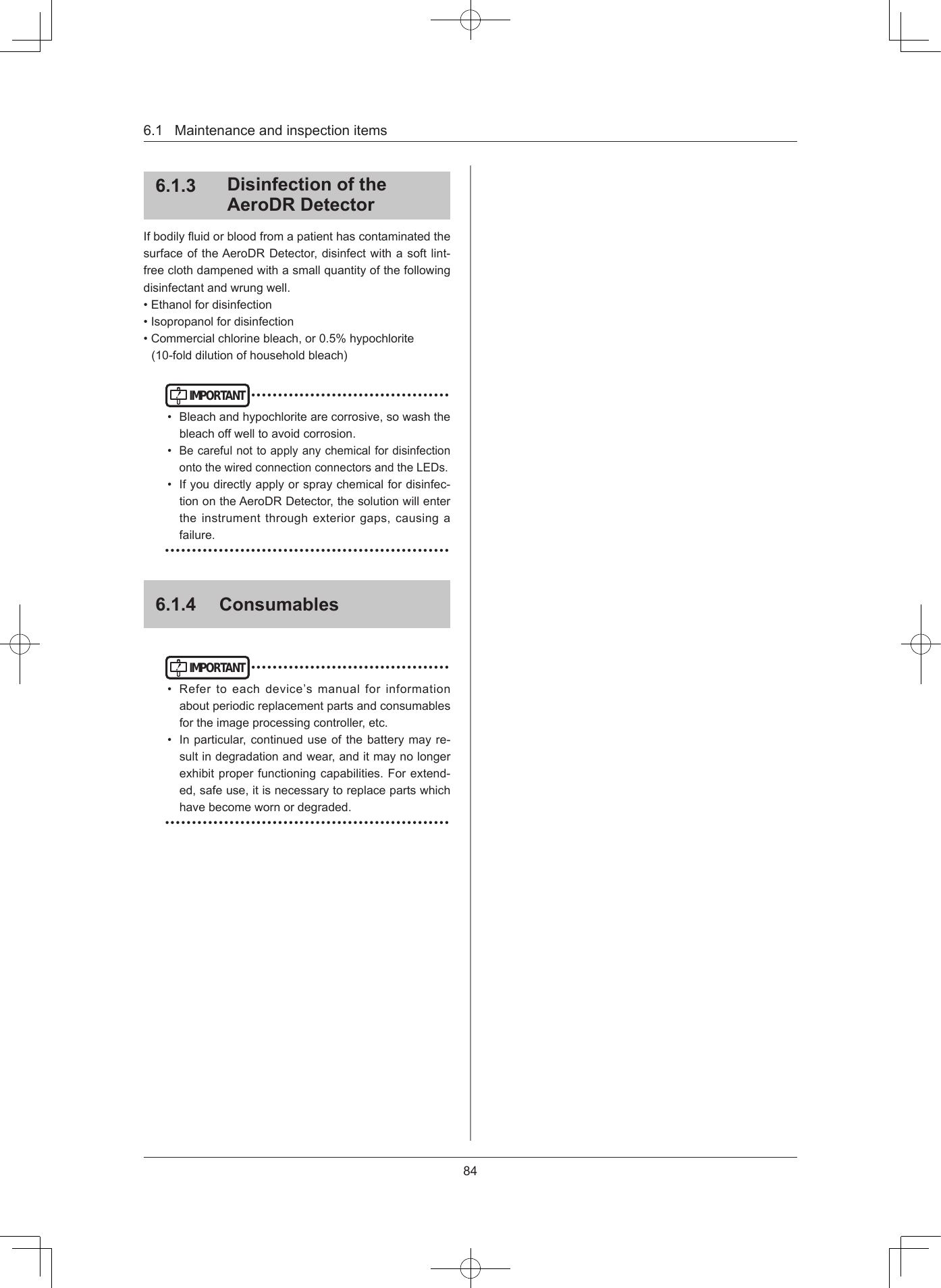 846.1Maintenanceandinspectionitems613  Disinfection of the AeroDR DetectorIfbodilyuidorbloodfromapatienthascontaminatedthesurfaceoftheAeroDRDetector,disinfectwithasoftlint-freeclothdampenedwithasmallquantityofthefollowingdisinfectantandwrungwell.•Ethanolfordisinfection•Isopropanolfordisinfection•Commercialchlorinebleach,or0.5%hypochlorite(10-folddilutionofhouseholdbleach)IMPORTANT•••••••••••••••••••••••••••••••••••••• Bleachandhypochloritearecorrosive,sowashthebleachoffwelltoavoidcorrosion.•BecarefulnottoapplyanychemicalfordisinfectionontothewiredconnectionconnectorsandtheLEDs.• Ifyoudirectlyapplyorspraychemicalfordisinfec-tionontheAeroDRDetector,thesolutionwillentertheinstrumentthroughexteriorgaps,causingafailure.•••••••••••••••••••••••••••••••••••••••••••••••••••••614  ConsumablesIMPORTANT•••••••••••••••••••••••••••••••••••••• Refertoeachdevice’smanualforinformationaboutperiodicreplacementpartsandconsumablesfortheimageprocessingcontroller,etc.• Inparticular,continueduseofthebatterymayre-sultindegradationandwear,anditmaynolongerexhibitproperfunctioningcapabilities.Forextend-ed,safeuse,itisnecessarytoreplacepartswhichhavebecomewornordegraded.•••••••••••••••••••••••••••••••••••••••••••••••••••••