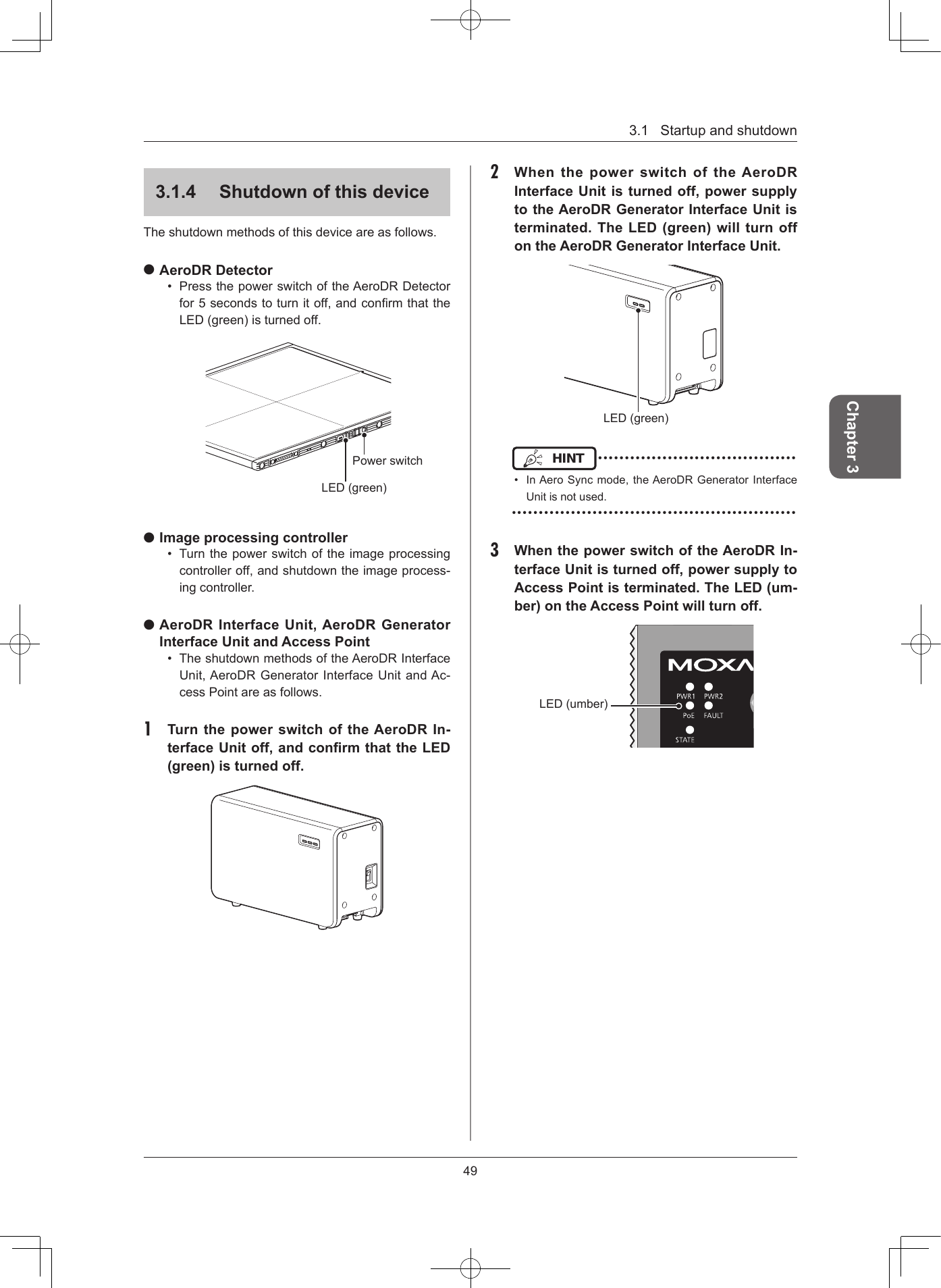 3.1Startupandshutdown49Chapter 3314  Shutdown of this deviceTheshutdownmethodsofthisdeviceareasfollows. AeroDR Detector• PressthepowerswitchoftheAeroDRDetectorfor5secondstoturnitoff,andconrmthattheLED(green)isturnedoff.LED(green)Powerswitch Image processing controller• Turnthepowerswitchoftheimageprocessingcontrolleroff,andshutdowntheimageprocess-ingcontroller. AeroDR Interface Unit, AeroDR Generator Interface Unit and Access Point• TheshutdownmethodsoftheAeroDRInterfaceUnit,AeroDRGeneratorInterfaceUnitandAc-cessPointareasfollows.1  Turn the power switch of the AeroDR In-terface Unit off, and conrm that the LED (green) is turned off2  When the power switch of the AeroDR Interface Unit is turned off, power supply to the AeroDR Generator Interface Unit is terminated The LED (green) will turn off on the AeroDR Generator Interface Unit LED(green)HINT •••••••••••••••••••••••••••••••••••••• InAeroSyncmode,theAeroDRGeneratorInterfaceUnitisnotused.•••••••••••••••••••••••••••••••••••••••••••••••••••••3  When the power switch of the AeroDR In-terface Unit is turned off, power supply to Access Point is terminated The LED (um-ber) on the Access Point will turn offLED(umber)