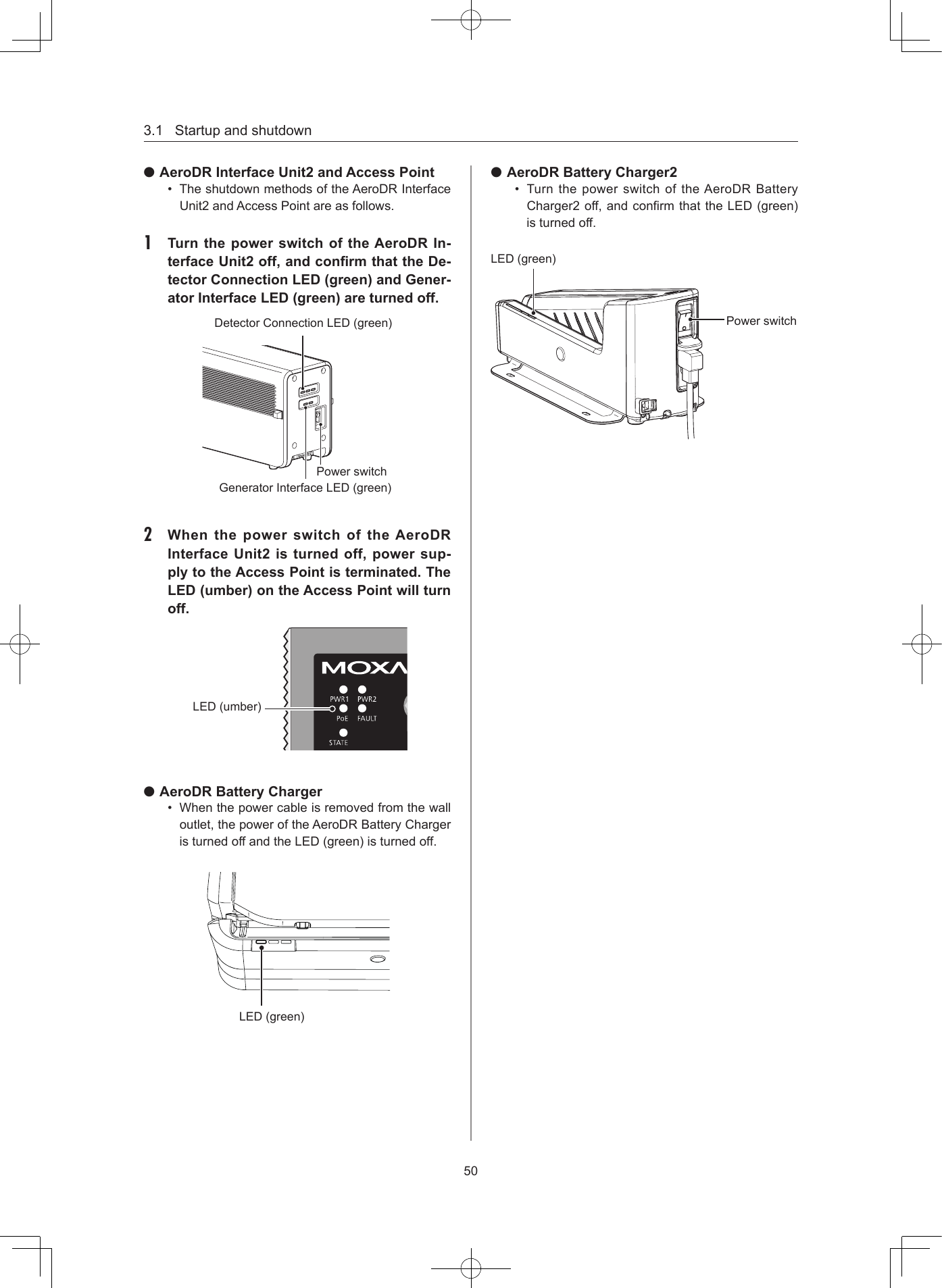 3.1Startupandshutdown50 AeroDR Interface Unit2 and Access Point• TheshutdownmethodsoftheAeroDRInterfaceUnit2andAccessPointareasfollows.1  Turn the power switch of the AeroDR In-terface Unit2 off, and conrm that the De-tector Connection LED (green) and Gener-ator Interface LED (green) are turned offPowerswitchDetectorConnectionLED(green)GeneratorInterfaceLED(green)2  When the power switch of the AeroDR Interface Unit2 is turned off, power sup-ply to the Access Point is terminated The LED (umber) on the Access Point will turn offLED(umber) AeroDR Battery Charger• Whenthepowercableisremovedfromthewalloutlet,thepoweroftheAeroDRBatteryChargeristurnedoffandtheLED(green)isturnedoff.LED(green) AeroDR Battery Charger2• Turnthe powerswitchoftheAeroDR BatteryCharger2off,andconrmthattheLED(green)isturnedoff.LED(green)Powerswitch