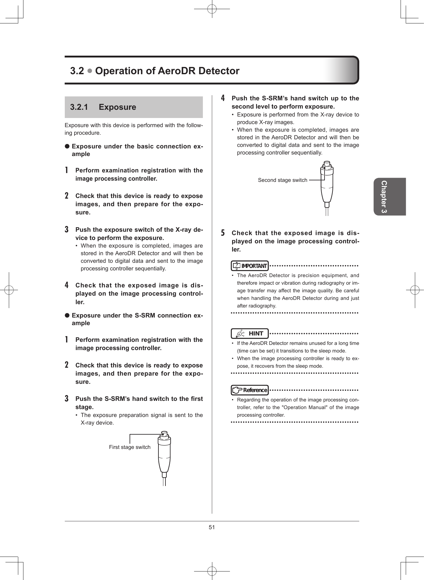51Chapter 34  Push the S-SRM’s hand switch up to the second level to perform exposure • ExposureisperformedfromtheX-raydevicetoproduceX-rayimages.• Whentheexposureiscompleted,imagesarestoredintheAeroDRDetectorandwillthenbeconvertedtodigitaldataandsenttotheimageprocessingcontrollersequentially.Secondstageswitch5  Check  that  the  exposed  image  is  dis-played on the image processing control-ler IMPORTANT•••••••••••••••••••••••••••••••••••••• TheAeroDRDetectorisprecisionequipment,andthereforeimpactorvibrationduringradiographyorim-agetransfermayaffecttheimagequality.BecarefulwhenhandlingtheAeroDRDetectorduringandjustafterradiography.•••••••••••••••••••••••••••••••••••••••••••••••••••••HINT •••••••••••••••••••••••••••••••••••••• IftheAeroDRDetectorremainsunusedforalongtime(timecanbeset)ittransitionstothesleepmode.• Whentheimageprocessingcontrollerisreadytoex-pose,itrecoversfromthesleepmode.•••••••••••••••••••••••••••••••••••••••••••••••••••••Reference•••••••••••••••••••••••••••••••••••••• Regardingtheoperationoftheimageprocessingcon-troller,refertothe&quot;OperationManual&quot;oftheimageprocessingcontroller.•••••••••••••••••••••••••••••••••••••••••••••••••••••321  ExposureExposurewiththisdeviceisperformedwiththefollow-ingprocedure. Exposure under the basic connection ex-ample1 Perform examination registration with the image processing controller 2  Check that this device is ready to expose images,  and  then prepare for the  expo-sure 3  Push the exposure switch of the X-ray de-vice to perform the exposure • Whentheexposureiscompleted,imagesarestoredintheAeroDRDetectorandwillthenbeconvertedtodigitaldataandsenttotheimageprocessingcontrollersequentially.4  Check  that  the  exposed  image  is  dis-played on the image processing control-ler  Exposure under the S-SRM connection ex-ample 1  Perform examination registration with the image processing controller 2  Check that this device is ready to expose images,  and  then prepare for the  expo-sure 3  Push the S-SRM’s hand switch to the rst stage • TheexposurepreparationsignalissenttotheX-raydevice.Firststageswitch32  Operation of AeroDR Detector