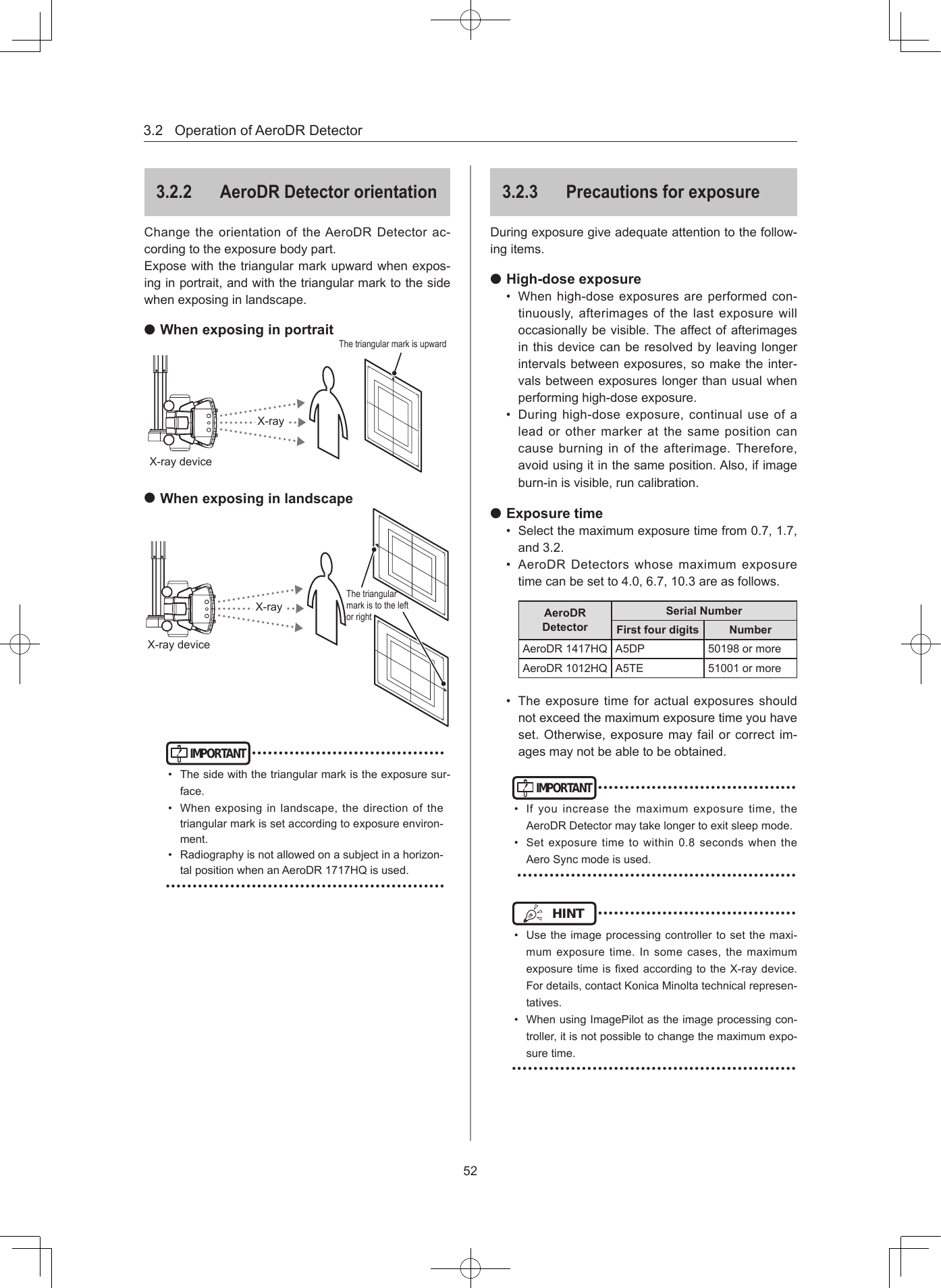 3.2OperationofAeroDRDetector52322  AeroDR Detector orientationChangetheorientationoftheAeroDRDetectorac-cordingtotheexposurebodypart.Exposewiththetriangularmarkupwardwhenexpos-inginportrait,andwiththetriangularmarktothesidewhenexposinginlandscape. When exposing in portraitX-rayX-raydeviceThetriangularmarkisupward When exposing in landscapeX-rayX-raydeviceThetriangularmarkistotheleftorrightIMPORTANT••••••••••••••••••••••••••••••••••••• Thesidewiththetriangularmarkistheexposuresur-face.• Whenexposing inlandscape,the directionof thetriangularmarkissetaccordingtoexposureenviron-ment.• Radiographyisnotallowedonasubjectinahorizon-talpositionwhenanAeroDR1717HQisused.••••••••••••••••••••••••••••••••••••••••••••••••••••323  Precautions for exposureDuringexposuregiveadequateattentiontothefollow-ingitems. High-dose exposure• Whenhigh-doseexposuresareperformedcon-tinuously,afterimagesofthelastexposurewilloccasionallybevisible.Theaffectofafterimagesinthisdevicecanberesolvedbyleavinglongerintervalsbetweenexposures,somaketheinter-valsbetweenexposureslongerthanusualwhenperforminghigh-doseexposure.• Duringhigh-doseexposure,continualuseofaleadorothermarkeratthesamepositioncancauseburninginoftheafterimage.Therefore,avoidusingitinthesameposition.Also,ifimageburn-inisvisible,runcalibration. Exposure time• Selectthemaximumexposuretimefrom0.7,1.7,and3.2.• AeroDRDetectorswhosemaximumexposuretimecanbesetto4.0,6.7,10.3areasfollows.AeroDR DetectorSerial NumberFirst four digits NumberAeroDR1417HQ A5DP 50198ormoreAeroDR1012HQ A5TE 51001ormore• Theexposuretimeforactualexposuresshouldnotexceedthemaximumexposuretimeyouhaveset.Otherwise,exposuremayfailorcorrectim-agesmaynotbeabletobeobtained.IMPORTANT•••••••••••••••••••••••••••••••••••••• Ifyouincreasethemaximumexposuretime,theAeroDRDetectormaytakelongertoexitsleepmode.• Setexposuretimetowithin0.8secondswhentheAeroSyncmodeisused.••••••••••••••••••••••••••••••••••••••••••••••••••••HINT •••••••••••••••••••••••••••••••••••••• Usetheimageprocessingcontrollertosetthemaxi-mumexposuretime.Insomecases,themaximumexposuretimeisxedaccordingtotheX-raydevice.Fordetails,contactKonicaMinoltatechnicalrepresen-tatives.• WhenusingImagePilotastheimageprocessingcon-troller,itisnotpossibletochangethemaximumexpo-suretime.•••••••••••••••••••••••••••••••••••••••••••••••••••••