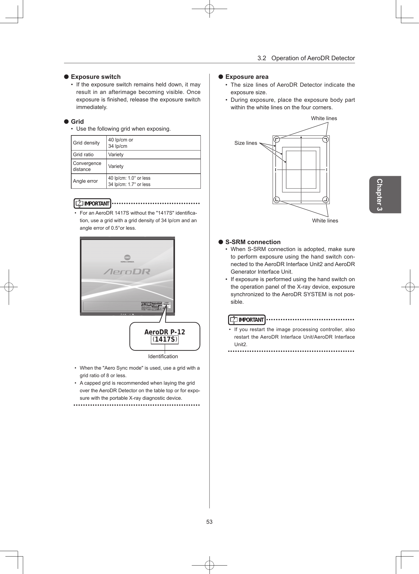 3.2OperationofAeroDRDetector53Chapter 3 Exposure switch• Iftheexposureswitchremainshelddown,itmayresultinanafterimagebecomingvisible.Onceexposureisnished,releasetheexposureswitchimmediately. Grid• Usethefollowinggridwhenexposing.Griddensity 40lp/cmor34lp/cmGridratio VarietyConvergencedistanceVarietyAngleerror40lp/cm:1.0°orless34lp/cm:1.7°orlessIMPORTANT•••••••••••••••••••••••••••••••••••••• ForanAeroDR1417Swithoutthe&quot;1417S&quot;identica-tion,useagridwithagriddensityof34lp/cmandanangleerrorof0.5°orless.1417SAeroDR P-12( )Identication• Whenthe&quot;AeroSyncmode&quot;isused,useagridwithagridratioof8orless.• AcappedgridisrecommendedwhenlayingthegridovertheAeroDRDetectoronthetabletoporforexpo-surewiththeportableX-raydiagnosticdevice.••••••••••••••••••••••••••••••••••••••••••••••••••••• Exposure area• ThesizelinesofAeroDRDetectorindicatetheexposuresize.• Duringexposure,placetheexposurebodypartwithinthewhitelinesonthefourcorners.WhitelinesWhitelinesSizelines S-SRM connection• WhenS-SRMconnectionisadopted,makesuretoperformexposureusingthehandswitchcon-nectedtotheAeroDRInterfaceUnit2andAeroDRGeneratorInterfaceUnit.• IfexposureisperformedusingthehandswitchontheoperationpaneloftheX-raydevice,exposuresynchronizedtotheAeroDRSYSTEMisnotpos-sible.IMPORTANT•••••••••••••••••••••••••••••••••••••• Ifyourestarttheimageprocessingcontroller,alsorestarttheAeroDRInterfaceUnit/AeroDRInterfaceUnit2.•••••••••••••••••••••••••••••••••••••••••••••••••••••