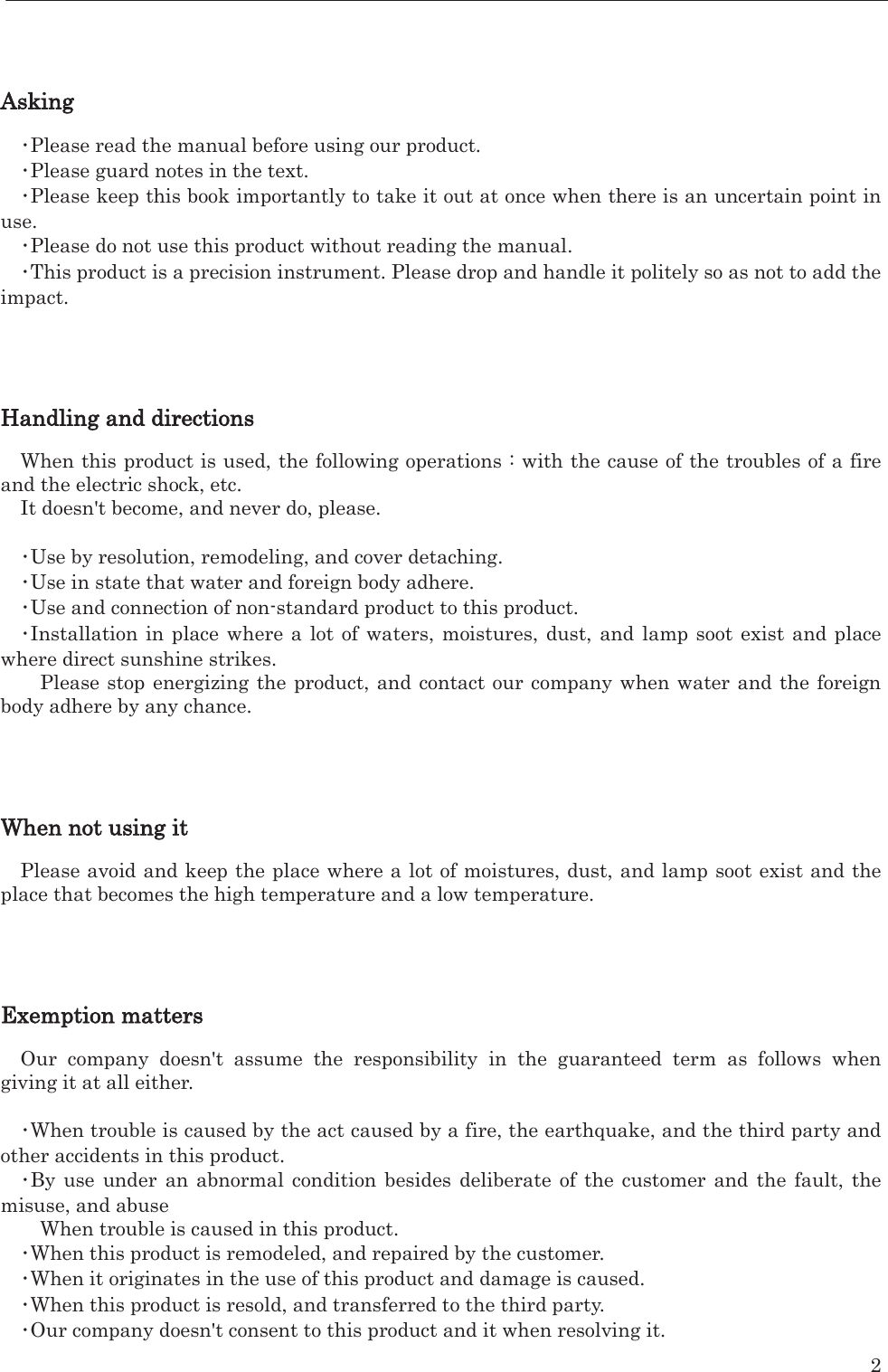    2     Asking  㺃Please read the manual before using our product.   㺃Please guard notes in the text.   㺃Please keep this book importantly to take it out at once when there is an uncertain point in use.  㺃Please do not use this product without reading the manual.   㺃This product is a precision instrument. Please drop and handle it politely so as not to add the impact.      Handling and directions  When this product is used, the following operations : with the cause of the troubles of a fire and the electric shock, etc. It doesn&apos;t become, and never do, please.    㺃Use by resolution, remodeling, and cover detaching.   㺃Use in state that water and foreign body adhere.   㺃Use and connection of non-standard product to this product.   㺃Installation in place where a lot of waters, moistures, dust, and lamp soot exist and place where direct sunshine strikes.   Please stop energizing the product, and contact our company when water and the foreign body adhere by any chance.       When not using it  Please avoid and keep the place where a lot of moistures, dust, and lamp soot exist and the place that becomes the high temperature and a low temperature.       Exemption matters  Our company doesn&apos;t assume the responsibility in the guaranteed term as follows when giving it at all either.    㺃When trouble is caused by the act caused by a fire, the earthquake, and the third party and other accidents in this product.   㺃By use under an abnormal condition besides deliberate of the customer and the fault, the misuse, and abuse When trouble is caused in this product.   㺃When this product is remodeled, and repaired by the customer.   㺃When it originates in the use of this product and damage is caused.   㺃When this product is resold, and transferred to the third party.   㺃Our company doesn&apos;t consent to this product and it when resolving it.   