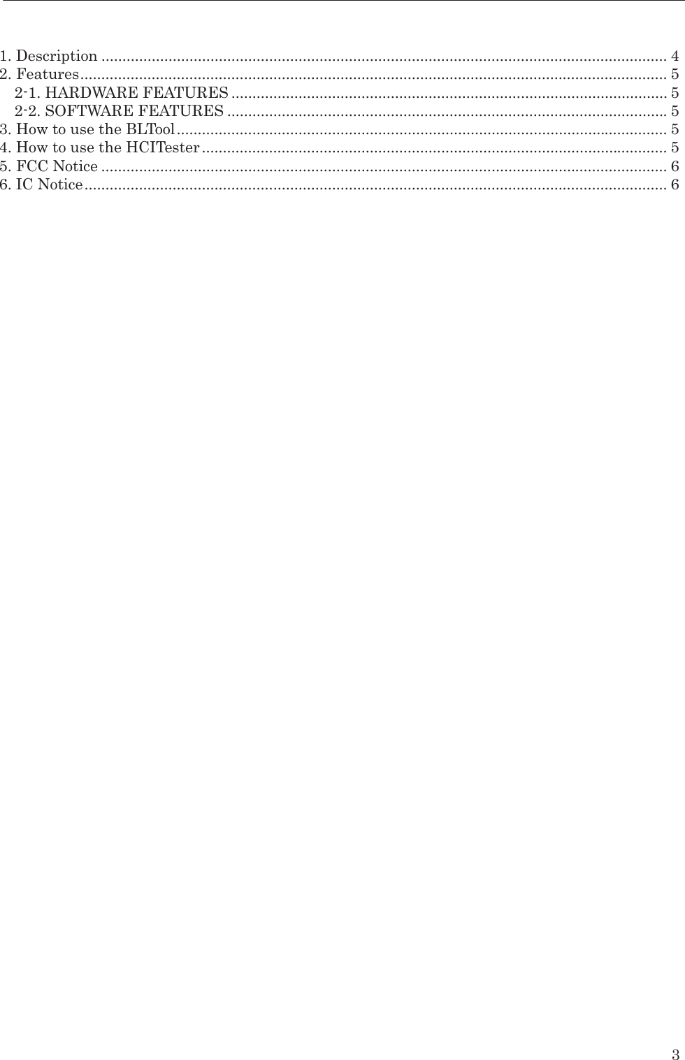    3   1. Description ....................................................................................................................................... 4 2. Features ............................................................................................................................................ 5 2-1. HARDWARE FEATURES ........................................................................................................ 5 2-2. SOFTWARE FEATURES ......................................................................................................... 5 3. How to use the BLTool ..................................................................................................................... 5 4. How to use the HCITester ............................................................................................................... 5 5. FCC Notice ....................................................................................................................................... 6 6. IC Notice ........................................................................................................................................... 6  